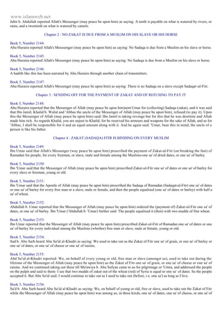 www.islamweb.net 
Jabir b. Abdullah reported Allah's Messenger (may peace be upon him) as saying: A tenth is payable on what is watered by rivers, or 
rains, and a twentieth on what is watered by camels. 
Chapter 2 : NO ZAKAT IS DUE FROM A MUSLIM ON HIS SLAVE OR HIS HORSE 
Book 5, Number 2144: 
Abu Huraira reported Allah's Messsenger (may peace be upon him) as saying: No Sadaqa is due from a Muslim on his slave or horse. 
Book 5, Number 2145: 
Abu Huraira reported Allah's Messenger (may peace be upon him) as saying: No Sadaqa is due from a Muslim on his slave or horse. 
Book 5, Number 2146: 
A hadith like this has been narrated by Abu Huraira through another chain of transmitters. 
Book 5, Number 2147: 
Abu Huraira reported Allah's Messenger (may peace be upon him) as saying: There is no Sadaqa on a slave except Sadaqat-ul-Fitr. 
Chapter 3 : SENDING OFF FOR THE PAYMENT OF ZAKAT AND OF REFUSING TO PAY IT 
Book 5, Number 2148: 
Abu Huraira reported that the Messenger of Allah (may peace be upon him)sent Umar for (collecting) Sadaqa (zakat), and it was said 
that Ibn Jamil, Khalid b. Walid and 'Abbas the uncle of the Messenger of Allah (may peace be upon him), refused (to pay it). Upon 
this the Messenger of Allah (may peace be upon him) said: Ibn Jamil is taking revenge but for this that he was destitute and Allah 
made him rich. As regards Khalid, you are unjust to Khalid, for be reserved his armours and weapons for the sake of Allah, and as for 
'Abbas, I shall be responsible for it and an equal amount along with it. And he again said: 'Umar, bear this in mind, the uncle of a 
person is like his father. 
Chapter 4 : ZAKAT (SADAQA) FITR IS BINDING ON EVERY MUSLIM 
Book 5, Number 2149: 
Ibn Umar said that Allah's Messenger (way peace be upon him) prescribed the payment of Zakat-ul-Fitr (on breaking the fast) of 
Ramadan for people, for every freeman, or slave, male and female among the Muslims-one sa' of dried dates, or one sa' of barley. 
Book 5, Number 2150: 
Ibn 'Umar said that the Messenger of Allah (may peace be upon him) prescribed Zakat