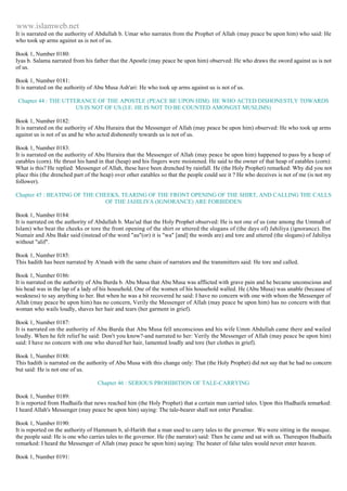 www.islamweb.net 
It is narrated on the authority of Abdullah b. Umar who narrates from the Prophet of Allah (may peace be upon him) who said: He 
who took up arms against us is not of us. 
Book 1, Number 0180: 
Iyas b. Salama narrated from his father that the Apostle (may peace be upon him) observed: He who draws the sword against us is not 
of us. 
Book 1, Number 0181: 
It is narrated on the authority of Abu Musa Ash'ari: He who took up arms against us is not of us. 
Chapter 44 : THE UTTERANCE OF THE APOSTLE (PEACE BE UPON HIM): HE WHO ACTED DISHONESTLY TOWARDS 
US IS NOT OF US (I.E. HE IS NOT TO BE COUNTED AMONGST MUSLIMS) 
Book 1, Number 0182: 
It is narrated on the authority of Abu Huraira that the Messenger of Allah (may peace be upon him) observed: He who took up arms 
against us is not of us and he who acted dishonestly towards us is not of us. 
Book 1, Number 0183: 
It is narrated on the authority of Abu Huraira that the Messenger of Allah (may peace be upon him) happened to pass by a heap of 
eatables (corn). He thrust his hand in that (heap) and his fingers were moistened. He said to the owner of that heap of eatables (corn): 
What is this? He replied: Messenger of Allah, these have been drenched by rainfall. He (the Holy Prophet) remarked: Why did you not 
place this (the drenched part of the heap) over other eatables so that the people could see it ? He who deceives is not of me (is not my 
follower). 
Chapter 45 : BEATING OF THE CHEEKS, TEARING OF THE FRONT OPENING OF THE SHIRT, AND CALLING THE CALLS 
OF THE JAHILIYA (IGNORANCE) ARE FORBIDDEN 
Book 1, Number 0184: 
It is narrated on the authority of Abdullah b. Mas'ud that the Holy Prophet observed: He is not one of us (one among the Ummah of 
Islam) who beat the cheeks or tore the front opening of the shirt or uttered the slogans of (the days of) Jahiliya (ignorance). Ibn 
Numair and Abu Bakr said (instead of the word "au"(or) it is "wa" [and] the words are) and tore and uttered (the slogans) of Jahiliya 
without "alif". 
Book 1, Number 0185: 
This hadith has been narrated by A'mash with the same chain of narrators and the transmitters said: He tore and called. 
Book 1, Number 0186: 
It is narrated on the authority of Abu Burda b. Abu Musa that Abu Musa was afflicted with grave pain and he became unconscious and 
his head was in the lap of a lady of his household. One of the women of his household walled. He (Abu Musa) was unable (because of 
weakness) to say anything to her. But when he was a bit recovered he said: I have no concern with one with whom the Messenger of 
Allah (may peace be upon him) has no concern, Verily the Messenger of Allah (may peace be upon him) has no concern with that 
woman who wails loudly, shaves her hair and tears (her garment in grief). 
Book 1, Number 0187: 
It is narrated on the authority of Abu Burda that Abu Musa fell unconscious and his wife Umm Abdullah came there and wailed 
loudly. When he felt relief he said: Don't you know?-and narrated to her: Verily the Messenger of Allah (may peace be upon him) 
said: I have no concern with one who shaved her hair, lamented loudly and tore (her clothes in grief). 
Book 1, Number 0188: 
This hadith is narrated on the authority of Abu Musa with this change only: That (the Holy Prophet) did not say that he had no concern 
but said: He is not one of us. 
Chapter 46 : SERIOUS PROHIBITION OF TALE-CARRYING 
Book 1, Number 0189: 
It is reported from Hudhaifa that news reached him (the Holy Prophet) that a certain man carried tales. Upon this Hudhaifa remarked: 
I heard Allah's Messenger (may peace be upon him) saying: The tale-bearer shall not enter Paradise. 
Book 1, Number 0190: 
It is reported on the authority of Hammam b, al-Harith that a man used to carry tales to the governor. We were sitting in the mosque. 
the people said: He is one who carries tales to the governor. He (the narrator) said: Then he came and sat with us. Thereupon Hudhaifa 
remarked: I heard the Messenger of Allah (may peace be upon him) saying: The beater of false tales would never enter heaven. 
Book 1, Number 0191: 
 