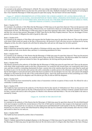 www.islamweb.net 
It is narrated on the authority of Hammam b. al-Harith: We were sitting with Hudhaifa in the mosque. A man came and sat along with 
us. It was said to Hudhaifa that he was the man who carried tales to the ruler. Hudhaifa remarked with the intention of conveying to 
him: I have heard the Messenger of Allah (may peace be upon him) saying: The tale-bearer will not enter Paradise. 
Chapter 47 : SERIOUS PROHIBITION OF LETTING DOWN THE LOWER GARMENT, OF LAYING OBLIGATION, OF 
SELLING GOODS BY FALSE OATHS, AND DESCRIPTION OF THOSE THREE- (PERSONS) WITH WHOM ALLAH WOULD 
NOT SPEAK ON THE DAY OF RESURRECTION, NOR WOULD HE SEE T0WARDS THEM NOR WOULD ABSOLVE THEM, 
AND FOR THEM IS A PAINFUL CHASTISEMENT 
Book 1, Number 0192: 
It is narrated o the authority of Abu Dharr that the Messenger of Allah (may ace he upon him) observed: Three are the (persons) with 
whom Allah would neither speak on the Day of Resurrection, nor would look at them nor would absolve the and there is a painful 
chastisement for them. The Messenger of Allah (may peace be upon him) repeated it three times. Abu Dharr remarked: They failed 
and they lost; who are these persons, Messenger of Allah? Upon this he (the Holy) Prophet) observed: They are: the dragger of lower 
garment, the recounter of obligation the seller of goods by false oath. 
Book 1, Number 0193: 
It is narrated on the authority of Abu Dharr who narrates that the Prophet (may peace be upon him) observed: Three are the persons 
with whom Allah would not speak on the Day of Resurrection: the bestower of gift who does not give anything but by laying 
obligation on him, the seller of goods who sells them by taking false oath and one who hangs low his lower garment. 
Book 1, Number 0194: 
Bishr b. Khalid has narrated this hadith on the authority of Sulaiman with the same chain of transmitters with this addition: Allah shall 
neither speak nor look at nor absolve then, and there is a tormenting punishment for them. 
Book 1, Number 0195: 
It is narrated on the authority of Abu Huraira that the Messenger of Allah (may peace be upon him) observed: Three (are the persons) 
with whom Allah would neither speak, nor would He absolve them on the Day of Resurrection. Abu Mu'awiya added: He would not 
look at them and there is grievous torment for them: the aged adulterer, the liar king and the proud destitute. 
Book 1, Number 0196: 
Abu Huraira narrated on the authority of Abu Bakr that the Messenger of Allah (may peace be upon him) said: Three are the persons 
with whom Allah would neither speak on the Day of Resurrection, nor would He look towards them, nor would purify them (from 
sins), and there would be a tormenting chastisement for them: a person who in the waterless desert has more water (than his need) and 
he refuses to give it to the traveller and a person who sold a commodity to another person in the afternoon and took an oath of Allah 
that he had bought it at such and such price and he (the buyer) accepted it to be true though it was not a fact, and a person who pledged 
allegiance to the Imam but for the sake of the world (material gains). And if the Imam bestowed on him (something) out of that 
(worldly riches) he stood by his allegiance and if he did not give him, he did not fulfil the allegiance. 
Book 1, Number 0197: 
The same hadith has been transmitted by another chain of transmitters with the exception of these words: He offered for sale a 
commodity to another person. 
Book 1, Number 0198: 
This hadith has been narrated on the authority of Abu Huraira that he (the Apostle of Allah)observed: Three are the persons with 
whom Allah would neither speak (on the Day of Resurrection) nor would He look at them, and there would be a painful chastis ement 
for them, a person who took an oath on the goods of a Muslim in the afternoon and then broke it. The rest of the hadith is the same as 
narrated by A'mash. 
Chapter 48 : SUICIDE IS THE GRAVEST SIN 
Book 1, Number 0199: 
It is narrated on the authority of Abu Huraira that the Messenger of Allah (may peace be upon him) observed: He who killed himself 
with steel (weapon) would be the eternal denizen of the Fire of Hell and he would have that weapon in his hand and would be 
thrusting that in his stomach for ever and ever, he who drank poison and killed himself would sip that in the Fire of Hell where he is 
doomed for ever and ever; and he who killed himself by falling from (the top of) a mountain would constantly fall in the Fire of Hell 
and would live there for ever and ever. 
Book 1, Number 0200: 
This hadith has been narrated by another chain of transmitters. 
Book 1, Number 0201: 
Thabit b. Dahhak reported that he pledged allegiance to the Messenger of Allah (may peace be upon him) under the Tree, and verily 
the Messenger of Allah (may peace be upon him) observed: He who took an oath of a religion other than Islam, in the state of being a 
 