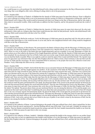 www.islamweb.net 
liar, would became so, as he professed. He who killed himself with a thing would be tormented on the Day of Resurrection with that 
very thing. One is not obliged to offer votive offering of a thing which is not in his possession. 
Book 1, Number 0202: 
It is narrated on the authority of Thabit b. al-Dahhak that the Apostle of Allah (may peace be upon him) observes: None is obliged to 
give votive offering (of a thing) which is not in his possession and the cursing of a believer is tantamount to killing him, and he who 
killed himself with a thing in this world would be tormented with that (very thing) on the Day of Resurrection, and he who made a 
false claim to increase(his wealth), Allah would make no addition but that of paucity, and he who perjured would earn the wrath of 
God 
Book 1, Number 0203: 
It is narrated on the authority of Thabit b. Dahhak that the Apostle of Allah (may peace be upon him) observed: He who took 
deliberately a false oath on a religion other than Islam would become that which he had professed. And he who killed himself with 
anything Allah would torment him with that in the Fire of Hell. 
Book 1, Number 0204: 
In the hadith narrated by Shu'ba the words are: Verily the Messenger of Allah (may peace be upon him) said: He who took an oath on 
a religion other than Islam as a liar would become so as he said, and he who slaughtered himself with a thing would be slaughtered 
with that on the Day of Resurrection. 
Book 1, Number 0205: 
It is narrated on the authority of Abu Huraira: We participated in the Battle of Hunain along with the Messenger of Allah (may peace 
be upon him). He (the Holy Prophet) said about a man who claimed to be a Muslim that he was one of the denizens of the Fire (of 
Hell). When we were in the thick of the battle that man fought desperately and was wounded. It was said: Messenger of Allah, the 
person whom you at first called as the denizen of Fire fought desperately and died. Upon this the Apostle of Allah (may peace be upon 
him) remarked: He was doomed to the Fire (of Hell). Some men were on the verge of doubt (about his fate) when it was said that he 
was not dead but fatally wounded. When it was night he could not stand the (pain of his) wound and killed himself. The Apostle (may 
peace be upon him) was informed of that. He (the Holy Prophet) observed: Allah is Great, I bear testimony to the fact that I am the 
servant of Allah and His messenger. He then commanded Bilal to announce to the people that none but a Muslim would enter 
Paradise. Verily Allah helps this faith even by a sinful person. 
Book 1, Number 0206: 
It is reported on the authority of Sahl b. Sa'd al-Sa'idi that there was an encounter between the Messenger of Allah (may peace be upon 
him) and the polytheists, and they fought (against one another). At the conclusion of the battle the Messenger of Allah (may peace be 
upon him) bent his steps towards his army and they (the enemies) bent their steps towards their army. And there was a person (his 
name was Quzman and he was one of the hypocrites) among the Companions of the Messenger of Allah (may peace be upon him) 
who did not spare a detached (fighter of the enemy) but pursued and killed him with the sword. They (the Companions of the Holy 
Prophet) said: None served us better today than this man Upon this the Messenger of Allah (may peace be upon him) remarked: Verily 
he is one of the denizens of Fire. One of the people (Muslims) said: I will constantly shadow him. Then this man went out along with 
him. He halted whenever he halted, and ran along with him whenever he ran. He (the narrator) said: The man was seriously injured. 
He (could not stand the pain) and hastened his own death. He placed the blade of the sword on the ground with the tip between his 
chest and then pressed himself against the sword and killed himself. Then the man (following him) went to the Messenger of Allah 
(may peace be upon him) and said: I bear testimony that verily thou art the Messenger of Allah, He (the Holy Prophet) said: What is 
the matter? He replied: The person about whom you just mentioned that he was one among the denizens of Fire and the people were 
surprised (at this) and I said to them that I would bring (the news about him) and consequently I went out in search of him till I (found 
him ) to be very seriously injured. He hastened his death. He placed the blade of the sword upon the ground and its tip between his 
chest and then pressed himself against that and killed himself. Thereupon the Messenger of Allah (may peace be upon him) remarked: 
A person performs the deeds which to the people appear to be the deeds befitting the dweller of Paradise, but he is in fact one of the 
denizens of Hell. And verily a person does an act which in the eyes of public is one which is done by the denizens of Hell, but the 
person is one among the dwellers of Paradise. 
Book 1, Number 0207: 
It is reported on the authority of Hasan: A person belonging to the people of the past suffered from a boil, when it pained him, he drew 
out an arrow from the quiver and pierced it. And the bleeding did not stop till he died. Your Lord said: I forbade his entrance into 
Paradise. Then he (Hasan) stretched his hand towards the mosque and said: By God, Jundab transmitted this hadith to me from the 
Messenger of Allah (may peace be upon him) in this very mosque. 
Book 1, Number 0208: 
It is reported on the authority of Hasan: Jundab b. 'Abdullah al-Bajali narrated this hadith in this mosque which we can neither forget 
and at the same time we have no apprehension that Jundab could attribute a lie to the Messenger of Allah (may peace be upon him). 
He (the Holy Prophet) observed: A person belonging to the people of the past suffered from a boil, and then the rest of the hadith was 
narrated. 
 