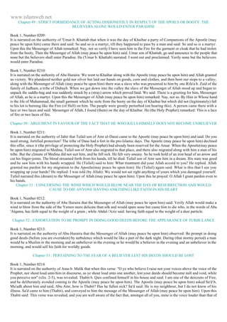 www.islamweb.net 
Chapter 49 : STRICT FORBIDDANCE OF ACTING DISHONESTLY IN RESPECT OF THE SPOILS OR BOOTY. THE 
BELIEVERS ALONE WOULD ENTER PARADISE 
Book 1, Number 0209: 
It is narrated on the authority of 'Umar b. Khattab that when it was the day of Khaibar a party of Companions of the Apostle (may 
peace be upon him) came there and said: So and so is a martyr, till they happened to pass by a man and said: So and so is a martyr. 
Upon this the Messenger of Allah remarked: Nay, not so verily I have seen him in the Fire for the garment or cloak that he had stolen 
from the booty, Then the Messenger of Allah (may peace be upon him) said: Umar son of Khattab, go and announce to the people that 
none but the believers shall enter Paradise. He ('Umar b. Khattab) narrated: I went out and proclaimed: Verily none but the believers 
would enter Paradise. 
Book 1, Number 0210: 
It is narrated on the authority of Abu Huraira: We went to Khaibar along with the Apostle (may peace be upon him) and Allah granted 
us victory. We plundered neither gold nor silver but laid our hands on goods, corn and clothes, and then bent our stops to a valley; 
along with the Messenger of Allah (may peace be upon him) there was a slave who was presented to him by one Rifa'a b. Zaid of the 
family of Judham, a tribe of Dubayb. When we got down into the valley the slave of the Messenger of Allah stood up and began to 
unpack the saddle-bag and was suddenly struck by a (stray) arrow which proved fatal. We said: There is a greeting for him, Messenger 
of Allah, as he is a martyr. Upon this the Messenger of Allah (may peace be upon him) remarked: Nay, not so. By Him in Whose hand 
is the life of Muhammad, the small garment which he stole from the booty on the day of Khaibar but which did not (legitimately) fall 
to his lot is burning like the Fire (of Hell) on him. The people were greatly perturbed (on hearing this). A person came there with a 
lace or two laces and said: Messenger of Allah, I found (them) on the day of Khaibar. He (the Holy Prophet) remarked: This is a lace 
of fire or two laces of fire. 
Chapter 50 : ARGUMENT IN FAVOUR OF THE FACT THAT HE WHO KILLS HIMSELF DOES NOT BECOME UNBELIEVER 
Book 1, Number 0211: 
It is narrated on the authority of Jabir that Tufail son of Amr al-Dausi came to the Apostle (may peace be upon him) and said: Do you 
need strong, fortified protection? The tribe of Daus had a fort in the pre-Islamic days. The Apostle (may peace be upon him) declined 
this offer, since it (the privilege of protecting the Holy Prophet) had already been reserved for the Ansar. When the Apostle(may peace 
be upon him) migrated to Medina, Tufail son of Amr also migrated to that place, and there also migrated along with him a man of his 
tribe. But the climate of Medina did not suit him, and he fell sick. He felt very uneasy. So he took hold of an iron head of an arrow and 
cut his finger-joints. The blood streamed forth from his hands, till he died. Tufail son of Amr saw him in a dream. His state was good 
and he saw him with his hands wrapped. He (Tufail) said to him: What treatment did your Allah accord to you? He replied. Allah 
granted me pardon for my migration to the Apostle(may peace be upon him): He (Tufail) again said: What is this that I see you 
wrapping up your hands? He replied: I was told (by Allah): We would not set right anything of yours which you damaged yourself. 
Tufail narrated this (dream) to the Messenger of Allah (may peace be upon him). Upon this he prayed: O Allah I grant pardon even to 
his hands. 
Chapter 51 : CONCERNING THE WIND WHICH WOULD BLOW NEAR THE DAY OF RESURRECTION AND WOULD 
CAUSE TO DIE ANYONE HAVING ANKTHING LIKE FAITH IN HIS HEART 
Book 1, Number 0212: 
It is narrated on the authority of Abu Huraira that the Messenger of Allah (may peace be upon him) said: Verily Allah would make a 
wind to blow from the side of the Yemen more delicate than silk and would spare none but cause him to die who, in the words of Abu 
'Alqama, has faith equal to the weight of a grain ; while Abdul-'Aziz said: having faith equal to the weight of a dust particle. 
Chapter 52 : EXHORTATION TO BE PROMPT IN DOING GOOD DEEDS BEFORE THE APPEARANCE OF TURBULANCE 
Book 1, Number 0213: 
It is narrated on the authority of Abu Huraira that the Messenger of Allah (may peace be upon him) observed: Be prompt in doing 
good deeds (before you are overtaken) by turbulence which would be like a part of the dark night. During (that stormy period) a man 
would be a Muslim in the morning and an unbeliever in the evening or he would be a believer in the evening and an unbeliever in the 
morning, and would sell his faith for worldly goods. 
Chapter 53 : PERTAINING TO THE FEAR OF A BELIEVER LEST HIS DEEDS SHOULD BE LOST 
Book 1, Number 0214: 
It is narrated on the authority of Anas b. Malik that when this verse: "O ye who believe I raise not your voices above the voice of the 
Prophet, nor shout loud unto him in discourse, as ye shout loud unto one another, lest your deeds should become null and void, while 
you perceive not" (xlix. 2-5), was revealed. Thabit b. Qais confined himself in his house and said: I am one of the denizens of Fire, 
and he deliberately avoided coming to the Apostle (may peace be upon him). The Apostle (may peace be upon him) asked Sa'd b, 
Mu'adh about him and said, Abu Amr, how is Thabit? Has he fallen sick? Sa'd said: He is my neighbour, but I do not know of his 
illness. Sa'd came to him (Thabit), and conveyed to him the message of the Messenger of Allah (may peace be upon him). Upon this 
Thabit said: This verse was revealed, and you are well aware of the fact that, amongst all of you, mine is the voice louder than that of 
 