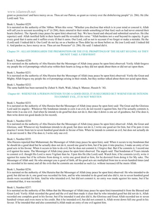 www.islamweb.net 
grant us protection! and have mercy on us. Thou art our Patron, so grant us victory over the disbelieving people" (ii. 286). He (the 
Lord) said: Yes. 
Book 1, Number 0229: 
It is narrated on the authority of Ibn 'Abbas: When this verse: "Whether you disclose that which is in your mind or conceal it, Allah 
will call you to account according to it" (ii 284), there entered in their minds something (of that fear) such as had never entered their 
hearts (before). The Apostle (may peace be upon him) observed: Say: We have heard and obeyed and submitted ourselves. He (the 
reporter) said: Allah instilled faith in their hearts and He revealed this verse: "Allah burdens not a soul beyond its capacity. It gets 
every good that it earns and it suffers every ill that it earns. Our Lord, call us not to account if we forget or make a mistake. He the 
(Lord) said: I indeed did it. Our Lord! do not lay on us a burden as Thou didst lay on those before us. He (our Lord) said: I indeed did 
it. And pardon us, have mercy on us. Thou art our Protector" (ii. 286). He said: I indeed did it. 
Chapter 59 : ALLAH DISREGARDS THE PREMONITION OR THE EVIL PROMPTINGS OF THE HEART SO LONG AS THEY 
DO NOT TAKE A FIRM ROOT 
Book 1, Number 0230: 
It is narrated on the authority of Abu Huraira that the Messenger of Allah (may peace be upon him) observed: Verily Allah forgave 
my people the evil promptings which arise within their hearts as long as they did not speak about them or did not act upon them. 
Book 1, Number 0231: 
It is narrated on the authority of Abu Huraira that the Messenger of Allah (may peace be upon him) observed: Verily the Great and 
Mighty Allah forgave my people the evil promptings arising in their minds, but they neither talked about them nor acted upon them. 
Book 1, Number 0232: 
The same hadith has been narrated by Zuhair b. Harb, Waki, Ishaq b. Mansur, Husain b. 'Ali. 
Chapter 60 : WHENEVER A PERSON INTENDS TO DO A GOOD DEED, IT IS RECORDED BUT WHENEVER HE INTENDS 
TO COMMIT EVIL, IT IS NOT WRITTEN 
Book 1, Number 0233: 
It is narrated on the authority of Abu Huraira that the Messenger of Allah (may peace be upon him) said: The Great and the Glorious 
Lord said (to angels) : Whenever My bondsman intends to corn it an evil, do not record it against him, but if he actually commits it, 
then write it as one evil. And when he intends to do good but does not do it, then take it down is one act of goodness, but if he does it, 
then write down ten good deeds (in his record). 
Book 1, Number 0234: 
It is narrated on the authority of Abu Huraira that the Messenger of Allah (may peace be upon him) observed: Allah, the Great and 
Glorious, said: Whenever my bondsman intends to do good, but does not do it, I write one good act for him, but if he puts it into 
practice I wrote from ten to seven hundred good deeds in favour of him. When he intends to commit an evil, but does not actually do 
it, do not record it. But if he does it, I write only one evil. 
Book 1, Number 0235: 
Abu Huraira reported that Muhammad, the Messenger of Allah (may peace be upon him), said: When it occurs to my bondsman that 
he should do a good deed but he actually does not do it, record one good to him, but if he puts it into practice, I make an entry of ten 
good acts in his favour. When it occurs to him to do evil, but he does not commit it, I forgive that. But if he commits it, I record one 
evil against his name. The Messenger of Allah (may peace be upon him) observed. The angels said: That bondsman of Yours intends 
to commit evil. though His Lord is more Vigilant than he. Upon this He (the Lord) said: Watch him; if he commits (evil), write it 
against his name but if he refrains from doing it, write one good deed or him, for he desisted from doing it for My sake. The 
Messenger of Allah said: He who amongst you is good of faith, all his good acts are multiplied from ten to seven hundred times (and 
are recorded in his name) and all the evils that he commits are recorded as such (i,e. without increase) till he meets Allah. 
Book 1, Number 0236: 
It is narrated on the authority of Abu Huraira that the Messenger of Allah (may peace be upon him) observed: He who intended to do 
good, but did not do it, one good was recorded for him, and he who intended to do good and also did it, ten to seven hundred good 
deeds were recorded for him. And he who intended evil, but did not commit it, no entry was made against his name, but if he 
committed that, it was recorded. 
Book 1, Number 0237: 
It is narrated on the authority of Ibn Abbas that the Messenger of Allah (may peace be upon him) transmitted it from the Blessed and 
Great Lord: Verily Allah recorded the good and the evil and then made it clear that he who intended good but did not do it, Allah 
recorded one complete good in his favour, but if he intended it and also did it, the Glorious and Great Allah recorded ten to seven 
hundred virtues and even more to his credit. But it he intended evil, but did not commit it, Allah wrote down full one good in his 
favour. If he intended that and also committed it,Allah made an entry of one evil against him. 
 