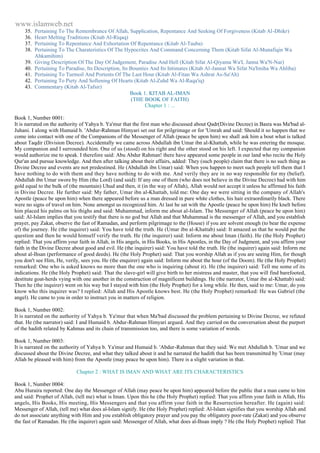 www.islamweb.net 
35. Pertaining To The Remembrance Of Allah, Supplication, Repentance And Seeking Of Forgiveness (Kitab Al-Dhikr) 
36. Heart Melting Traditions (Kitab Al-Riqaq) 
37. Pertaining To Repentance And Exhortation Of Repentance (Kitab Al-Tauba) 
38. Pertaining To The Charateristics Of The Hypocrites And Command Concerning Them (Kitab Sifat Al-Munafiqin Wa 
Ahkamihim) 
39. Giving Description Of The Day Of Judgement, Paradise And Hell (Kitab Sifat Al-Qiyama Wa'L Janna Wa'N-Nar) 
40. Pertaining To Paradise, Its Description, Its Bounties And Its Intimates (Kitab Al-Jannat Wa Sifat Na'Imiha Wa Ahliha) 
41. Pertaining To Turmoil And Portents Of The Last Hour (Kitab Al-Fitan Wa Ashrat As-Sa'Ah) 
42. Pertaining To Piety And Softening Of Hearts (Kitab Al-Zuhd Wa Al-Raqa'iq) 
43. Commentary (Kitab Al-Tafsir) 
Book 1. KITAB AL-IMAN 
(THE BOOK OF FAITH) 
Chapter 1 : ... 
Book 1, Number 0001: 
It is narrated on the authority of Yahya b. Ya'mur that the first man who discussed about Qadr(Divine Decree) in Basra was Ma'bad al- 
Juhani. I along with Humaid b. 'Abdur-Rahman Himyari set out for prilgrimage or for 'Umrah and said: Should it so happen that we 
come into contact with one of the Companions of the Messenger of Allah (peace be upon him) we shall ask him a bout what is talked 
about Taqdir (Division Decree). Accidentally we came across Abdullah ibn Umar ibn al-Khattab, while he was entering the mosque. 
My companion and I surrounded him. One of us (stood) on his right and the other stood on his left. I expected that my companion 
would authorize me to speak. I therefore said: Abu Abdur Rahman! there have appeared some people in our land who recite the Holy 
Qur'an and pursue knowledge. And then after talking about their affairs, added: They (such people) claim that there is no such thing as 
Divine Decree and events are not predestined. He (Abdullah ibn Umar) said: When you happen to meet such people tell them that I 
have nothing to do with them and they have nothing to do with me. And verily they are in no way responsible for my (belief). 
Abdullah ibn Umar swore by Him (the Lord) (and said): If any one of them (who does not believe in the Divine Decree) had with him 
gold equal to the bulk of (the mountain) Uhud and then, it (in the way of Allah), Allah would not accept it unless he affirmed his faith 
in Divine Decree. He further said: My father, Umar ibn al-Khattab, told me: One day we were sitting in the company of Allah's 
Apostle (peace be upon him) when there appeared before us a man dressed in pure white clothes, his hair extraordinarily black. There 
were no signs of travel on him. None amongst us recognized him. At last he sat with the Apostle (peace be upon him) He knelt before 
him placed his palms on his thighs and said: Muhammad, inform me about al-Islam. The Messenger of Allah (peace be upon him) 
said: Al-Islam implies that you testify that there is no god but Allah and that Muhammad is the messenger of Allah, and you establish 
prayer, pay Zakat, observe the fast of Ramadan, and perform pilgrimage to the (House) if you are solvent enough (to bear the expense 
of) the journey. He (the inquirer) said: You have told the truth. He (Umar ibn al-Khattab) said: It amazed us that he would put the 
question and then he would himself verify the truth. He (the inquirer) said: Inform me about Iman (faith). He (the Holy Prophet) 
replied: That you affirm your faith in Allah, in His angels, in His Books, in His Apostles, in the Day of Judgment, and you affirm your 
faith in the Divine Decree about good and evil. He (the inquirer) said: You have told the truth. He (the inquirer) again said: Inform me 
about al-Ihsan (performance of good deeds). He (the Holy Prophet) said: That you worship Allah as if you are seeing Him, for though 
you don't see Him, He, verily, sees you. He (the enquirer) again said: Inform me about the hour (of the Doom). He (the Holy Prophet) 
remarked: One who is asked knows no more than the one who is inquiring (about it). He (the inquirer) said: Tell me some of its 
indications. He (the Holy Prophet) said: That the slave-girl will give birth to her mistress and master, that you will find barefooted, 
destitute goat-herds vying with one another in the construction of magnificent buildings. He (the narrator, Umar ibn al-Khattab) said: 
Then he (the inquirer) went on his way but I stayed with him (the Holy Prophet) for a long while. He then, said to me: Umar, do you 
know who this inquirer was? I replied: Allah and His Apostle knows best. He (the Holy Prophet) remarked: He was Gabriel (the 
angel). He came to you in order to instruct you in matters of religion. 
Book 1, Number 0002: 
It is narrated on the authority of Yahya b. Ya'mur that when Ma'bad discussed the problem pertaining to Divine Decree, we refuted 
that. He (the narrator) said: I and Humaid b. Abdur-Rahman Himyari argued. And they carried on the conversation about the purport 
of the hadith related by Kahmas and its chain of transmission too, and there is some variation of words. 
Book 1, Number 0003: 
It is narrated on the authority of Yahya b. Ya'mur and Humaid b. 'Abdur-Rahman that they said: We met Abdullah b. 'Umar and we 
discussed about the Divine Decree, and what they talked about it and he narrated the hadith that has been transmitted by 'Umar (may 
Allah be pleased with him) from the Apostle (may peace be upon him). There is a slight variation in that. 
Chapter 2 : WHAT IS IMAN AND WHAT ARE ITS CHARACTERISTICS 
Book 1, Number 0004: 
Abu Huraira reported: One day the Messenger of Allah (may peace be upon him) appeared before the public that a man came to him 
and said: Prophet of Allah, (tell me) what is Iman. Upon this he (the Holy Prophet) replied: That you affirm your faith in Allah, His 
angels, His Books, His meeting, His Messengers and that you affirm your faith in the Resurrection hereafter. He (again) said: 
Messenger of Allah, (tell me) what does al-Islam signify. He (the Holy Prophet) replied: Al-Islam signifies that you worship Allah and 
do not associate anything with Him and you establish obligatory prayer and you pay the obligatory poor-rate (Zakat) and you observe 
the fast of Ramadan. He (the inquirer) again said: Messenger of Allah, what does al-Ihsan imply ? He (the Holy Prophet) replied: That 
 