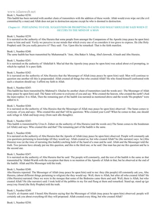 www.islamweb.net 
Book 1, Number 0238: 
This hadith has been narrated with another chain of transmitters with the addition of these words: Allah would even wipe out (the evil 
committed by a man) and Allah does not put to destruction anyone except he who is doomed to destruction. 
Chapter 61 : PERTAINING TO EVIIL SUGGESTION OR PROMPTING IN FAITH AND WHAT SHOULD BE SAID WHEN IT 
OCCURS TO THE MIND OF A MAN 
Book 1, Number 0239: 
It is narrated on the authority of Abu Huraira that some people from amongst the Companions of the Apostle (may peace be upon him) 
came to him and said: Verily we perceive in our minds that which every one of us considers it too grave to express. He (the Holy 
Prophet) said: Do you really perceive it? They said : Yes. Upon this he remarked: That is the faith manifest. 
Book 1, Number 0240: 
The same hadith has been transmitted by Muhammad b. 'Amr, Abu Baker b. Ishaq, Abu'l-Jawwab, A'mash and Abu Huraira. 
Book 1, Number 0241: 
It is narrated on the authority of 'Abdullah b. Mas'ud that the Apostle (may peace be upon him) was asked about evil prompting, to 
which he replied: It is pure faith. 
Book 1, Number 0242: 
It is narrated on the authority of Abu Huraira that the Messenger of Allah (may peace be upon him) said: Men will continue to 
question one another till this is propounded: Allah created all things but who created Allah? He who found himself confronted with 
such a situation should say: I affirm my faith in Allah. 
Book 1, Number 0243: 
This hadith has been transmitted by Mahmud b. Ghailan by another chain of transmitters (and the words are) : The Messenger of Allah 
(may peace be upon him) said: The Satan will come to everyone of you and say: Who created the heaven, who created the earth? (And 
the man) replies: It is Allah, Then the remaining part of the hadith was narrated as mentioned above and the words 'His prophets" were 
added to it. 
Book 1, Number 0244: 
It is narrated on the authority of Abu Huraira that the Messenger of Allah may peace be upon him) observed : The Satan comes to 
everyone. of you and says : Who created this and that? till he questions: Who created your Lord? When he comes to that, one should 
seek refuge in Allah and keep away (from such idle thoughts). 
Book 1, Number 0245: 
This hadith is transmitted by Urwa b. Zubair on the authority of Abu Huraira (and the words are):The Satan comes to the bondsman 
(of Allah) and says: Who created this and that? The remaining part of the hadith is the same. 
Book 1, Number 0246: 
It is narrated on the authority of Abu Huraira that the Apostle of Allah (may peace be upon him) observed: People will constantly ask 
you questions pertaining to knowledge till they would say: Allah created us, but who created Allah? he (the narrator) says: he (Abu 
Huraira) was (at the time of narrating this hadith) catching hold of the hand of a man and he said: Allah and the Messenger told the 
truth. Two persons have already put me this question, and this is the third one, or he said: One man has put me this question and he is 
the second one. 
Book 1, Number 0247: 
It is narrated on the authority of Abu Huraira that he said: The people will constantly, and the rest of the hadith is the same as that 
transmitted by 'Abdul-Warith with the exception that there is no mention of the Apostle of Allah in that, but he observed at the end of 
the hadith: Allah and His Messenger told the truth. 
Book 1, Number 0248: 
Abu Huraira reported: The Messenger of Allah (may peace be upon him) said to me: they (the people) till constantly ask you, Abu 
Huraira, (about different things pertaining to religion) the they would say: Well, there is Allah, but after all who created Allah? He 
(Abu Huraira) narrated: Once we were in the mosque that some of the Bedouins came there and said: Well, there is Allah, but who 
created Allah? He (the narrator) said: I took hold of the pebbles in my fist and flung at them and remarked: Stand up, stand up (go 
away) my friend (the Holy Prophet) told the truth. 
Book 1, Number 0249: 
Yazid b. al-Asamm said: I heard Abu Huraira saying that the Messenger of Allah (may peace be upon him) observed: people will 
certainly ask you about everything till they will propound: Allah created every thing, but who created Allah? 
Book 1, Number 0250: 
 