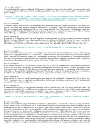 www.islamweb.net 
When he (the defendant) stood up to take oath, the Messenger of Allah (may peace be upon him) said: He who appropriated the land 
wrongfully would meet Allah in a state that He would be angry with him. Ishaq in his narrati on mentions Rabi'a b. 'Aidan (instead of 
Rabi'a b. 'Ibdan). 
Chapter 63 : CONCERNING THE FACT THAT VIOLABLE IS THE BLOOD OF ONE WHO MAKES AN ATTEMPT TO TAKE 
POSSESSION OF THE PROPERTY OF ANOTHER WITHOUT ANY LEGITIMATE RIGHT. IF SUCH MAN IS KILLED HIS 
ABODE IS FIRE AND HE WHO DIES IN PROTECTING HIS PROPERTY IS A MARTYR 
Book 1, Number 0259: 
Abu Huraira reported: A person came to the Messenger of Allah (may peace be upon him) and said: Messenger of Allah, what do you 
think if a man comes to me in order to appropriate my possession ? He (the Holy Prophet) said: Don't surrender your possession to 
him. He (the inquirer) said: If he fights me? He (the Holy Prophet) remarked: Then fight (with him). He (the inquirer) again said: 
What do you think if I am killed? He (the Holy Prophet) observed: You would be a martyr. He (the inquirer) said : What do you think 
of him (Messenger of Allah) If I kill him. He (the Holy Prophet) said: he would be in the Fire. 
Book 1, Number 0260: 
It is narrated on the authority of Thabit, that when 'Abdullah b. 'Amr and 'Anbasa b. Abi Sufyan were about to fight against each other, 
Khalid b. 'As rode to 'Abdullah b. 'Amr and persuaded him (not to do so). Upon this Abdullah b. 'Amr said: Are you not aware that the 
Messenger of Allah (may peace be upon him) had observed: "He who died in protecting his property is a martyr." 
This hadith has been narrated by Muhammad b. Hatim, Muhammad b. Bakr, Ahmad b. 'Uthman Naufali, Abu 'Asim, Ibn Juraij. 
Chapter 64 : THE RULER WHO, IS UNJUST TO HIS SUBJECTS DESERVES PUNISHMENT OF FIRE 
Book 1, Number 0261: 
Hasan reported : 'Ubaidullah b. Ziyad paid a visit to Ma'qil b. Yasar Muzani in his illness of which he (later on) died. (At this juncture) 
Ma'qil said: I am going to narrate to you a hadith which I have heard from the Messenger of Allah (may peace be upon him) and 
which I would not have transmitted if I knew that I would survive. Verily I have heard the Messenger of Allah (may peace be upon 
him) say: There is none amongst the bondsmen who was entrusted with the affairs of his subjects and he died in such a state that he 
was dishonest in his dealings with those over whom he ruled that the Paradise is not forbidden for him. 
Book 1, Number 0262: 
Hasan reported: Ubaidullah b. Ziyad went to see Ma'qil b. Yasir and he was ailing. He ('Ubaidullah) inquired (about his health) to 
which he (Ma'qil) replied: I am narrating to you a hadith which I avoided narrating to you (before). Verily the Messenger of Allah 
(may peace be upon him) observed: Allah does not entrust to his bondsman the responsibility of managing the affairs of his subjects 
and he dies as a dishonest (ruler) but Paradise is forbidden by Allah for such a (ruler). He (Ibn Ziyad) said: Why did you not narrate it 
to me before this day ? He replied : I (in fact) did not narrate it to you as it was not (fit) for me to narrate that to you. 
Book 1, Number 0263: 
Hasan reported: We were with Ma'qil b. Yasar inquiring about his health that Ubaidullah b. Ziyad came there. Ma'qil said to him: 
Verily I am going to narrate to you a hadith which I heard from the Messenger of Allah (may peace be upon him). Then he narrated 
the hadith like those two (mentioned above). 
Book 1, Number 0264: 
It is narrated on the authority of Abu Malih that Ubaidullah b. Ziyad visited Ma'qil b. Yasar in his illness. Ma'qil said to him: I am 
narrating to you a hadith which I would have never narrated to you had I not been in death-bed. I heard Allah's apostle (may peace be 
upon him) say: A ruler who has been entrusted with the affairs of the Muslims but he makes no endeavors( for the material and moral 
uplift) and does not sincerely mean (their welfare) would not enter Paradise along with them. 
Chapter 65 : REMOVAL OF TRUSTWORTHINESS AND FAITH FROM SOME HEARTS AND APPEARANCE OF DISCORD 
THEREIN 
Book 1, Number 0265: 
Hudhaifa reported: The Messenger of Allah (may peace be upon him) narrated to us two ahadith. I have seen one (crystallized into 
reality), and I am waiting for the other. He told us: Trustworthiness descended in the innermost (root) of the hearts of people. Then the 
Qur'an was revealed and they learnt from the Qur'an and they learnt from the Sunnah. Then he (the Holy Prophet) told us about t he 
removal of trustworthiness. He said : The man would have a wink of sleep and trustworthiness would be taken away from his heart 
leaving the impression of a faint mark. He would again sleep and trustworthiness would be taken away from his heart leaving an 
impression of a blister, as if you rolled down an ember on your foot and it was vesicled. He would see a swelling having nothing in it. 
He (the Holy Prophet) then took up a pebble and rolled it down over his foot and (said) : The people would enter into transactions 
amongst one another and hardly a person would be left who would return (things) entrusted to him. (And there would be so much 
paucity of honest persons) till it would be said: There in such a such tribe is a trustworthy man. And they would also say about a 
person: How prudent he is, how broad-minded he is and how intelligent he is, whereas in his heart there would not be faith even to the 
weight of a mustard seed. I have passed through a time in which I did not care with whom amongst you I entered into a transaction, for 
 