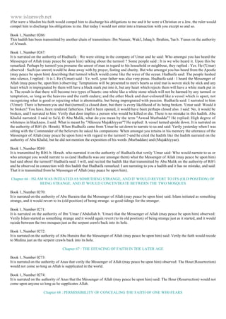 www.islamweb.net 
if he were a Muslim his faith would compel him to discharge his obligations to me and it he were a Christian or a Jew, the ruler would 
compel him to discharge his obligations to me. But today I would not enter into a transaction with you except so and so. 
Book 1, Number 0266: 
This hadith has been transmitted by another chain of transmitters: Ibn Numair, Waki', Ishaq b. Ibrahim, 'Isa b. Yunus on the authority 
of A'mash. 
Book 1, Number 0267: 
It is narrated on the authority of Hudhaifa : We were sitting in the company of Umar and he said: Who amongst you has heard the 
Messenger of Allah (may peace be upon him) talking about the turmoil ? Some people said : It is we who heard it. Upon this be 
remarked: Perhaps by turmoil you presume the unrest of man in regard to his household or neighbour, they replied : Yes. He ('Umar) 
observed : Such (an unrest) would be done away with by prayer, fasting and charity. But who amongst you has heard from the Apostle 
(may peace be upon him) describing that turmoil which would come like the wave of the ocean. Hudhaifa said: The people hushed 
into silence, I replied : It is I. He ('Umar) said : Ye, well, your father was also very pious. Hudhaifa said : I heard the Messenger of 
Allah (may peace be, upon him ) observing: Temptations will be presented to men's hearts as reed mat is woven stick by stick and any 
heart which is impregnated by them will have a black mark put into it, but any heart which rejects them will have a white mark put in 
it. The result is that there will become two types of hearts: one white like a white stone which will not be harmed by any turmoil or 
temptation, so long as the heavens and the earth endure; and the other black and dust-coloured like a vessel which is upset, not 
recognizing what is good or rejecting what is abominable, but being impregnated with passion. Hudhaifa said: I narrated to him 
('Umar): There is between you and that (turmoil) a closed door, but there is every likelihood of its being broken. 'Umar said: Would it 
be broken? You have, been rendered fatherless. Had it been opened, it would have been perhaps closed also. I said: No, it would be 
broken, and I narrated to him: Verily that door implies a person who would be killed or die. There is no mistake in this hadith. Abu 
Khalid narrated: I said to Sa'd, O Abu Malik, what do you mean by the term "Aswad Murbadda"? He replied: High degree of 
whiteness in blackness. I said: What is meant by "Alkoozu Mujakhiyyan"? He replied: A vessel turned upside down. It is narrated on 
the authority of Rib'i (b. Hirash). When Hudhaifa came from 'Umar he sat down to narrate to us and said: Verily yesterday when I was 
sitting with the Commander of the believers he asked his companions: When amongst you retains in his memory the utterance of the 
Messenger of Allah (may peace be upon him) with regard to the turmoil ?-and he cited the hadith like the hadith narrated on the 
authority of Abu Khalid, but he did not mention the exposition of his words (Murbaddan) and (Mujakhiyyan). 
Book 1, Number 0269: 
It is transmitted by Rib'i b. Hirash. who narrated it on the authority of Hudhaifa that verily 'Umar said: Who would narrate to us or 
who amongst you would narrate to us (and Hudhaifa was one amongst them) what the Messenger of Allah (may peace be upon him) 
had said about the turmoil? Hudhaifa said: I will, and recited the hadith like that transmitted by Abu Malik on the authority of Rib'i 
and he observed in connection with this hadith that Hudhaifa remarked: I am narrating to you a hadith and it has no mistake, and said: 
That it is transmitted from he Messenger of Allah (may peace be upon him). 
Chapter 66 : ISLAM WAS INITIATED AS SOMETHING STRANGE, AND IT WOULD REVERT TO ITS (OLD POSITION) OF 
BEING STRANGE, AND IT WOULD CONCENTRATE BETWERN THE TWO MOSQUES 
Book 1, Number 0270: 
It is narrated on the authority of Abu Huraira that the Messenger of Allah (may peace be upon him) said: Islam initiated as something 
strange, and it would revert to its (old position) of being strange. so good tidings for the stranger. 
Book 1, Number 0271: 
It is narrated on the authority of Ibn 'Umar ('Abdullah b. 'Umar) that the Messenger of Allah (may peace be upon him) observed: 
Verily Islam started as something strange and it would again revert (to its old position) of being strange just as it started, and it would 
recede between the two mosques just as the serpent crawls back into its hole. 
Book 1, Number 0272: 
It is narrated on the authority of Abu Huraira that the Messenger of Allah (may peace be upon him) said: Verily the faith would recede 
to Medina just as the serpent crawls back into its hole. 
Chapter 67 : THE EFFACING OF FAITH IN THE LATER AGE 
Book 1, Number 0273: 
It is narrated on the authority of Anas that verily the Messenger of Allah (may peace be upon him) observed: The Hour (Resurrection) 
would not come so long as Allah is supplicated in the world. 
Book 1, Number 0274: 
It is narrated on the authority of Anas that the Messenger of Allah (may peace be upon him) said: The Hour (Resurrection) would not 
come upon anyone so long as he supplicates Allah. 
Chapter 68 : PERMISSIBILITY OF CONCEALING THE FAITH OF ONE WH0 FEARS 
 