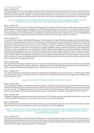 www.islamweb.net 
Book 1, Number 0275: 
Hudhaifa reported: We were in the company of the Messenger of Allah (may peace be upon him) when he said. Count for me those 
who profess al-Islam. We said: Messenger of Allah, do you entertain any fear concerning us and we are (at this time) between six 
hundred and seven hundred (in strength). He (the Holy Prophet) remarked: You don't perceive; you may be put to some trial, He (the 
narrator) said: We actually suffered trial so much so that some of our men were constrained to offer their prayers in concealment. 
Chapter 69 : TO HABITUATE THE HEART WITH FAITH WHICH DUE TO ITS WEAKNESS, IS SCARED AND THE 
FORBIDDANCE TO CALL POSITIVELY ONE A BELIEVER WITHOUT A DEFINITE PROOF 
Book 1, Number 0276: 
Sa'd narrated it on the authority of his father (Abi Waqqas) that he observed: The Messenger of Allah (may peace be upon him) 
distributed shares (of booty among his Companions). I said: Messenger of Allah! Give it to so and so, for verily he is a believer. Upon 
this the Apostle of Allah remarked: Or a Muslim. I (the narrator) repeated it (the word "believer") thrice and he (the Holy Prophet) 
turned his back upon me (and substituted the word) "Muslim," and then observed: I bestow it (this share) to a man out of apprehension 
lest Allah should throw him prostrate into the fire (of Hell) whereas in fact the other man is dearer to me than he. 
Book 1, Number 0277: 
It is narrated on the authority of Sa'd that the Messenger of Allah (may peace be upon him) bestowed upon a group of persons (things), 
and Sa'd was sitting amongst them. Sa'd said: The Messenger of Allah (may peace be upon him) ignored some of them. And he who 
was ignored seemed to be more deserving in my eyes (as compared with others). I (Sa'd) said: Messenger of Allah I why is it that you 
did not give to such and such (man)? Verily I see him a believer. Upon this the Messenger of Allah (may peace be upon him) 
observed: Or a Muslim ? I kept quiet for some time but I was again impelled (to express) what I knew about him. I said: Messenger of 
Allah why is it that you did not give it to such and such ? Verily, by Allah, see him a believer. Upon this the Messenger of Allah (may 
peace be upon him) remarked: (Nay, not a believer) but a Muslim. He (Sa'd) said: I again kept quite for some time but what I knew 
about him again impelled me (to express my opinion) and I said: Why is it that you did not give (the share) to so and so: By Allah, 
verily I see him a believer. The Messenger of Allah (may peace be upon him) remarked; (Nay, not so) but a Muslim. Verily (at times) 
I give (a share) to a certain man apprehending that he may not be thrown prostrate in the Fire, whereas the other man (who is not 
given) is dearer to me (as compared with him). 
Book 1, Number 0278: 
Sa'd reported: The Messenger of Allah (may peace be upon him) bestowed upon a group of persons (booty) and I was sitting with 
them. The remaining part of the hadith is the same as mentioned (above) with the additionI stood up and went to the Messenger of 
Allah (may peace be upon him) and whispered to him : Why did you omit such and such a man ? 
Book 1, Number 0279: 
The same hadith has been narrated on the authority of Muhammad b Sa'd and these words (are also there) : The Messenger of Allah 
(may peace be upon him) gave a stroke on my neck or between my two shoulders and said: Sa'd, do you fight with me simply because 
I gave (a share) to a man ? 
Chapter 70 : THE HEART IS MORE SATISFIED ON SEEING EVIDENCE 
Book 1, Number 0280: 
It is narrated on the authority of Abu Huraira that the Messenger of Allah (may peace be upon him) observed: We have more claim to 
doubt than Ibrahim (may peace be upon him) when he said: My Lord! Show me how Thou wilt quicken the dead. He said : Believeth 
thou not ? He said : Yes! But that my heart may rest at ease. He (the Holy Prophet) observed: May Lord take mercy on Lot, that he 
wanted a strong support, and had I stayed (in the prison) as long as Yusuf stayed, I would have responded to him who invited me. 
Book 1, Number 0281: 
'Abdullah b. Muhammad narrated the same hadith on the authority of Abu Huraira and in the transmission by Malik the words are that 
he (the Holy Prophet) recited the verse : "but that my heart may rest at ease" and completed it. 
Book 1, Number 0282: 
This hadith has also been narrated by Abd b. Humaid Ya'qub, i.e. son of Ibrahim b. Sa'd, Abu Uwais, Zuhri, like the one narrated by 
Malik with the same chain of transmission and said : He recited this verse till he completed it. 
Chapter 71 : THE NECESSITY OF AFFIRMING THE PROPHETHOOD OF OUR APOSTLE MUHAMMAD (MAY PEACE BE 
UPON HIM) WHO IS THE APOSTLE SENT TO THE WHOLE OF HUMANITY, AND THE ABROGATION OF OTHER 
RELIGIONS WITH HIS RELIGION 
Book 1, Number 0283: 
It is narrated on the authority of Abu Huraira that the Messenger of Allah (may peace be upon him) observed: There has never been a 
Prophet amongst the prophets who was not bestowed with a sign amongst the signs which were bestowed (on the earlier prophets). 
Human beings believed in it and verily I have been conferred upon revelation (the Holy Qur'an) which Allah revealed to me. I hope 
that I will have the greatest following on the Day of Resurrection. 
 