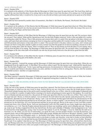 www.islamweb.net 
Book 1, Number 0294: 
It is narrated on the authority of Abu Huraira that the Messenger of Allah (may peace be upon him) said: The (Last) Hour shall not 
came till the sun rises from the place of its setting And on the day when it rises from the place of its setting even if all the people 
together affirmed their faith, it would not be of any avail to one who did not believe previously and derived no good out of his belief. 
Book 1, Number 0295: 
This hadith has been narrated by another chain of transmitters, Abu Bakr b. Abi Shaiba, Ibn Numair, Abu Kuraib, Ibn Fudail. 
Book 1, Number 0296: 
It is narrated on the authority of Abu Huraira that the Messenger of Allah (may peace be upon him) observed: When three things 
appear faith will not benefit one who has not previously believed or has derived no good from his faith: the rising of the sun in its 
place of setting, the Dajjal, and the beast of the earth. 
Book 1, Number 0297: 
It is narrated on the authority of Abu Dharr that the Messenger of Allah (may peace be upon him) one day said: Do you know where 
the sun goes? They replied: Allah and His Apostle know best. He (the Holy Prophet) observed: Verily it (the sun) glides till it reaches 
its resting place under the Throne. Then it falls prostrate and remains there until it is asked: Rise up and go to the place whence you 
came, and it goes back and continues emerging out from its rising place and then glides till it reaches its place of rest under the Throne 
and falls prostrate and remains in that state until it is asked : Rise up and return to the place whence you came, and it returns and 
emerges out from it rising place and the it glides (in such a normal way) that the people do not discern anything ( unusual in it) till it 
reaches its resting place under the Throne. Then it would be said to it: Rise up and emerge out from the place of your setting, and it 
will rise from the place of its setting. The Messenger of Allah (may peace be upon him) said . Do you know when it would happen ? It 
would happen at the time when faith will not benefit one who has not previously believed or has derived no good from the faith. 
Book 1, Number 0298: 
It is narrated on the authority of Abu Dharr that the Apostle of Allah(may peace be upon him) one day said : Do you know where the 
sun goes ? The remaining part of the hadith is the same. 
Book 1, Number 0299: 
Abu Dharr reported : I entered the mosque and the Messenger of Allah (may peace be upon him) was sitting there. When the sun 
disappeared (from the sight) he said : O Abu Dharr! Do you know where it goes? He (the narrator) said : Allah and His Apostle know 
best. He (the Holy Prophet) said . Verily it goes and begs permission, for prostration (to Allah) and the permission is granted to it. 
Once it would be said: Return to the place whence you came, and then it would rise from its setting place. Then he, after the recitation 
of 'Abdullah recited it: And that is its appointed term. 
Book 1, Number 0300: 
Abu Dharr reported: I asked the Messenger of Allah (may peace be upon him) the (implication of the) words of Allah, the Exalted : 
The sun glides to its appointed resting place. He replied: Its appointed resting place is under the Throne. 
Chapter 74 : THE BEGINNING OF REVELATION TO THE MESSENGER OF ALLAH (MAY PEACE BE UPON HIM) 
Book 1, Number 0301: 
A'isha, the wife of the Apostle of Allah (may peace be upon him), reported: The first (form) with which was started the revelation to 
the Messenger of Allah was the true vision in sleep. And he did not see any vision but it came like the bright gleam of dawn. 
Thenceforth solitude became dear to him and he used to seclude himself in the cave of Hira', where he would engage in tahannuth (and 
that is a worship for a number of nights) before returning to his family and getting provisions again for this purpose. He would then 
return to Khadija and take provisions for a like period, till Truth came upon him while he was in the cave of Hira'. There came to him 
the angel and said : Recite, to which he replied : I am not lettered. He took hold of me [the Apostle said] and pressed me, till I was 
hard pressed ; thereafter he let me off and said : Recite. I said : I am not lettered. He then again took hold of me and pressed me for the 
second time till I was hard pressed and then let me off and said : Recite, to which I replied : I am not lettered. He took hold of me and 
pressed me for the third time, till I was hard pressed and then let me go and said: Recite in the name of your Lord Who created, 
created man from a clot of blood. Recite. And your most bountiful Lord is He Who taught the use of pen, taught man what he knew 
not (al-Qur'an, xcvi. 1-4). Then the Prophet returned therewith, his heart was trembling, and he went to Khadija and said : Wrap me 
up, wrap me up ! So they wrapped him till the fear had left him. He then said to Khadija: O Khadija! what has happened to me ? and 
he informed her of the happening, saying: I fear for myself. She replied: It can't be. Be happy. I swear by Allah that He shall never 
humiliate you. By Allah, you join ties of relationship, you speak the truth, you bear people's burden, you help the destitute, you 
entertain guests, and you help against the vicissitudes which affect people. Khadija then took him to Waraqa b. Naufal b. Asad b. 'Abd 
al-'Uzza, and he was the son of Khadija's uncle, i.e., the brother of her father. And he was the man who had embraced Christianity in 
the Days of Ignorance (i.e. before Islam) and he used to write books in Arabic and, therefore, wrote Injil in Arabic as God willed that 
he should write. He was very old and had become blind Khadija said to him: O uncle! listen to the son of your brother. Waraqa b. 
Naufal said: O my nephew! what did you see? The Messenger of Allah (may peace be upon him), then, informed him what he had 
seen, and Waraqa said to him: It is namus that God sent down to Musa. Would that I were then (during your prophetic career) a young 
man. Would that I might be alive when your people would expel you! The Messenger of Allah (may peace be upon him) said: Will 
 