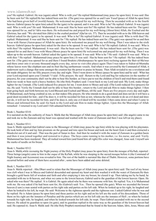 www.islamweb.net 
you? He replied: Gabriel. He was (again) asked: Who is with you? He replied Muhammad (may peace be upon him). It was said: Has 
he been sent for? He replied He has indeed been sent for. (The gate) was opened for us and I saw Yusuf (peace of Allah be upon him) 
who had been given half of (world) beauty. He welcomed me prayed for my well-being. Then he ascended with us to the fourth 
heaven. Gabriel (peace be upon him) asked for the (gate) to be opened, and it was said: Who is he? He replied: Gabriel. It was (again) 
said: Who is with you? He said: Muhammad. It was said: Has he been sent for? He replied: He has indeed been sent for. The (gate) 
was opened for us, and lo! Idris was there. He welcomed me and prayed for my well-being (About him) Allah, the Exalted and the 
Glorious, has said: "We elevated him (Idris) to the exalted position" (Qur'an xix. 57). Then he ascended with us to the fifth heaven and 
Gabriel asked for the (gate) to be opened. It was said: Who is he? He replied Gabriel. It was (again) said: Who is with thee? He 
replied: Muhammad. It was said Has he been sent for ? He replied: He has indeed been sent for. (The gate) was opened for us and then 
I was with Harun (Aaron-peace of Allah be upon him). He welcomed me prayed for my well-being. Then I was taken to the sixth 
heaven. Gabriel (peace be upon him) asked for the door to be opened. It was said: Who is he? He replied: Gabriel. It was said : Who is 
with thee? He replied: Muhammad. It was said : Has he been sent for ? He replied : He has indeed been sent for. (The gate) was 
opened for us and there I was with Musa (Moses peace be upon him) He welcomed me and prayed for my well-being. Then I was 
taken up to the seventh heaven. Gabriel asked the (gate) to be opened. It was said: Who is he ? He said : Gabriel It was said . Who is 
with thee ? He replied : Muhammad (may peace be upon him.) It was said : Has he been sent for ? He replied : He has indeed been 
sent for. (The gate) was opened for us and there I found Ibrahim (Abrahampeace be upon him) reclining against the Bait-ul-Ma'mur 
and there enter into it seventy thousand angels every day, never to visit (this place) again Then I was taken to Sidrat-ul-Muntaha 
whose leaves were like elephant ears and its fruit like big earthenware vessels. And when it was covered by the Command of Allah, it 
underwent such a change that none amongst the creation has the power to praise its beauty. Then Allah revealed to me a revelation and 
He made obligatory for me fifty prayers every day and night. Then I went down to Moses (peace be upon him) and he said : What has 
your Lord enjoined upon your Ummah ? I said : Fifty prayers. He said : Return to thy Lord and beg for reduction (in the number of 
prayers), for your community shal1 not be able to bear this burden. as I have put to test the children of Isra'il and tried them (and found 
them too weak to bear such a heavy burden). He (the Holy Prophet) said: I went back to my Lord and said: My Lord, make things 
lighter for my Ummah. (The Lord) reduced five prayers for me. I went down to Moses and said. (The Lord) reduced five (prayers) for 
me, He said: Verily thy Ummah shall not be able to bear this burden ; return to thy Lord and ask Him to make things lighter. I then 
kept going back and forth between my Lord Blessed and Exalted and Moses, till He said: There are five prayers every day and night. 
O Muhammad, each being credited as ten, so that makes fifty prayers. He who intends to do a good deed and does not do it will have a 
good deed recorded for him ; and if he does it, it will be recorded for him as ten; whereas he who intends to do an evil deed and does 
not do, it will not be recorded for him; and if he does it, only one evil deed will be recorded. I then came down and when I came to 
Moses and informed him, he said: Go back to thy Lord and ask Him to make things lighter. Upon this the Messenger of Allah 
remarked : I returned to my Lord until I felt ashamed before Him. 
Book 1, Number 0310: 
It is narrated on the the outhority of Anas b. Malik that the Messenger of Allah (may peace be upon him) said: (the angels) came to me 
and took me to the Zamzam and my heart was opened and washed with the water of Zamzam and then I was left (at my place). 
Book 1, Number 0311: 
Anas b. Malik reported that Gabriel came to the Messenger of Allah (may peace be upo him) while he was playing with his playmates. 
He took hold of him and lay him prostrate on the ground and tore open his breast and took out the heart from it and then extracted a 
blood-clot out of it and said : That was the part of Satan in thee. And then he washed it with the water of Zamzam in a golden basin 
and then it was joined together and restored to it place. The boys came running to his mother, i.e. his nurse, and said: Verily 
Muhammad has been murdered. They all rushed toward him (and found him all right) His color was changed, Anas said. I myself saw 
the marks of needle on his breast. 
Book 1, Number 0312: 
Anas b. Malik,while recountig the Night journey of the Holy Prophet (may peace be upon him), from the mosque of Ka'bah, reported : 
Three beings (angels) came to him in the osque of the Ka'bah, while he was sleeping in the sacred mosque before it (the Command of 
Night Journey and Accension) was revealed to him. The rest of the hadith is narrated like that of Thabit. However, some portions have 
occurred before and some of them have occurred after ; some have been added and some deleted. 
Book 1, Number 0313: 
Anas b. Malik reported : Abu Dharr used to relate that the Messenger of Allah (may peace be upon him) said: The roof of my house 
was cleft when I was in Mecca and Gabriel descended and opened my heart and then washed it with the water of Zamzam.He then 
brought a gold basin full of wisdom and faith and after emptying it into my breast, he closed it up. Then taking me by he hand, he 
ascended with me to th heaven, and when we came to the lowest heaven, Gabriel said to the guardian of the lowest heaven: Open. He 
asked who was there? He replied . It is Gabriel. He again asked whe he there was someone with him. He replied: Yes, it is Muhammad 
with me. He was asked if he had been sent for, He (Gabriel) said: Yes . Then he opened (the gate). When we ascended the lowest 
heaven (I saw) a man seated with parties on his right side and parties on his left side. When he looked up to his right, he laughed and 
when he looked to his left, he wept. He said: Welcome to the righteous apostle and the righteous son. I asked Gabriel who he was and 
he replied: He is Adam (peace be upon him) and these parties on his right and on his left are the souls of his descendants. Those of 
them on his right are the inmates of Paradise and the parties which are on his left side are the inmates of Hell ; so when he looked 
towards his right side, he laughed, and when he looked towards his left side, he wept. Then Gabriel ascended with me to the second 
heaven. He asked its guardian to open (its gate), and its guardian replied in the same way as the guardian of the lowest heaven had 
said. He (opened it). Anas b. Malik said: He (the Holy Prophet) mentioned that he found in the heavens Adam, Idris, Jesus, Moses and 
 