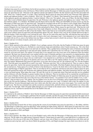 www.islamweb.net 
Abraham (may peace be on all of them), but he did not ascertain as to the nature of their abodes except that he had found Adam in the 
lowest heaven and Abraham in the sixth heaven. When Gabriel and the Messenger of Allah (may peace be upon him) passed by Idris 
(peace be upon him) he said : Welcome to the righteous apostle and righteous brother. He (the narrator) said: He then proceeded and 
said : Who is he ? Gabriel replied : It is Idris. Then I passed by Moses (peace be upon him) and he said: Welcome tothe righteous 
apostle and righteous brother. I said to (Gabriel) : Who is he ? He replied : It is Moses. Then I passed by Jesus and he said : Welcome 
to the righteous apostle and righteous brother. I said (to Gabriel) : Who is he ? He replied : Jesus, son of Mary. He (the Holy Prophet) 
said: Then I went to Ibrahim (peace be upon him). He said: Welcome to the righteous apostle and righteous son. I asked : Who is he ? 
He (Gabriel) replied : It is Abraham. Ibn Shihab said: Ibn Hazm told me that Ibn 'Abbas and Abd Habba al-Ansari used to say that the 
Messenger of Allah (may peace be upon him) said : Thereafter he ascended with me till I was taken to such a height where I heard the 
scraping of the pens. Ibn Hazm and Anas told that the Messenger of Allah (may peace be upon him) said : Allah then made fifty 
prayers obligatory for my Ummah and I returned with that and passed by Moses. Moses, (peace be upon him) said : What has thy Lord 
enjoined on thy people ? I said : Fifty prayers have been made obligatory on them. Moses (peace be upon him) said : Return to thy 
Lord, for thy Ummah would not be able to bear this burden. Then I came back to my Lord and He remitted a portion out of thut. I then 
again went to Moses (peace be upon him) and informed him about it He said : Return to thy Lord, for thy Ummah shall not be able to 
bear this burden. I then went back to my Lord and He said : They are five and at the same time fifty, and what has been said will not 
be changed. I then returned to Moses and he said: Go back to thy Lord. whereupon I said : I feel ashamed of my Lord. Gabriel then 
travelled with me till we came to the farthest lote-tree Many a colour had covered it which I do not know. Then I was admitted to 
Paradise and saw in it domes of pearls, and its soil of musk. 
Book 1, Number 0314: 
Anas b. Malik reported on the authority of Malik b. Sa sa', perhaps a person of his tribe, that the Prophet of Allah (may peace be upon 
him) said: I was near the House (i.e. Ka'bah) in a state between sleep and wakefulness when I heard someone say : He is the third 
among the two persons. Then he came to me and took me with him. Then a golden basin containing the water of Zamzam was brought 
to me and my heart was opened up to such and such (part). Qatada said: I asked him who was with me (i e. the narrator) and what he 
meant by such and such (part). He replied: (It means that it was opened) up to the lower part of his abdomen (Then the hadith 
continues): My heart was extracted and it was washed with the water of Zamzam and then it was restored in its original position, after 
which it was filled with faith and wisdom. I was then brought a white beast which is called al-Buraq, bigger than a donkey and smaller 
than a mule. Its stride was as long as the eye could reach. I was mounted on it, and then we went forth till we reached the lowest 
heaven. Gabriel asked for the (gate) to be opened, and it was said: Who is he? He replied: Gabriel .It was again said: Who is with 
thee? He replied: Muhammad (may peace be upon him). It was said: Has he been sent for? He (Gabriel) said: Yes. He (the Prophet) 
said : Then (the gate) was opened for us (and it was said) : Welcome unto him ! His is a blessed arrival. Then we came to Adam 
(peace be upon him). And he (the narrator) narrated the whole account of the hadith. (The Holy Prophet) observed that he met Jesus in 
the second heaven, Yahya (peace be on both of them) in the third heaven, Yusuf in the third, Idris in the fourth, Harun in the fifth 
(peace and blessings of Allah be upon them). Then we travelled on till we reached the sixth heaven and came to Moses (peace be upon 
him) and I greeted him and he said: Welcome unto righteous brother and righteous prophet. And when I passed (by him) he wept, and 
a voice was heard saying: What makes thee weep ? He said: My Lord, he is a young man whom Thou hast sent after me (as a prophet) 
and his followers will enter Paradise in greater numbers than my followers. Then we travelled on till we reached the seventh heaven 
and I came to Ibrahim. He (the narrator) narrat- ed in this hadith that the Prophet of Allah (may peace be upon him) told that he saw 
four rivers which flowed from (the root of the lote-tree of the farthest limits) : two manifest rivers and two hidden rivers. I said : ' 
Gabriel ! what are these rivers ? He replied :The two hidden rivers are the rivers of Paradise, and as regards the two manifest ones, 
they are the Nile and the Euphrates. Then the Bait-ul-Ma'mur was raised up to me. I said : O Gabriel! what is this? He replied: It is the 
Bait-ul-Ma'mur. Seventy thousand angels enter into it daily and, after they come out, they never return again. Two vessels were then 
brought to me. The first one contained wine and the second one contained milk, and both of them were placed before me. I chose milk. 
It was said: You did right. Allah will guide rightly through you your Ummah on the natural course. Then fifty prayers daily were made 
obligatory for me. And then he narrated the rest of the hadith to the end. 
Book 1, Number 0315: 
It is reported on the authority of Malik b. Sa'sa' that the Messenger of Allah (may peace be upon him) narrated the hadith (mentioned 
above) and added to it : I was brought a gold basin full of wisdom and faith, and then the (part of the body) right from the upper end of 
the chest to the lower part of the abdomen was opened and it was washed with the water of Zamzam and then flled with wisdom and 
faith. 
Book 1, Number 0316: 
Qatada reported that he heard Abu al-'Aliya saying that the cousin of your Prophet (may peace be upon him), i.e. Ibn Abbas, told him: 
The Messenger of Allah (may peace be upon him), while narrating his night journey observed : Musa (peace be upon him) was a man 
of high stature as if he was of the people of the Shanu'a (tribe), and Jesus was a well-built person having curly hair. He also mentioned 
Malik, the guardian of Hell, and Dajjal. 
Book 1, Number 0317: 
Abu al-'Aliya reported : Ibn Abbas, the son of your Prophet's uncle, told us that the Messenger of Allah (may peace be upon him) had 
observed : On the night of my night journey I passed by Moses b. 'Imran (peace be upon him), a man light brown in complexion, tall. 
well-built as if he was one of the men of the Shanu'a, and saw Jesus son of Mary as a medium-statured man with white and red 
complexion and crisp hair, and I was shown Malik the guardian of Fire, and Dajjal amongst the signs which were shown to me by 
 
