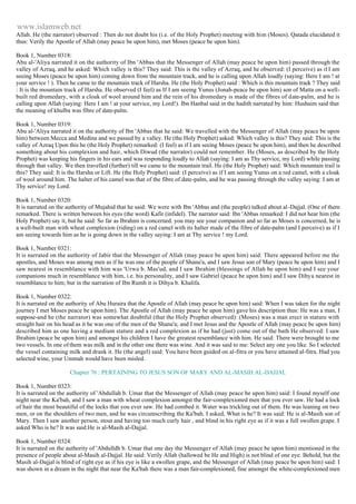 www.islamweb.net 
Allah. He (the narrator) observed : Then do not doubt his (i.e. of the Holy Prophet) meeting with him (Moses). Qatada elucidated it 
thus: Verily the Apostle of Allah (may peace be upon him), met Moses (peace be upon him). 
Book 1, Number 0318: 
Abu al-'Aliya narrated it on the authority of Ibn 'Abbas that the Messenger of Allah (may peace be upon him) passed through the 
valley of Azraq, and he asked: Which valley is this? They said: This is the valley of Azraq, and he observed: (I perceive) as if I am 
seeing Moses (peace be upon him) coming down from the mountain track, and he is calling upon Allah loudly (saying: Here I am ! at 
your service ! ). Then he came to the mountain track of Harsha. He (the Holy Prophet) said : Which is this mountain track ? They said 
: It is the mountain track of Harsha. He observed (I feel) as If I am seeing Yunus (Jonah-peace be upon him) son of Matta on a well-built 
red dromedary, with a cloak of wool around him and the rein of his dromedary is made of the fibres of date-palm, and he is 
calling upon Allah (saying: Here I am ! at your service, my Lord!). Ibn Hanbal said in the hadith narrated by him: Hushaim said that 
the meaning of khulba was fibre of date-palm. 
Book 1, Number 0319: 
Abu al-'Aliya narrated it on the authority of Ibn 'Abbas that he said: We travelled with the Messenger of Allah (may peace be upon 
him) between Mecca and Medina and we passed by a valley. He (the Holy Prophet) asked: Which valley is this? They said: This is the 
valley of Azraq Upon this he (the Holy Prophet) remarked: (I feel) as if I am seeing Moses (peace be upon him), and then he described 
something about his complexion and hair, which Diwud (the narrator) could not remember. He (Moses, as described by the Holy 
Prophet) was keeping his fingers in his ears and was responding loudly to Allah (saying: I am as Thy service, my Lord) while passing 
through that valley. We then travelled (further) till we came to the mountain trail. He (the Holy Prophet) said: Which mountain trail is 
this? They said: It is the Harsha or Lift. He (the Holy Prophet) said: (I perceive) as if I am seeing Yunus on a red camel, with a cloak 
of wool around him. The halter of his camel was that of the fibre of date-palm, and he was passing through the valley saying: I am at 
Thy service! my Lord. 
Book 1, Number 0320: 
It is narrated on the authority of Mujahid that he said: We were with Ibn 'Abbas and (the people) talked about al -Dajjal. (One of them 
remarked. There is written between his eyes (the word) Kafir (infidel). The narrator said: Ibn 'Abbas remarked: I did not hear him (the 
Holy Prophet) say it, but he said: So far as Ibrahim is concerned. you may see your companion and so far as Moses is concerned, he is 
a well-built man with wheat complexion (riding) on a red camel with its halter made of the fibre of date-palm (and I perceive) as if I 
am seeing towards him as he is going down in the valley saying: I am at Thy service ! my Lord. 
Book 1, Number 0321: 
It is narrated on the authority of Jabir that the Messenger of Allah (may peace be upon him) said: There appeared before me the 
apostles, and Moses was among men as if he was one of the people of Shanu'a, and I saw Jesus son of Mary (peace be upon him) and I 
saw nearest in resemblance with him was 'Urwa b. Mas'ud, and I saw Ibrahim (blessings of Allah be upon him) and I see your 
companions much in resemblance with him, i.e. his personality, and I saw Gabriel (peace be upon him) and I saw Dihya nearest in 
resemblance to him; but in the narration of Ibn Rumh it is Dihya b. Khalifa. 
Book 1, Number 0322: 
It is narrated on the authority of Abu Huraira that the Apostle of Allah (may peace be upon him) said: When I was taken for the night 
journey I met Moses peace be upon him). The Apostle of Allah (may peace be upon him) gave his description thus: He was a man, I 
suppose-and he (the narrator) was somewhat doubtful (that the Holy Prophet observed): (Moses) was a man erect in stature with 
straight hair on his head as it he was one of the men of the Shanu'a; and I met Jesus and the Apostle of Allah (may peace be upon him) 
described him as one having a medium stature and a red complexion as if he had (just) come out of the bath He observed: I saw 
Ibrahim (peace be upon him) and amongst his children I have the greatest resemblance with him. He said: There were brought to me 
two vessels. In one of them was milk and in the other one there was wine. And it was said to me: Select any one you like. So I selected 
the vessel containing milk and drank it. He (the angel) said: You have been guided on al-fitra or you have attained al-fitra. Had you 
selected wine, your Ummah would have been misled. 
Chapter 76 : PERTAINING TO JESUS SON OF MARY AND AL-MASIH AL-DAJJAL 
Book 1, Number 0323: 
It is narrated on the authority of 'Abdullah b. Umar that the Messenger of Allah (may peace be upon him) said: I found myself one 
night near the Ka'bah, and I saw a man with wheat complexion amongst the fair-complexioned men that you ever saw. He had a lock 
of hair the most beautiful of the locks that you ever saw. He had combed it. Water was trickling out of them. He was leaning on two 
men, or on the shoulders of two men, and he was circumscribing the Ka'bah. I asked, What is he? It was said: He is al-Masih son of 
Mary. Then I saw another person, stout and having too much curly hair , and blind in his right eye as if it was a full swollen grape. I 
asked Who is he? It was said:He is al-Masih al-Dajjal. 
Book 1, Number 0324: 
It is narrated on the authority of 'Abdulldh b. Umar that one day the Messenger of Allah (may peace be upon him) mentioned in the 
presence of people about al-Masih al-Dajjal. He said: Verily Allah (hallowed be He and High) is not blind of one eye. Behold, but the 
Masih al-Dajjal is blind of right eye as if his eye is like a swollen grape, and the Messenger of Allah (may peace be upon him) said: I 
was shown in a dream in the night that near the Ka'bah there was a man fair-complexioned, fine amongst the white-complexioned men 
 