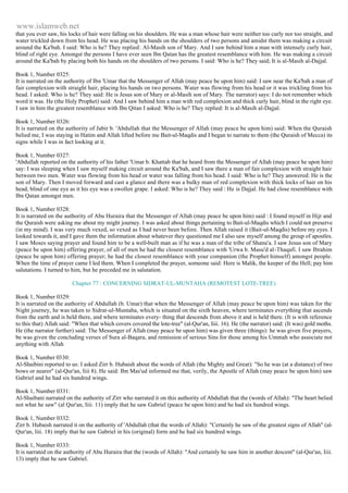 www.islamweb.net 
that you ever saw, his locks of hair were falling on his shoulders. He was a man whose hair were neither too curly nor too straight, and 
water trickled down from his head. He was placing his bands on the shoulders of two persons and amidst them was making a circuit 
around the Ka'bah. I said: Who is he? They replied: Al-Masih son of Mary. And I saw behind him a man with intensely curly hair, 
blind of right eye. Amongst the persons I have ever seen Ibn Qatan has the greatest resemblance with him. He was making a circuit 
around the Ka'bah by placing both his hands on the shoulders of two persons. I said: Who is he? They said; It is al-Masih al-Dajjal. 
Book 1, Number 0325: 
It is narrated on the authority of Ibn 'Umar that the Messenger of Allah (may peace be upon him) said: I saw near the Ka'bah a man of 
fair complexion with straight hair, placing his hands on two persons. Water was flowing from his head or it was trickling from his 
head. I asked: Who is he? They said: He is Jesus son of Mary or al-Masih son of Mary. The narrator) says: I do not remember which 
word it was. He (the Holy Prophet) said: And I saw behind him a man with red complexion and thick curly hair, blind in the right eye. 
I saw in him the greatest resemblance with Ibn Qitan I asked: Who is he? They replied: It is al-Masih al-Dajjal. 
Book 1, Number 0326: 
It is narrated on the authority of Jabir b. 'Abdullah that the Messenger of Allah (may peace be upon him) said: When the Quraish 
belied me, I was staying in Hatim and Allah lifted before me Bait-ul-Maqdis and I began to narrate to them (the Quraish of Mecca) its 
signs while I was in fact looking at it. 
Book 1, Number 0327: 
'Abdullah reported on the authority of his father 'Umar b. Khattab that he heard from the Messenger of Allah (may peace he upon him) 
say: I was sleeping when I saw myself making circuit around the Ka'bah, and I saw there a man of fair complexion with straight hair 
between two men. Water was flowing from his head or water was falling from his head. I said: Who is he? They answered: He is the 
son of Mary. Then I moved forward and cast a glance and there was a bulky man of red complexion with thick locks of hair on his 
head, blind of one eye as it his eye was a swollen grape. I asked: Who is he? They said : He is Dajjal. He had close resemblance with 
Ibn Qatan amongst men. 
Book 1, Number 0328: 
It is narrated on the authority of Abu Huraira that the Messenger of Allah (may peace be upon him) said : I found myself in Hijr and 
the Quraish were asking me about my might journey. I was asked about things pertaining to Bait-ul-Maqdis which I could not preserve 
(in my mind). I was very much vexed, so vexed as I had never been before. Then Allah raised it (Bait-ul-Maqdis) before my eyes. I 
looked towards it, and I gave them the information about whatever they questioned me I also saw myself among the group of apostles. 
I saw Moses saying prayer and found him to be a well-built man as if he was a man of the tribe of Shanu'a. I saw Jesus son of Mary 
(peace be upon him) offering prayer, of all of men he had the closest resemblance with 'Urwa b. Masu'd al-Thaqafi. I saw Ibrahim 
(peace be upon him) offering prayer; he had the closest resemblance with your companion (the Prophet himself) amongst people. 
When the time of prayer came I led them. When I completed the prayer, someone said: Here is Malik, the keeper of the Hell; pay him 
salutations. I turned to him, but he preceded me in salutation. 
Chapter 77 : CONCERNING SIDRAT-UL-MUNTAHA (REMOTEST LOTE-TREE) 
Book 1, Number 0329: 
It is narrated on the authority of Abdullah (b. Umar) that when the Messenger of Allah (may peace be upon him) was taken for the 
Night journey, he was taken to Sidrat-ul-Muntaha, which is situated on the sixth heaven, where terminates everything that ascends 
from the earth and is held there, and where terminates every- thing that descends from above it and is held there. (It is with reference 
to this that) Allah said: "When that which covers covered the lote-tree" (al-Qur'an, Iiii. 16). He (the narrator) said: (It was) gold moths. 
He (the narrator further) said: The Messenger of Allah (may peace be upon him) was given three (things): he was given five prayers, 
be was given the concluding verses of Sura al-Baqara, and remission of serious Sins for those among his Ummah who associate not 
anything with Allah 
Book 1, Number 0330: 
Al-Shaibini reported to us: I asked Zirr b. Hubaish about the words of Allah (the Mighty and Great): "So he was (at a distance) of two 
bows or nearer" (al-Qur'an, Iiii 8). He said: Ibn Mas'ud informed me that, verily, the Apostle of Allah (may peace be upon him) saw 
Gabriel and he had six hundred wings. 
Book 1, Number 0331: 
Al-Shaibani narrated on the authority of Zirr who narrated it on this authority of Abdullah that the (words of Allah): "The heart belied 
not what he saw" (al Qur'an, Iiii. 11) imply that he saw Gabriel (peace be upon him) and he had six hundred wings. 
Book 1, Number 0332: 
Zirr b. Hubaish narrated it on the authority of 'Abdullah (that the words of Allah): "Certainly he saw of the greatest signs of Allah" (al- 
Qur'an, liii. 18) imply that he saw Gabriel in his (original) form and he had six hundred wings. 
Book 1, Number 0333: 
It is narrated on the authority of Abu Huraira that the (words of Allah): "And certainly he saw him in another descent" (al-Qur'an, Iiii. 
13) imply that he saw Gabriel. 
 