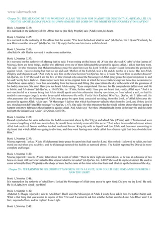 www.islamweb.net 
Chapter 78 : THE MEANING OF THE WORDS OF ALLAH: "HE SAW HIM IN ANOTHER DESCENT" (AL-QUR'AN, LIII. 13). 
DID THE APOSTLE (MAY PEACE BE UPON HIM) SEE HIS LORD ON THE NIGHT OF HIS JOURNEY (TO HEAVEN)? 
Book 1, Number 0334: 
It is narrated on the authority of Ibn 'Abbas that he (the Holy Prophet) saw (Allah) with, his heart. 
Book 1, Number 0335: 
It is narrated on the authority of Ibn Abbas that the words: "The heart belied not what he saw" (al-Qur'an, Iiii. 11) and "Certainly he 
saw Him in another descent" (al-Qur'an, Iiii. 13) imply that he saw him twice with his heart. 
Book 1, Number 0336: 
Abu Bakr b. Abi Shaiba narrated it on the same authorities. 
Book 1, Number 0337: 
It is narrated on the authority of Masruq that he said: I was resting at (the house of) 'A'isha that she said: O Abu 'A'isha (kunya of 
Masruq), there are three things, and he who affirmed even one of them fabricated the greatest lie against Allah. I asked that they were. 
She said: He who presumed that Muhammad (may peace be upon him) saw his Lord (with his ocular vision) fabricated the greatest lie 
against Allah. I was reclining but then sat up and said: Mother of the Faithful, wait a bit and do not be in a haste. Has not Allah 
(Mighty and Majestic) said: "And truly he saw him on the clear horizon" (al-Qur'an, lxxxi. 23) and "he saw Him in another descent" 
(al-Qur'an, iiii. 13)? She said: I am the first of this Ummah who asked the Messenger of Allah (may peace be upon him) about it, and 
he said: Verily he is Gabriel. I have never seen him in his original form in which he was created except on those two occasions (to 
which these verses refer); I saw him descending from the heaven and filling (the space) from the sky to the earth with the greatness of 
his bodily structure. She said: Have you not heard Allah saying. "Eyes comprehend Him not, but He comprehends (all) vision. and He 
is Subtle, and All-Aware" (al-Qur'an, v. 104)? (She, i.e. 'A'isha, further said): Have you not heard that, verily, Allah says: "And it is 
not vouchsafed to a human being that Allah should speak unto him otherwise than by revelation, or from behind a veil, or that He 
sendeth a messenger (angel), so that he revealth whatsoever He wills. Verily He is Exalted. Wise" (al. Qur'an, xii. 51)She said: He 
who presumes that the Messengerof Allah (may peace be upon him) concealed anything, from the Book, of Allah fabricates the 
greatest lie against Allah. Allah says: "O Messenger ! deliver that which has been revealed to thee from thy Lord, and if thou do (it) 
not, thou hast not delivered His message" (al-Qur'an, v. 67). She said: He who presumes that he would inform about what was going to 
happen tomorrow fabricates the greatest lie against Allah. And Allah says "Say thou (Muhammad): None in the heavens and the earth 
knoweth the unseen save Allah" (al-Qur'an, xxvii 65). 
Book 1, Number 0338: 
Dawud reported on the same authorities the hadith as narrated above by Ibn 'Uliyya and added: She ('A'isha) said: If Muhammad were 
to conceal anything which was sent to him, he would have certainly concealed this verse: "And when thou saidst to him on whom 
Allah had conferred favour and thou too had conferred favour: Keep thy wife to thyself and fear Allah, and thou wast concealing in 
thy heart that which Allah was going to disclose, and thou wast fearing men while Allah has a better right that thou shouldst fear 
Him." 
Book 1, Number 0339: 
Masruq reported: I asked 'A'isha if Muhammad (may peace be upon him) had seen his Lord. She replied: Hallowed be Allah, my hair 
stood on end when you said this, and he (Masruq) narrated the hadith as narrated above. The hadith reported by Diwud is more 
complete and longer. 
Book 1, Number 0340: 
Masruq reported: I said to 'A'isha: What about the words of Allah: "Then he drew nigh and came down, so he was at a distance of two 
bows or closer still: so He revealed to His servant what He revealed" (al-Qur'an, liii. 8-10)? She said: It implies Gabriel. He used to 
come to him (the Holy Prophet) in the shape of men; but he came at this time in his true form and blocked up the horizon of the sky. 
Chapter 79 : PERTAINING TO HIS (PROPHET'S) WORDS: HE IS A LIGHT; HOW COULD I SEE HIM?-AND HIS WORDS: I 
SAW THE LIGHT 
Book 1, Number 0341: 
It is narrated on the authority of Abu Dharr : I asked the Messenger of Allah (may peace be upon him): Did you see thy Lord? He said: 
He is a Light;.bow could I see Him? 
Book 1, Number 0342: 
Abdullah b. Shaqiq reported: I said to Abu Dharr: Had I seen the Messenger of Allah, I would have asked him. He (Abu Dharr) said: 
What is that thing that you wanted to inquire of him ? He said: I wanted to ask him whether he had seen his Lord. Abu Dharr said: I, in 
fact, inquired of him, and he replied: I saw Light. 
Book 1, Number 0343: 
 