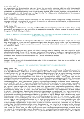 www.islamweb.net 
Abu Musa reported: The Messenger ofallah (may peace be upon him) was standing amongst us and he told us five things. He said: 
Verily the Exalted and Mighty God does not sleep, and it does not befit Him to sleep. He lowers the scale and lifts it. The deeds in the 
night are taken up to Him before the deeds of the day. and the deeds of the day before the deeds of the night. His veil is the light. In 
the hadith narrated by Abu Bakr (instead of the word "light") it is fire. If he withdraws it (the veil), the splendour of His countenance 
would consume His creation so far as His sight reaches. 
Book 1, Number 0344: 
A'mash has narrated this hadith on the same authority and said: The Messenger of Allah (may peace be upon him) was standing 
amongst us and he told us four things. He then narrated the hadith like the one reported by Abu Mua'wiya, but did not mention the 
words "His creation" and said: His veil is the light. 
Book 1, Number 0345: 
Abu Musa reported: The Messenger of Allah (znay peace be upon him) was standing amongst us and (he said) four (things) : Verily 
Allah dock not sleep and it does not befit Him to sleep. He raises the scale and lowers it. The deeds of the day are presented to Him in 
the night and the deeds of the night in the day. 
Chapter 80 : IN PROOF OF THE FACT THAT THE BELIEVERS WOULD SEE THEIR LORD (HALLOWED BE HE AND 
EXALTED) ON THE LAST DAY 
Book 1, Number 0346: 
'Abdullah b. Qais transmitted on the authority of his father (Abu Musa Ash'ari) that the Apostle (may peace be upon him) said: There 
would be two gardens (in Paradise) the vessels and contents of which would be of silver, and two gardens whose vessels and contents 
would be of gold. The only thing intervening to hinder the people from looking at their Lord will be the mantle of Grandeur over His 
face in the Garden of Eden. 
Book 1, Number 0347: 
Suhaib reported the Apostle (may peace be upon him) saying: When those deserving of Paradise would enter Paradise, the Blessed 
and the Exalted would ask: Do you wish Me to give you anything more? They would say: Hast Thou not brightened our faces? Hast 
Thou not made us enter Paradise and saved us from Fire? He (the narrator) said: He (God) would lift the veil, and of things given to 
them nothing would he dearer to them than the sight of their Lord, the Mighty and the Glorious. 
Book 1, Number 0348: 
Hammad b. Salama narrated it on the same authority and added: He then recited the verse: "Those who do good will have the best 
reward and even more" (x. 26) 
Chapter 81 : THE WAY IN WHICH THE BELIEVERS WOULD SEE THE LORD 
Book 1, Number 0349: 
Abu Haraira reported: The people said to the Messenger of Allah (may peace be upon him): Messenger of Allah, shall we see our Lord 
on the Day of Resurrection? The Messenger of Allah (may peace be upon him) said: Do you feel any trouble in seeing the moon on 
the night when it is full? They said: Messenger of Allah, no. He (the Messenger) further said: Do you feel any trouble in seeing the 
sun, when there is no cloud over it? They said: Messenger of Allah. no. He (the Holy Prophet) said: Verily you would see Him like 
this (as you see the sun and the moon). God will gather people on the Day of Resurrection and say: Let every people follow what they 
worshipped. Those who worshipped the sun would follow the sun, and those who worshipped the moon would follow the moon, and 
those who worshipped the devils would follow the devils. This Ummah (of Islam) alone would be left behind and there would be 
hypocrites too amongst it. Allah would then come to them in a form other than His own Form, recognisable to them, and would say: I 
am your Lord. They would say: We take refuge with Allah from thee. We will stay here till our Lord comes to us. and when our Lord 
would come we would recognise Him. Subsequently Allah would come to them in His own Form, recognisable to them, and say: I am 
your Lord. They would say: Thou art our Lord. And they would follow Him, and a bridge would be set over the Hell; and I (the Holy 
Prophet) and my Ummah would be the first to pass over it; and none but the messengers would speak on that day, and the prayer of 
the messengers on that day would be: O Allah ! grant safety, grant safety. In Hell, there would be long spits like the thorns of Sa'dan 
He (the Holy Prophet) said: Have you seen Sa'dan? They replied: Yea, Messenger of Allah. He said: Verily those (hooks) would be 
like the thorns of Sa'dan, but no one knows their size except Allah. These would seize people for their misdeeds. Some of them would 
escape for their (good) deeds, and some would be rewarded for their deeds till they get salvation. When Allah would finish judging 
His bondsmen and because of His mercy decide to take out of Hell such people as He pleases. He would command the angels to bring 
out those who had not associated anything with Allah; to whom Allah decided to show mercy. those who would say: Ther e is no god 
but Allah. They (the angels) would recognise them in the Fire by the marks of prostration, for Hell-fire will devour everything (limb) 
of the sons of Adam except the marks of prostra- tion. Allah has forbidden the fire to consume the marks of prostration. They will be 
taken out of the Fire having been burnt, and the water of life would be poured over them, and they will sprout as seed does In the silt 
carried by flood. Then Allah would finish judging amongst His bondsmen; but a man who will be the last to enter Paradise will remain 
facing Hell and will say: O my Lord I turn my face away from Hell, for its air has poisoned me ard its blaze has burnt me. He will then 
call to Allah as long as Allah would wish that he should call to Him. Then Allah, Blessed and Exalted, would say: If I did that, perhaps 
you would ask for more than that. He would say: I would not ask You more than this, and he would give his Lord covenants and 
agreements as Allah wished, and so He would turn his face away from the Fire When he turns towards the Paradise and sees it, he will 
 