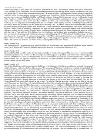 www.islamweb.net 
remain silent as long as Allah wishes him to remain so. He will then say: O my Lord I bring me forward to the gate of the Paradise. 
Allah would say to him: Did you not give covenants and agreements that you would not ask for anything besides what I had given 
you. Woe to thee ! O son of Adam, how treacherous you are ! He would say: O my Lord ! and would continue calling to Allah till He. 
would say to him: If I grant you that, perhaps you will ask for more. He will reply: No, by Thy greatness, and he will give His Lord 
promises and covenants as Allah had wished He would then bring him to the gate of the Paradise, and when he would stand at the gate 
of the Paradise, it would lay open before him. and he would see the bounty and the joy that there is in it. He would remain quiet as 
long as Allah would desire him to remain silent. He would then say: O my Lord, admit me to Paradise. Allah. Blessed and Exalted, 
would say: Did you not give covenants and agreements that you would not ask for anything more than what I had granted you? Woe to 
you ! son of Adam, how treacherous you are! And he would say: O my Lord, I do not wish to be the most miserable of Thy creatures. 
He would continue calling upon Allah till Allah. Blessed and Exalted. would laugh. When Allah would laugh at him. He would say: 
Enter the Paradise. When he would enter, Allah would say: State your wish. He would express his wishes till Allah would remind him 
(the desire of) such and such (things). When his desires would be exhausted Allah would say: That is for thee and, besides it, the like 
of it also. 'Ata' b. Yazid said: Abu Sa'id al-Khudri was with Abu Huraira and be did not reject anything from the hadith narrated by 
him, but when Abu Huraira narrated: "Allah said to that man; ind its like along with it," Abu Sa'id said: "Ten like it along with it," O 
Abu Huraira. Abu Huraira said: I do not remember except the words: "That is for you and a similar one along with it." Abu Sa'id said: 
I bear witness to the fact that I remembered from the Messenger of Allah (may peace be upon him) his words: "That is for thee and ten 
like it." Abu Huraira said: That man was the last of those deserving of Paradise to enter Paradise. 
Book 1, Number 0350: 
Abu Huraira reported: The people said to the Apostle of Allah (may peace be upon him): Messenger of Allah I shall we see our Lord 
on the Day of Resurrection? The rest of the hadith was narrated according to the narration of Ibrahim b. Sa'd. 
Book 1, Number 0351: 
Hammam b.Munabbih said: This is what Abu Huraira transmitted to us from the Messenger of Allah (may peace be upon him), and he 
narrated many of them;- one of them was: The Messenger of Allah (may peace be upon him) said: The lowest in rank among you in 
Paradise would be asked: Desire (whatever you like). And he would express his desire and again and again express a desire. tHe 
would be asked: Have you expressed your desire? He would say: Yes. Then He (Allah) would say: For thee is (granted) what thou 
desirest, and the like of it along with it. 
Book 1, Number 0352: 
Abu Sa'id al-Khudri reported: Some people during the lifetime of the Messenger of Allah (may peace be upon him) said: Messenger of 
Allah ! shall we see our Lord on the Day of Resurrection? The Messenger of Allah (may peace be upon him) said: Yes, and added: Do 
you feel any trouble in seeing the sun at noon with no cloud over it, and do you feel trouble in seeing the moon (open) in the full 
moonlit night with no cloud over it? They said: No, Messenger of Allah ! He (the Holy Prophet) said: You will not feel any trouble in 
seeing Allah on the Day of Resurrection any more than you do in seeing any one of them. When the Day of Resur rection comes a 
Mu'adhdhin (a proclaimer) would proclaim: Let every people follow what they used to worship. Then all who worshipped idols and 
stones besides Allah would fall into the Fire, till only the righteous and the vicious and some of the people of the Book who 
worshipped Allah are left. Then the Jews would be summoned, and it would be said to them: What did you worship? They will say: 
We worshipped 'Uzair, son of Allah. It would be said to them: You tell a lie; Allah had never had a spouse or a son. What do you want 
now? They would say: We feel thirsty, O our Lord I Quench our thirst. They would be directed (to a certain direction) and asked: Why 
don't you go there to drink water? Then they would be pushed towards the Fire (and they would find to their great dismay that) it was 
but a mirage (and the raging flames of fire) would be consuming one another, and they would fall into the Fire. Then the Christians 
would be summoned and it would be said to them: What did you worship? They would say: We worshipped Jesus, son of Allah. It 
would be said to them: You tell a lie; Allah did not take for Himself either a spouse or a son. Then it would be said to them: What do 
you w4nt? They would say: Thirsty we are, O our Lord ! Quench our thirst. They would be directed (to a certain direction) and asked: 
Why don't you go there to get water? But they would be pushed and gathered together towards the Hell, which was like a mirage to 
them, and the flames would consume one another. They would fall Into the Fire, till no one is left except he who worshipped Allah, be 
he pious or sinful. The Lord of the Universe, Glorified and Exalted, would come to them in a form recognisable to them and say; What 
are you looking for? Every people follow that which they worshipped. They would say: Our Lord, we kept ourselves separate from the 
people in the world, though we felt great need of them; we, however, did not associate ourselves with them. He would say: I am your 
Lord. They would say: We take refuge with Allah from thee and do not associate anything with Allah. They would repeat it twice or 
thrice, till some of them would be about to return. It would be said: Is there any sign between you and Him by which you will 
recognise Him? They would say: Yes. and the things would be laid bare. Those who used to prostrate themselves before God of their 
own accord would be permitted by God to prostrate themselves. But there would remain none who used to prostrate out of fear (of 
people) and ostentation but Allah would make his back as one piece, and whenever he would attempt to prostrate he would fall on his 
back. Then they would raise their heads and He would assume the Form in which they had seen Him the first time and would say: I 
am your Lord. They would say: Thou art our Lord. Then the bridge would be set up over the Hell and intercession would be allowed 
and they will say: O God, keep safe, keep safe. It was asked: Messenger of Allah, what is this bridge? He said: The void in which one 
Is likely to slip. There would be hooks, tongs, spits like the thorn that is found in Najd and is known as Sa'dan. The believers would 
then pass over within the twinkling of an eye, like lightning, like wind, like a bird, like the finest horses and camels.Some will escape 
and be safe, some will be lacerated and let go, and some will be pushed into the fire of Hell till the believers will find rescue from the 
Fire. By One in Whose hand is my life, there will be none among you more eager to claim a right than the believers on the Day of 
Resurrection for (saying their) brethren in the Fire who would say: O our Lord, they were fasting along with us, and praying and 
performing pilgrimage. It will be said to them: Take out those whom you recognise. Then their persons would be forbidden to the Fire; 
 