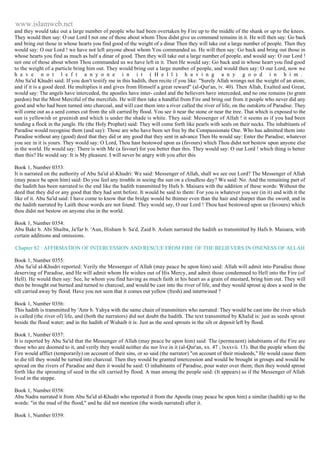 www.islamweb.net 
and they would take out a large number of people who had been overtaken by Fire up to the middle of the shank or up to the knees. 
They would then say: O our Lord I not one of those about whom Thou didst give us command remains in it. He will then say: Go back 
and bring out those in whose hearts you find good of the weight of a dinar Then they will take out a large number of people. Then they 
would say: O our Lord ! we have not left anyone about whom You commanded us. He will then say: Go back and bring out those in 
whose hearts you find as much as half a dinar of good. Then they will take out a large number of people, and would say: O our Lord ! 
not one of those about whom Thou commanded us we have left in it. Then He would say: Go back and in whose heart you find good 
to the weight of a particle bring him out. They would bring out a large number of people, and would then say: O our Lord, now we 
h a v e n o t l e f t a n y o n e i n i t ( H e l l ) h a v i n g a n y g o o d i n h i m . 
Abu Sa'id Khudri said: If you don't testify me in this hadith, then recite if you like: "Surely Allah wrongs not the weight of an atom; 
and if it is a good deed. He multiplies it and gives from Himself a great reward" (al-Qur'an, iv. 40). Then Allah, Exalted and Great, 
would say: The angels have interceded, the apostles have inter- ceded and the believers have interceded, and no one remains (to grant 
pardon) but the Most Merciful of the mercifuls. He will then take a handful from Fire and bring out from it people who never did any 
good and who had been turned into charcoal, and will cast them into a river called the river of life, on the outskirts of Paradise. They 
will come out as a seed comes cut from the silt carried by flood. You see it near the stone or near the tree. That which is exposed to the 
sun is yellowish or greenish and which is under the shade is white. They said: Messenger of Allah ! it seems as if you had been 
tending a flock in the jungle. He (the Holy Prophet) said: They will come forth like pearls with seals on their necks. The inhabitants of 
Paradise would recognise them (and say): Those are who have been set free by the Compassionate One. Who has admitted them into 
Paradise without any (good) deed that they did or any good that they sent in advance Then He would say: Enter the Paradise; whatever 
you see in it is yours. They would say: O Lord, Thou hast bestowed upon us (favours) which Thou didst not bestow upon anyone else 
in the world. He would say: There is with Me (a favour) for you better than this. They would say: O our Lord ! which thing is better 
than this? He would say: It is My pleasure. I will never be angry with you after this 
Book 1, Number 0353: 
It is narrated on the authority of Abu Sa'id al-Khudri: We said: Messenger of Allah, shall we see our Lord? The Messenger of Allah 
(may peace be upon him) said: Do you feel any trouble in seeing the sun on a cloudless day? We said: No. And the remaining part of 
the hadith has been narrated to the end like the hadith transmitted by Hafs b. Maisara with the addition of these words: Without the 
deed that they did or any good that they had sent before. It would be said to them: For you is whatever you see (in it) and with it the 
like of it. Abu Sa'id said: I have come to know that the bridge would be thinner even than the hair and sharper than the sword; and in 
the hadith narrated by Laith these words are not found: They would say, O our Lord ! Thou hast bestowed upon us (favours) which 
thou didst not bestow on anyone else in the world. 
Book 1, Number 0354: 
Abu Bakr b. Abi Shaiba, Ja'far b. 'Aun, Hisham b. Sa'd, Zaid b. Aslam narrated the hadith as transmitted by Hafs b. Maisara, with 
certain additions and omissions. 
Chapter 82 : AFFIRMATION OF INTERCESSION AND RESCUE FROM FIRE OF THE BELIEVERS IN ONENESS OF ALLAH 
Book 1, Number 0355: 
Abu Sa'id al-Khudri reported: Verily the Messenger of Allah (may peace be upon him) said: Allah will admit into Paradise those 
deserving of Paradise, and He will admit whom He wishes out of His Mercy, and admit those condemned to Hell into the Fire (of 
Hell). He would then say: See, he whom you find having as much faith in his heart as a grain of mustard, bring him out. They will 
then be brought out burned and turned to charcoal, and would be cast into the river of life, and they would sprout aj does a seed in the 
silt carried away by flood. Have you not seen that it comes out yellow (fresh) and intertwined ? 
Book 1, Number 0356: 
This hadith is transmitted by 'Amr b. Yahya with the same chain of transmitters who narrated: They would be cast into the river which 
is called (the river of) life, and (both the narrators) did not doubt the hadith. The text transmitted by Khalid is: just as seeds sprout 
beside the flood water; and in the hadith of Wuhaib it is: Just as the seed sprouts in the silt or deposit left by flood. 
Book 1, Number 0357: 
It is reported by Abu Sa'id that the Messenger of Allah (may peace be upon him) said: The (permanent) inhabitants of the Fire are 
those who are doomed to it, and verily they would neither die nor live in it (al-Qur'an, xx. 47 ; lxxxvii. 13). But the people whom the 
Fire would afflict (temporarily) on account of their sins, or so said (the narrator) "on account of their misdeeds," He would cause them 
to die till they would be turned into charcoal. Then they would be granted intercession and would be brought in groups and would be 
spread on the rivers of Paradise and then it would be said: O inhabitants of Paradise, pour water over them; then they would sprout 
forth like the sprouting of seed in the silt carried by flood. A man among the people said: (It appears) as if the Messenger of Allah 
lived in the steppe. 
Book 1, Number 0358: 
Abu Nadra narrated it from Abu Sa'id al-Khudri who reported it from the Apostle (may peace be upon him) a similar (hadith) up to the 
words: "in the mud of the flood," and he did not mention (the words narrated) after it. 
Book 1, Number 0359: 
 