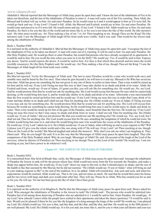 www.islamweb.net 
Abdullah b. Mas'ud reported that the Messenger of Allah (may peace be upon him) said: I know the last of the inhabitants of Fire to be 
taken out therefrom, and the last of the inhabitants of Paradise to enter it. A man will come out of the Fire crawling. Then Allah, the 
Blessed and Exalted will say to him: Go and enter Paradise. So he would come to it and it would appear to him as if it were full. He 
would go back and say: O my Lord ! I found it full. Allah, the Blessed and Exalted, would say to him: Go and enter Paradise. He 
would come and perceive as if it were full. He would return and say: O my Lord ! I found it full. Allah would say to him: Go and enter 
Paradise, for there is for you the like of the world and ten times like it, or for you is ten times the like of this world. He (the narrator) 
said . He (that man) would say: Art Thou making a fun of me ? or Art Thou laughing at me. though Thou art the King? He (the 
narrator) said: I saw the Messenger of Allah laugh till his front teeth were visible. And it was said: That would be the lowest rank 
among the inhabitants of Paradise. 
Book 1, Number 0360: 
It is narrated on the authority of Abdullah b. Mas'ud that the Messenger of Allah (may peace be upon him said : I recognise the last of 
the inhabitants of Fire to be taken out thereof. A man will come out of it crawling. It will be said to him: Go and enter Paradise. He 
(the Holy Prophet) said: He would go there to enter Paradise, but would find persons who have already occupied all its apartments. It 
would be said to him: Do you recall the time when you were in it (in the Hell) ? He would say: Yes. It would be said to him: Express 
any desire. And he would express the desire. It would be said to him: For thee is that which thou desireth and ten times the world 
(worldly resources). He (the Holy Prophet) said: He would say: Art Thou making a fun of me, though Thou art the King ? I saw the 
Messenger of Allah laugh till his front teeth were visible. 
Book 1, Number 0361: 
Ibn Mas'ud reported: Verily the Messenger of Allah said: The last to enter Paradise would be a man who would walk once and 
stumble once and be burnt by the Fire once. Then when he gets beyond it, he will turn to it and say: Blessed is He Who has saved me 
from thee. Allah has given me something He has not given to any one of those in earlier or later times. Then a tree would be raised up 
for him and he will say: O my Lord I bring me near this tree so that I may take shelter in its shade and drink of its water. Allah, the 
Exalted and Great, would say: O son of Adam, if I grant you this, you will ask Me for something else. He would say: No. my Lord. 
And he would promise Him that he would not ask for anything else. His Lord would excuse him because He sees what he cannot help 
desiring; so He would bring him near it, and he would take shelter in its shade and drink of its water. Afterwards a tree more beautiful 
than the first would be raised up before him and he would say: O my Lord ! bring me near this tree in order that I may drink of its 
water and take shelter in its shade and I shall not ask Thee for anything else. He (Allah) would say: O son of Adam, if I bring you near 
it you may ask me for something else. He would promise Him that he would not ask for anything else. His Lord will excuse him 
because He would see something he cannot help desiring. So He would bring him near it and he would enjoy its shade and drink its 
water. Then a tree would be raised up for him at the gate of the Paradise, more beautiful than the first two. He would say: O my Lord ! 
bring me near this (tree) so that I may enjoy its shade and drink from its water. I shall not ask Thee for anything else. He (Allah) 
would say: O son of Adam ! did you not promise Me that you would not ask Me anything else? He would say: Yes, my Lord, but I 
shall not ask Thee for anything else. His Lord would excuse him for He sees something the temptation of which he could not resist. He 
(Allah) would bring him near to it, and when He would bring him near it he would hear the voices of the inhabitants of the Paradise. 
He would say: O my Lord ! admit me to it. He (Allah) would say: O son of Adam, what will bring an end to your requests to Me? Will 
it please you if I give you the whole world and a like one along with it? He will say: O my Lord ! art Thou mocking at me, though 
Thou art the Lord of the worlds? Ibn Mas'ud laughed and asked (the hearers) : Why don't you ask me what I am laughing at. They 
(then) said : Why do you laugh? He said: It is in this way that the Messenger of Allah (may peace be upon him) laughed. They (the 
companions of the Holy Prophet) asked: Why do you laugh. Messenger of Allah? He said: On account of the laugh of the Lord of the 
universe, when he ldesirer of Paradise) sai Thou mocking at me though Thou art the Lord of the worlds? He would say: I am not 
mocking at you, but I have power to do whatever I will. 
Chapter 83 : THE LOWEST OF THE RANKS IN PARADISE 
Book 1, Number 0362: 
It is transmitted from Abu Sa'id al-Khudri that, verily, the Messenger of Allah (may peace be upon him) said: Amongst the inhabitants 
of Paradise the lowest in rank will be the person whose face Allah would turn away from the Fire towards the Paradise, and make a 
shady tree appear before him. He would say: O my Lord ! direct my steps to this tree so that I (should enjoy) its shade; and the rest of 
the hadith is like that narrated by Ibn Mas'ud, but he did not mention: "He (Allah) would say: O son of Adam ! what will bring an end 
to your making requests to Me" to the end of the tradition. In it, he added: Allah will remind him: Ask such and such, and when his 
expectations would be realised, Allah would say: That is for you, and ten times as much. He said that he would then enter his house 
and his two wives with large and dark eyes would enter after him. They will say: Praise be to Allah, Who has created you for us and 
us for you. He will say: No one has been given the like of what I have been given. 
Book 1, Number 0363: 
It is reported on the authority of al-Mughira b. Shu'ba that the Messenger of Allah (may peace be upon him) said: Moses asked his 
Lord: Who amongst the inhabitants of Paradise is the lowest to rank? He (Allah) said : The person who would be admitted into 
Paradise last of all among those deserving of Paradise who are admitted to it. I would be said to him: Enter Paradise. He would gay : O 
my Lord ! how (should I enter) while the people have settled in their apartments and taken the shares (portions) ? It would be said to 
him: Would you be pleased if there be for you like the kingdom of a king amongst the kings of the world? He would say: I am pleased 
my Lord. He (Allah) would say: For you is that, and like that, and like that, and like that, and that. He would say at the fifth (point): I 
am well pleased. My Lord. He (Allah) would say: It is for you and, ten times like it, and for you is what your self desires and your eye 
 