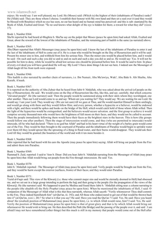 www.islamweb.net 
enjoys. He would say: I am well pleased, my Lord. He (Moses) said: (Which is) the highest of their (inhabitants of Paradise) ranks? 
He (Allah) said: They are those whom I choose. I establish their honour with My own hand and then set a seal over it (and they would 
be blessed with Bounties) which no eye has seen, no ear has heard and no human mind has perceived: and this is sub- stantiated by the 
Book of Allah, Exalted and Great: "So no soul knows what delight of the eye is hidden for them; a reward for what they did" (xxxii. 
17). 
Book 1, Number 0364: 
Sha'bi reported he had heard al-Mughira b. Shu'ba say on the pulpit that Moses (peace be upon him) had asked Allah, Exalted and 
Great, about the reward of the lowest of the inhabitants of Paradise, and the remaining part of hadith is the same (as narrated) above. 
Book 1, Number 0365: 
Abu Dharr reported that Allah's Messenger (may peace be upon him) said: I know the last of the inhabitants of Paradise to enter it and 
the last of the inhabitants of Hell to come out of it. He is a man who would be brought on the Day of Resurrection and it will be said: 
Present his minor sins to him, and withhold from him his serious Sins. Then the minor sins would be placed before him, and it would 
be said : On such and such a day you did so and so and on such and such a day you did so and so. He would say: Yes. It will not be 
possible for him to deny, while he would be afraid lest serious sins chould be presented before him. It would be said to him: In place 
of every evil deed you will have good deed He will say: My Lord ! I have done things I do not see here. I indeed saw the Messenger of 
Allah laugh till his front teeth were exposed. 
Book 1, Number 0366: 
This hadith is also narrated by another chain of narrators, i.e. Ibn Numair, Abu Mu'awiya, Waki', Abu Bakr b. Abi Shaiba, Abu 
Kuraib, A'mash. 
Book 1, Number 0367: 
It is reported on the authority of Abu Zubair that he heard from Jabir b 'Abdullah, who was asked about the arrival (of people on the 
Day of Resurrection). He said . We would come on the Day of Resurrection like this, like this, and see. carefully. that which concerns 
"elevated people". He (the narrator) said: Then the people would be summoned along with their idols whom they worshipped, one 
after another. Then our Lord would come to us and say: Whom are you waiting for? They would say: We are waiting for our Lord. He 
would say: I am your Lord. They would say: (We are not sure) till we gaze at Thee, and He would manifest Himself to them smilingly, 
and would go along with them and they would follow Him; and every person, whether a hypocrite or a believer, would be endowed 
with a light, and there would be spikes and hooks on the bridge of the Hell, which would catch hold of those whom Allah willed. Then 
the light of the hypocrites would be extinguished, and the believers would secure salvation. and the first group to achieve it would 
comprise seventy thousand men who would have the brightness of full moon on their faces, and they would not be called to account. 
Then the people immediately following them would have their faces as the brightest stars in the heaven. This is how (the groups 
would follow one after another). Then the stage of intercession would come, and they (who are permitted to intercede) would 
intercede, till he who had declared: "There is no god but Allah" and had in his heart virtue of the weight of a barley grain would come 
out of the Fire. They would be then brought in the courtyard of Paradise and the inhabitants of Paradise would begin to sprinkle water 
over them till they would sprout like the sprouting of a thing in flood water, and their burns would disappear. They would ask their 
Lord till they would be granted (the bounties) of the world and with it ten more besides it. 
Book 1, Number 0368: 
Jabir reported that he had heard with his ears the Apostle (may peace be upon him) saying: Allah will bring out people from the Fire 
and admit them into Paradise. 
Book 1, Number 0369: 
Hammad b. Zaid, reported: I said to 'Amr b. Dinar: Did you hear Jabir b. 'Abdullah narrating from the Messenger of Allah (may peace 
be upon him) that Allah would bring out people from the Fire through intercession. He said: Yes. 
Book 1, Number 0370: 
Jabir b. 'Abdullah repotted : The Messenger of Allah (may peace be upon him) said: Verily people would be brought out from the Fire, 
and they would be burnt except the exterior (surfaces, fronts) of their faces; and they would enter Paradise. 
Book 1, Number 0371: 
Yazid al-Faqir said: This view of the Khwarij (i.e. those who commit major sins and would be eternally doomed to Hell) had obsessed 
me, and we set out in a large group intending to perform the hajj and then going to the people (for the propagation of the views of the 
Khwarij). He (the narrator) said: We happened to past by Medina and found there Jabir b. 'Abdullah sitting near a column narrating to 
the people (the ahadith of) the Holy Prophet (may peace be upon him). When he mentioned the inhabitants of Hell, I said: O 
companion of the Messenger of Allah what is this that thou narrateth, whereas Allah sayeth: "Verily whomsoever Thou shall commit 
to the Fire, Thou indeed humillateth him" (al-Qur'an, iii. 192); and All those who endeavoured to get out of that would be thrown back 
into it" (al-Qur'an, xxxi i. 20) ? So what is it that you say? He said: Have you read the Qur'an ? I said: Yes. He said: Have you heard 
about' the (exalted) position of Muhammad (may peace be upon him), i.e. to which Allah would raise, him? I said: Yes. He said: 
Verily the position of Muhammad (may peace be upon him) is that of great glory and that is by which Allah would bring out 
whornsoever He would wish to bring out. He then described the Path (the Bridge) and the passing of the people over it, and said : I am 
afraid I may not have remembered (other things) but this much is still in my memory that people would come out of the Hell after 
 