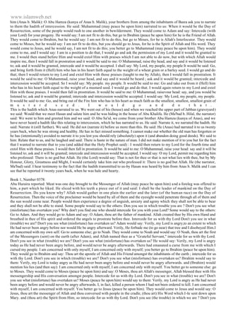 www.islamweb.net 
him (Anas b. Malik): O Abu Hamza (kunya of Anas b. Malik), your brothers from among the inhabitants of Basra ask you to narrate 
to them the hadith of intercession. He said: Muhammad (may peace be upon him) narrated to us: When it would be the Day of 
Resurrection, some of the people would rush to one another in bewilderment. They would come to Adam and say: Intercede (with 
your Lord) for your progeny. He would say: I am not fit to do this, but go to Ibrabim (peace be upon him) for he is the Friend of Allah. 
They would come to Ibrahim, but he would say: I am not fit to do this, but go to Moses, for he is Allah's Interlocutor. They would 
come to Moses, but he would say: I am not fit to do this, but you should go to Jesus, for he is the Spirit of Allah and His word. They 
would come to Jesus, and he would say, I am not fit to do this; you better go to Muhammad (may peace be upon him). They would 
come to me, and I would say: I am in a position to do that, I would go and ask the permission of my Lord and it would be granted to 
me. I would then stand before Him and would extol Him with praises which I am not able to do now, but with which Allah would 
inspire me, then I would fall in prostration and it would be said to me: O Muhammad, raise thy head, and say and it would be listened 
to; ask and it would be granted, intercede and it would be accepted. I shall say: My Lord, my people, my people It would be said: Go, 
and bring forth from it (Hell) him who has in his heart faith equal to the weight of a wheat grain or a barley seed. I would go and do 
that; then I would return to my Lord and extol Him with those praises (taught to me by Allah), then I would fall in prostration. It 
would be said to me: O Muhammad, raise your head, and say and it would be heard ; ask and it would be granted; intercede and 
intercession would be accepted. So I would say: My people. my people. It would be said to me: Go and take out from it (Hell) him 
who has in his heart faith equal to the weight of a mustard seed. I would go and do that. I would again return to my Lord and extol 
Him with those praises. I would then fall in prostration. It would be said to me: O Muhammad, raisevour head: say, and you would be 
listened to; ask and it would be granted; intercede and intercession would be accepted. I would say: My Lord, my people, my people. 
It would be said to me: Go, and bring out of the Fire him who has in his heart as much faith as the smallest, smallest, smallest grain of 
m u s t a r d s e e d . I w o u l d g o a n d d o t h a t . 
This is the hadith which Anas narrated to us. We went out of his (house) and when we reached the upper part of Jabban (graveyard) 
we said: Would that we meet Hasan and salute him and he was hiding in the house of Abu Khalifa. He (Ma'bad b. Hilal, the narrator) 
said: We went to him and greeted him and we said: O Abu Sa'id, we come from your brother Abu Hamza (kunya of Anas), and we 
have never heard a hadith like this relating to intercession, which he has narrated to us. He said: Narrate it, we narrated the hadith. He 
said: Narrate it (still further). We said: He did not (narrate it) before us more than this. He said: He (Anas) had narrated it to us twenty 
years back, when he was strong and healthy. He has in fact missed something. I cannot make out whether the old man has forgotten or 
he has (intentionally) avoided to narrate it to you lest you should rely (absolutely) upon it (and abandon doing good deeds). We said to 
him: Relate that to us, and he laughed and said: There is haste in the nature of man. I did not make mention of it to you but for the fact 
that I wanted to narrate that to you (and added that the Holy Prophet said) : I would then return to my Lord for the fourth time and 
extol Him with these praises. I would then fall in prostration. It would be said to me: O Muhammad, raise your head: say and it will be 
listened to; ask and it will be granted; intercede and intercession would be accepted. I would say: O my Lord, permit me regarding him 
who professed: There is no god but Allah. He (the Lord) would say: That is not for thee or that is not what lies with thee, but by My 
Honour, Glory, Greatness and Might, I would certainly take him out who professed it: There is no god but Allah. He (the narrator, 
Ma'bad) said: I hear testimony to the fact that the hadith transmitted to us-by Hasan was heard by him from Anas b. Malik and I can 
see that he reported it twenty years back, when he was hale and hearty. 
Book 1, Number 0378: 
Abu Huraira reported: Meat was one day brought to the Messenger of Allah (may peace be upon him) and a foreleg was offered to 
him, a part which he liked. He sliced with his teeth a piece out of it and said: I shall be the leader of mankind on the Day of 
Resurrection. Do you know why? Allah would gather in one plain the earlier and the later (of the human race) on the Day of 
Resurrection. Then the voice of the proclaimer would be heard by all of them and the eyesight would penetrate through all of them and 
the sun would come near. People would then experience a degree of anguish, anxiety and agony which they shall not be able to bear 
and they shall not be able to stand. Some people would say to the others: Don you see in which trouble you are ? Don't you see what 
(misfortune) has overtaken you? Why don't you find one who should intercede for you with your Lord? Some would say to the others: 
Go to Adam. And they would go to Adam and say: O Adam, thou art the father of mankind. Allah created thee by His own Hand and 
breathed in thee of His spirit and ordered the angels to prostrate before thee. Intercede for us with thy Lord Don't you see in what 
(trouble) we are? Don't you see what (misfortune) has overtaken us? Adam would say: Verily, my Lord is angry,to an extent to which 
He had never been angry before nor would He be angry afterward. Verily, He forbade me (to go near) that tree and I disobeyed Him.I 
am concerned with my own self. Go to someone else; go to Noah. They would come to Noah and would say: O Noah, thou art the first 
of the Messengers (sent) on the earth (after Adam), and Allah named thee as a "Grateful Servant," intercede for us with thy Lord. 
Don't you see in what (trouble) we are? Don't you see what (misfortune) has overtaken us? He would say: Verily, my Lord is angry 
today as He had never been angry before, and would never be angry afterwards. There had emanated a curse from me with which I 
cursed my people. I am concerned with only myself, I am concerned only with myself; you better go to Ibrahim (peace be upon him). 
They would go to Ibrahim and say: Thou art the apostle of Allah and His Friend amongst the inhabitants of the earth ; intercede for us 
with thy Lord. Don't you see in which (trouble) we are? Don't you see what (misfortune) has overtaken us? Ibrahim would say to 
them: Verily, my Lord is today angry as He had never been angry before and would never be angry afterwards. and (Ibrahim) would 
mention his lies (and then say): I am concerned only with myself, I am concerned only with myself. You better go to someone else: go 
to Moses. They would come to Moses (peace be upon him) and say: O Moses, thou art Allah's messenger, Allah blessed thee with His 
messengership and His conversation amongst people. Intercede for us with thy Lord. Don't you see in what (trouble) we are? Don't 
you see what (misfortune) has overtaken us? Moses (peace be upon him) would say to them: Verily. my Lord is angry as He had never 
been angry before and would never be angry afterwards. I, in fact, killed a person whom I had not been ordered to kill. I am concerned 
with myself, I am concerned with myself. You better go to Jesus (peace be upon him). They would come to Jesus and would say: O 
Jesus, thou art the messenger of Allah and thou conversed with people in the cradle, (thou art) His Word which I-Ie sent down upon 
Mary. and (thou art) the Spirit from Him; so intercede for us with thy Lord. Don't you see (the trouble) in which we are ? Don't you 
 