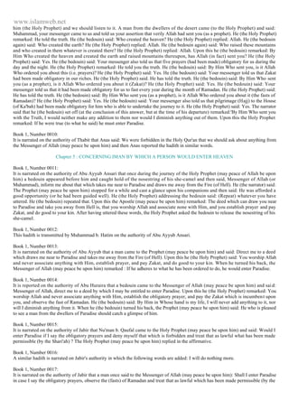 www.islamweb.net 
him (the Holy Prophet) and we should listen to it. A man from the dwellers of the desert came (to the Holy Prophet) and said: 
Muhammad, your messenger came to us and told us your assertion that verily Allah had sent you (as a prophet). He (the Holy Prophet) 
remarked: He told the truth. He (the bedouin) said: Who created the heaven? He (the Holy Prophet) replied: Allah. He (the bedouin 
again) said: Who created the earth? He (the Holy Prophet) replied: Allah. He (the bedouin again) said: Who raised these mountains 
and who created in them whatever is created there? He (the Holy Prophet) replied: Allah. Upon this he (the bedouin) remarked: By 
Him Who created the heaven and created the earth and raised mountains thereupon, has Allah (in fact) sent you? He (the Holy 
Prophet) said: Yes. He (the bedouin) said: Your messenger also told us that five prayers (had been made) obligatory for us during the 
day and the night. He (the Holy Prophet) remarked: He told you the truth. He (the bedouin) said: By Him Who sent you, is it Allah 
Who ordered you about this (i.e. prayers)? He (the Holy Prophet) said: Yes. He (the bedouin) said: Your messenger told us that Zakat 
had been made obligatory in our riches. He (the Holy Prophet) said. He has told the truth. He (the bedouin) said: By Him Who sent 
you (as a prophet), is it Allah Who ordered you about it (Zakat)? He (the Holy Prophet) said: Yes. He (the bedouin) said: Your 
messenger told us that it had been made obligatory for us to fast every year during the month of Ramadan. He (the Holy Prophet) said: 
He has told the truth. He (the bedouin) said: By Him Who sent you (as a prophet), is it Allah Who ordered you about it (the fasts of 
Ramadan)? He (the Holy Prophet) said: Yes. He (the bedouin) said: Your messenger also told us that pilgrimage (Hajj) to the House 
(of Ka'bah) had been made obligatory for him who is able to undertake the journey to it. He (the Holy Prophet) said: Yes. The narrator 
said that he (the bedouin) set off (at the conclusion of this answer, but at the time of his departure) remarked:'By Him Who sent you 
with the Truth, I would neither make any addition to them nor would I diminish anything out of them. Upon this the Holy Prophet 
remarked: If he were true (to what he said) he must enter Paradise. 
Book 1, Number 0010: 
It is narrated on the authority of Thabit that Anas said: We were forbidden in the Holy Qur'an that we should ask about anything from 
the Messenger of Allah (may peace be upon him) and then Anas reported the hadith in similar words. 
Chapter 5 : CONCERNING IMAN BY WHICH A PERSON WOULD ENTER HEAVEN 
Book 1, Number 0011: 
It is narrated on the authority of Abu Ayyub Ansari that once during the journey of the Holy Prophet (may peace of Allah be upon 
him) a bedouin appeared before him and caught hold of the nosestring of his she-camel and then said, Messenger of Allah (or 
Muhammad), inform me about that which takes me near to Paradise and draws me away from the Fire (of Hell). He (the narrator) said: 
The Prophet (may peace be upon him) stopped for a while and cast a glance upon his companions and then said: He was afforded a 
good opportunity (or he had been guided well). He (the Holy Prophet) addressing the bedouin said: (Repeat) whatever you have 
uttered. He (the bedouin) repeated that. Upon this the Apostle (may peace be upon him) remarked: The deed which can draw you near 
to Paradise and take you away from Hell is, that you worship Allah and associate none with Him, and you establish prayer and pay 
Zakat, and do good to your kin. After having uttered these words, the Holy Prophet asked the bedouin to release the nosestring of his 
she-camel. 
Book 1, Number 0012: 
This hadith is transmitted by Muhammad b. Hatim on the authority of Abu Ayyub Ansari. 
Book 1, Number 0013: 
It is narrated on the authority of Abu Ayyub that a man came to the Prophet (may peace be upon him) and said: Direct me to a deed 
which draws me near to Paradise and takes me away from the Fire (of Hell). Upon this he (the Holy Prophet) said: You worship Allah 
and never associate anything with Him, establish prayer, and pay Zakat, and do good to your kin. When he turned his back, the 
Messenger of Allah (may peace be upon him) remarked : If he adheres to what he has been ordered to do, he would enter Paradise. 
Book 1, Number 0014: 
It is reported on the authority of Abu Huraira that a bedouin came to the Messenger of Allah (may peace be upon him) and sai d: 
Messenger of Allah, direct me to a deed by which I may be entitled to enter Paradise. Upon this he (the Holy Prophet) remarked: You 
worship Allah and never associate anything with Him, establish the obligatory prayer, and pay the Zakat which is incumben t upon 
you, and observe the fast of Ramadan. He (the bedouin) said: By Him in Whose hand is my life, I will never add anything to it, nor 
will I diminish anything from it. When he (the bedouin) turned his back, the Prophet (may peace be upon him) said: He who is pleased 
to see a man from the dwellers of Paradise should catch a glimpse of him. 
Book 1, Number 0015: 
It is narrated on the authority of Jabir that Nu'man b. Qaufal came to the Holy Prophet (may peace be upon him) and said: Would I 
enter Paradise if I say the obligatory prayers and deny myself that which is forbidden and treat that as lawful what has been made 
permissible (by the Shari'ah) ? The Holy Prophet (may peace be upon him) replied in the affirmative. 
Book 1, Number 0016: 
A similar hadith is narrated on Jabir's authority in which the following words are added: I will do nothing more. 
Book 1, Number 0017: 
It is narrated on the authority of Jabir that a man once said to the Messenger of Allah (may peace be upon him): Shall I enter Paradise 
in case I say the obligatory prayers, observe the (fasts) of Ramadan and treat that as lawful which has been made permissible (by the 
 