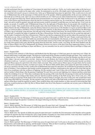 www.islamweb.net 
see (the misfortune) that has overtaken us? Jesus (peace be upon him) would say: Verily, my Lord is angry today as He had never 
been angry before or would ever be angry after- wards. He mentioned no sin of his. (He simply said:) I am concerned with myself, I 
am concerned with myself; you go to someone else: better go to Muhammad (may peace be upon him). They would come to me and 
say: O Mahammad, thou art the messenger of Allah and the last of the apostles. Allah has pardoned thee all thy previous and later sins. 
Intercede for us with thy Lord ; don't you see in which (trouble) we are ? Don't you see what (misfortune) has overtaken us ? I shall 
then set off and come below the Throne and fall down prostrate before my Lord; then Allah would reveal to me and inspire me with 
some of His Praises and Glorifications which He had not revealed to anyone before me. He would then say: Muhammad, raise thy 
head ; ask and it would be granted; intercede and intercession would be accepted I would then raise my head and say: O my Lord, my 
people, my people. It would be said: O Muhammad, bring in by the right gate of Paradise those of your people who would have no 
account to render. They would share with the people some other door besides this door. The Holy Prophet then said: By Him in 
Whose Hand is the life of Muhammad, verify the distance between two door leaves of the Paradise is as great as between Mecca and 
Hajar, or as between Mecca and Busra (379) It is reported on the authority of Abu Huraira that there was placed before the Messenger 
of Allah a cup of soft bread, soup and meat. He took part of the foreleg which he liked most. He sliced (with his teeth) a slice (out of 
that) and said: I would be the leader of mankind on the Day of Resurrection. He then sliced (that meat) for the second time and said: I 
am the leader of mankind on the Day of Resurrection. When he saw that his companions did not ask him (about this assertion) he said: 
Why don't you say: How would that be ? They said: How would be it, Messenger of Allah? He said : People would stand before the 
Lord of the worlds. And the rest of the hadith was narrated like the one transmitted by Abu Hayyan, on the authority of Abu Zur'a, and 
in the story of Ibrahim, this addition was made. He said and made mention of his words with regard to the star: This is my Lord. And 
his words with regard to their gods: But the big among them has done that. And his words: I am ailing. He (the Holy Prophet) said: By 
Him in Whose Hand is the life of Muhammad, the distance between two leaves of the door from their supporting frames is as the 
distance between Mecca and Hajar or Hajar and Mecca. I do not remember how he said it (whether Mecca and Hajar or Hajar and 
Mecca). 
Book 1, Number 0380: 
It is narrated on the authority of Abu Huraira and Hudhaifa that the Messenger of Allah (may peace be upon him) sai d: Allah, the 
Blessed and Exalted, would gather people. The believers would stand till the Paradise would be brought near them. They would come 
to Adam and say: O our father, open for us the Paradise. He would say: What turned ye out from the Paradise was the sin of your 
father Adam. I am not in a position to do that ; better go to my son Ibrahim, the Friend of Allah. He (the Holy Prophet) said: He 
(Ibrahim) would say: I am not in a position to do that. Verily I had been the Friend (of Allah) from beyond, beyond; you better 
approach Moses (peace be upon him) with whom Allah conversed. They would come to Moses (peace be upon him), but he would 
say: I am not in a position to do that; you better go to Jesus, the Word of Allah and His Spirit. Jesus (peace be upon him) would say: I 
am not in a position to do that. So they would come to Mubammad (may peace be upon him). He would then be permitted (to open the 
door of Paradise). Trust worthiness and kinship would be despatched, and these would stand on the right and left of the Path and the 
first of you would pass with (the swiftness) of lightning. He (the narrator) said: I said, O thou who art far dearer to me than my father 
and my mother I which thing is like the passing of lightning? He said: Have you not seen lightning, how it passes and then comes back 
within the twinkling of an eye? Then (they would pass) like the passing of the wind, then like the passing of a bird, and the hastening 
of persons would be according to their deeds, and your Apostle would be standing on the Path saying: Save, O my Lord, save. (The 
people would go on passing) till the deeds of the servants would be failing in strength, till a man would come who would find it hard 
to go along (that Path) but crawlingly. He (the narrator) said: And on the sides of the Path hooks would be suspended ready to catch 
anyone whom these would be required (to catch). There would be those who would somehow or other succeed in trasversing that Path 
and some would be piled up in Hell. By Him in Whose Hand is the life of Abu Huraira it would take one seventy years to fathom the 
depth of Hell. 
Chapter 84 : PERTAINING TO THE WORDS OF THE APOSTLE OF ALLAH (MAY PEACE BE UPON HIM): "I WOULD BE 
THE FIRST AMONG PEOPLE TO INTERCEDE IN THE PARADISE AND AMONG THE APOSTLES I WOULD HAVE THE 
LARGEST FOLLOWING" 
Book 1, Number 0381: 
Anas b. Malik reported: The Messenger of Allah (may peace be upon him) said: I would be the first among people to intercede in the 
Paradise and amongst the apostles I would have the largest following (on the Day of Resurrection). 
Book 1, Number 0382: 
Anas b. Malik reported: The Messenger of Allah (may peace be upon him) said: Amongst the apostles I would have the largest 
following on the Day of Resurrec tion, and I would be the first to knock at the door of Paradise. 
Book 1, Number 0383: 
Anas b. Malik said: The Apostle of Allah (may peace be upon him) said: I would be the first intercessor in the Paradise and no apostle 
amongst the apostles has been testified (by such a large number of people) as I have been testified. And verily there woald be an 
apostle among the apostles who would be testified to by only one man from his people. 
Book 1, Number 0384: 
Anas b. Malik reported: The Messenger of Allah (may peace be upon him) said: I will come to the gate of Paradise on the Day of 
Resurrection. and would seek its opening. and the keeper would say: Who art thou? I would say: Muhammad. He would then say: It is 
for thee that I have been ordered, and not to open it for anyone before thee. 
 