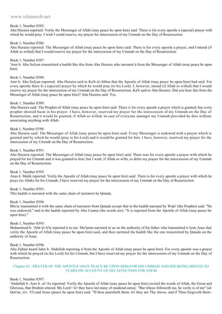 www.islamweb.net 
Book 1, Number 0385: 
Abu Huraira reported: Verity the Messenger of Allah (may peace be upon him) said: There is for every apostle a (special) prayer with 
which he would pray. I wish I could reserve, my prayer for intercession of my Ummah on the Day of Resurrection. 
Book 1, Number 0386: 
Abu Huraira reported: The Messenger of Allah (may peace be upon him) said: There is for every apostle a prayer, and I intend (if 
Allah so willed) that I would reserve my prayer for the intercession of my Ummah on the Day of Resurrection. 
Book 1, Number 0387: 
'Amr b. Abu Sufyan transmitted a hadith like this from Abu Huraira who narrated it from the Messenger of Allah (may peace be upon 
him). 
Book 1, Number 0388: 
Amr b. Abu Sufyan reported: Abu Huraira said to Ka'b al-Ahbar that the Apostle of Allah (may peace be upon him) had said: For 
every apostle there Is a (special) prayer by which he would pray (to his Lord). I, however, intend (if Allah so willed) that I would 
reserve my prayer for the intercession of my Ummah on the Day of Resurrection. Ka'b said to Abu Huraira: Did you hear this from the 
Messenger of Allah (may peace be upon him)? Abu Huraira said: Yes. 
Book 1, Number 0389: 
Abu Huraira said: The Prophet of Allah (may peace be upon him) said: There is for every apostle a prayer which is granted, but every 
prophet showed haste in his prayer. I have, however, reserved my prayer for the intercession of my Ummah on the Day of 
Resurrection, and it would be granted, if Allah so willed, in case of everyone amongst my Ummah provided he dies without 
associating anything with Allah. 
Book 1, Number 0390: 
Abu Huraira said: The Messenger of Allah (may peace be upon him) said: Every Messenger is endowed with a prayer which is 
granted and by which he would (pray to his Lord) and it would he granted for him. I have, however, reserved my prayer for the 
intercession of my Ummab on the Day of Resurrection. 
Book 1, Number 0391: 
Abu Huraira reported: The Messenger of Allah (may peace be upon him) said: There was for every apostle a prayer with which he 
prayed for his Ummah and it was granted to him; but I wish, if Allah so wills, to defer my prayer for the intercession of my Ummah 
on the Day of Resurrection. 
Book 1, Number 0392: 
Anas b. Malik reported: Verily the Apostle of Allah (may peace be upon him) said: There is for every apostle a prayer with which he 
prays (to Allah) for his Ummah. I have reserved my prayer for the intercession of my Ummah on the Day of Resurrection. 
Book 1, Number 0393: 
This hadith is narrated with the same chain of narrators by Qatada. 
Book 1, Number 0394: 
Mis'ar transmitted it with the same chain of narrators from Qatada except that in the hadith narrated by Waki' (the Prophet) said: "He 
was endowed," and in the hadith reported by Abu Usama (the words are): "It is reported from the Apostle of Allah (may peace be 
upon him)." 
Book 1, Number 0395: 
Muhammad b. 'Abd al-A'la reported it to me: Mu'tamir narrated to us on the authority of his father who transmitted it liom Anas that 
verity the Apostle of Allah (may peace be upon him) said, and then narrated the hadith like the one transmitted by Qatada on the 
authority of Anas. 
Book 1, Number 0396: 
Abu Zubair heard Jabir b. Abdullah reporting it from the Apostle of Allah (may peace be upon him): For every apostle was a prayer 
with which he prayed (to his Lord) for his Ummah, but I have reserved my prayer for the intercession of my Ummah on the Day of 
Resurrection. 
Chapter 85 : PRAYER OF THE APOSTLE (MAY PEACE BE UPON HIM) FOR HIS UMMAH AND HIS BEING MOVED TO 
TEARS ON ACCOUNT OF HIS AFFECTION FOR THEM 
Book 1, Number 0397: 
'Abdullah b. Amr b. al-'As reported: Verily the Apostle of Allah (may peace be upon him) recited the words of Allah, the Great and 
Glorious, that Ibrahim uttered. My Lord ! lo! they have led many of mankind astray: "But whoso followeth me, he verily is of me" (al- 
Qur'an, xiv. 35) and Jesus (peace be upon him) said: "If thou punisheth them, lo! they are Thy slaves, and if Thou forgiveth them - 
 