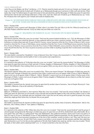 www.islamweb.net 
verily Thou art the Mighty, the Wise" (al-Qur'an, v 117). Then he raised his hands and said: O Lord, my Ummah, my Ummah, and 
wept; so Allah the High and the Exalted said: O Gabriel, go to Muhammad (though your Lord knows it fully well) and ask him: What 
makes thee weep? So Gabriel (peace be upon him) came to him and asked him, and the Messenger of Allah (may peace be upon him) 
informed him what he had said (though Allah knew it fully well). Upon this Allah said: O Gabriel, go to Muhammad any say: Verily 
We will please thee with regard to your Ummah and would not displease thee. 
Chapter 86 : HE WHO DIED WITH UNBELIEF WOULD BE (THROWN) INTO THE FIRE, INTERCESSION WOULD BE OF 
NO AVAIL TO HIM AND THE RELATIONSHIP OF HIS FAVOURITES WOULD NOT BENEFIT HIM 
Book 1, Number 0398: 
Anas reported: Verily, a person said: Messenger of Allah, where is my father? He said: (He) is in the Fire. When he turned away, he 
(the Holy Prophet) called him and said: Verily my father and your father are in the Fire. 
Chapter 87 : REGARDING THE WORDS OF ALLAH: "AND WARN THY NEAREST KINDRED" 
Book 1, Number 0399: 
Abu Huraira reported: When this verse was revealed: "And warn thy nearest kindred (al-Qur'an, xxvi. 214), the Messenger of Allah 
(may peace be upon him) called the Quraish; so they gathered and he gave them a general warning. Then he made a particular 
(reference to certain tribes) and said: O sons of Ka'b b. Luwayy, rescue yourselves from the Fire; O sons of Murra b. Ka'b, rescue 
yourselves from the Fire: O sons of Abd Shams, rescue yourselves from the Fire; 0 sons of Abd Manaf rescue yourselves from the 
Fire; O sons of Hashim, rescue yourselves from the Fire; 0 sons of Abd al-Muttalib, rescue yourselves from the Fire; O Fatimah, 
rescue thyself from the Fire, for I have no power (to protect you) from Allah in anything except this that I would sustain re lationship 
with you. 
Book 1, Number 0400: 
The same hadith is narrated by Ubaidallah b. Umar al-Qawariri from Abu 'Uwana, who transmitted it to 'Abd al-Malik b. 'Umair on 
the same chain of transmitter and the hadith of Jarir is more perfect and comprehensive. 
Book 1, Number 0401: 
It is narrated on the authority of 'A'isha that when this verse was revealed: "And warn thy nearest kindred," the Messenger of Allah 
(may peace be upon him) stood up on Safa' and said: O Fatima, daughter of Muhammad. O Safiya, daughter of 'Abd al-Muttalib, O 
sons of 'Abd al-Muttalib. I have nothing which can avail you against Allah; you may ask me what you want of my worldly belongings. 
Book 1, Number 0402: 
Abu Huraira reported: When (this verse) was revealed to him: "Warn your nearest kinsmen." the Messenger of Allah (may peace be 
upon him) said: O people of Quraish, buy yourselves from Allah, I cannot avail you at all against Allah; O sons of Abd al -Muttalib. I 
cannot avail you at all against Allah; 0 Abbas b. 'Abd al- Muttalib, I cannot avail you at all against Allah; O Safiya (aunt of the 
Messenger of Allah), I cannot avail you at all against Allah; 0 Fatima, daughter of Muhammad, ask me whatever you like, but I cannot 
avail you at all against Allah. 
Book 1, Number 0403: 
This hadith is narrated from the Apostle (may peace be upon him) by another chain of narrators, 'Amr al-Naqid, Mu'awiya b. 'Amr, 
Abdullah b. Dhakwan, A'raj on the authority of Abu Huraira. 
Book 1, Number 0404: 
Qabisa b. al-Mukhariq and Zuhair b. 'Amr reported: When this verse was revealed: "And warn thy nearest kindred," the Apostle of 
Allah (may peace be upon him) set off towards a rock of the hill and ascended the highest of the rocks and then called: 0 sons of 'Abd 
Manaf! I am a warner; my similitude and your similitude is like a man who saw the enemy and went to guard his people, but, being 
afraid they might get there before him, he shouted: Be on your guard! 
Book 1, Number 0405: 
This hadith is narrated from the Apostle of Allah (may peace be upon him) by another chain of narrators, Muhammad b. Abd al-A'la, 
Mu'tamir, Abu 'Uthman, Zuhair b. 'Amr, Qabisa b. Mukhariq. 
Book 1, Number 0406: 
It is reported on the authority of Ibn 'Abbas that when this verse was revealed: "And warn thy nearest kindred" (and thy group of 
selected people among them) the Messenger of Allah (may peace be upon him) set off till he climbed Safa' and called loudly: Be on 
your guard! They said: Who is it calling aloud? They said: Muhammad. They gathered round him, and he said: O sons of so and so, O 
sons of so and so, O sons of 'Abd Manaf, O sons of 'Abd al-Muttalib, and they gathered around him. He (the Apostle) said: If I were to 
inform you that there were horsemen emerging out of the foot of this mountain, would you believ e me? They said: We have not 
experienced any lie from you. He said: Well, I am a warner to you before a severe torment. He (the narrator) said that Abu Lahab then 
said: Destruction to you! Is it for this you have gathered us? He (the Holy Prophet) then stood up, and this verse was revealed: "Perish 
the hands of Abu Lahab, and he indeed perished" (cxi. 1). A'mash recited this to the end of the Sura. 
 