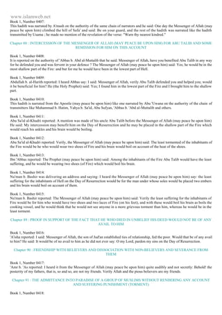www.islamweb.net 
Book 1, Number 0407: 
This hadith was narrated by A'mash on the authority of the same chain of narrators and he said: One day the Messenger of Allah (may 
peace be upon him) climbed the hill of Safa' and said: Be on your guard, and the rest of the hadith was narrated like the hadith 
transmitted by Usama ; he made no mention of the revelation of the verse: "Warn thy nearest kindred." 
Chapter 88 : INTERCESSION OF THE MESSENGER OF ALLAH (MAY PEACE BE UPON HIM) FOR ABU TALIB AND SOME 
REMISSION FOR HIM ON THIS ACCOUNT 
Book 1, Number 0408: 
It is reported on the authority of 'Abbas b. Abd al-Muttalib that he said: Messenger of Allah, have you benefited Abu Talib in any way 
for he defended you and was fervent in your defence ? The Messenger of Allah (may peace he upon him) said: Yes; he would be in the 
most shallow part of the Fire: and but for me he would have been in the lowest part of Hell. 
Book 1, Number 0409: 
Abdullah b. al-Harith reported: I heard Abbas say: I said: Messenger of Allah, verily Abu Talib defended you and helped you; would 
it be beneficial for him? He (the Holy Prophet) said: Yes; I found him in the lowest part of the Fire and I brought him to the shallow 
part. 
Book 1, Number 0410: 
This hadith is narrated from the Apostle (may peace be upon him) like one narrated by Abu 'Uwana on the authority of the chain of 
transmitters like Muhammad b. Hatim, Yahya b. Sa'id, Abu Sufyan, 'Abbas b. 'Abd al-Muttalib and others. 
Book 1, Number 0411: 
Abu Sa'id al-Khudri reported: A mention was made of his uncle Abu Talib before the Messenger of Allah (may peace be upon him) 
He said: My intercession may benefit him on the Day of Resurrection and he may be placed in the shallow part of the Fire which 
would reach his ankles and his brain would be boiling. 
Book 1, Number 0412: 
Abu Sa'id al-Khudri reported: Verily, the Messenger of Allah (may peace be upon him) said: The least tormented of the inhabitants of 
the Fire would be he who would wear two shoes of Fire and his brain would boil on account of the heat of the shoes. 
Book 1, Number 0413: 
Ibn 'Abbas reported: The Prophet (may peace be upon him) said: Among the inhabitants of the Fire Abu Talib would have the least 
suffering, and he would be wearing two shoes (of Fire) which would boil his brain. 
Book 1, Number 0414: 
Nu'man b. Bashir was delivering an address and saying: I heard the Messenger of Allah (may peace be upon him) say: the least 
suffering for the inhabitants of Hell on the Day of Resurrection would be for the man under whose soles would be placed two embers 
and his brain would boil on account of them. 
Book 1, Number 0415: 
Nu'man b. Bashir reported: The Messenger of Allah (may peace be upon him) said: Verily the least suffering for the inhabitants of 
Fire would be for him who would have two shoes and two laces of Fire (on his feet), and with these would boil his brain as boils the 
cooking vessel, and he would think that he would not see anyone in a more grievous torment than him, whereas he would be in the 
least torment. 
Chapter 89 : PROOF IN SUPPORT OF THE FACT THAT HE WHO DIED IN UNBELIEF HIS DEED WOULD NOT BE OF ANY 
AVAIL TO HIM 
Book 1, Number 0416: 
'A'isha reported: I said: Messenger of Allah, the son of Jud'an established ties of relationship, fed the poor. Would that be of any avail 
to him? He said: It would be of no avail to him as he did not ever say: O my Lord, pardon my sins on the Day of Resurrection. 
Chapter 90 : FRIENDSHIP WITH BELIEVERS AND DISSOCIATION WITH NON-BELIEVERS AND SEVERANCE FROM 
THEM 
Book 1, Number 0417: 
'Amr b. 'As reported: I heard it from the Messenger of Allah (may peace be upon him) quite audibly and not secretly: Behold! the 
posterity of my fathers, that is, so and so, are not my friends. Verily Allah and the pious believers are my friends. 
Chapter 91 : THE ADMITTANCE INTO PARADISE OF A GROUP OF MUSLIMS WITHOUT RENDERING ANY ACCOUNT 
AND SUFFERING PUNISHMENT (TORMENT) 
Book 1, Number 0418: 
 