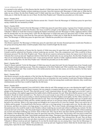 www.islamweb.net 
It is narrated on the authority of Abu Huraira that the Apostle of Allah (may peace be upon him) said: Seventy thousand (persons) of 
my Ummah would enter Paradise without rendering an account. Upon this a person said: Messenger of Allah. pray to Allah that He 
make me one of them. He (the Holy Prophet) said: O Allah! make him one of them. Then another stood up and said: Messenger of 
Allah, pray to Allah that He make me one of them. He (the Holy Prophet) said: 'Ukkasha has preceded you in this matter. 
Book 1, Number 0419: 
Muhammad b. Ziyad reported: I heard Abu Huraira narrate this: I heard it from the Messenger of Allah(may peace be upon him) 
saying a hadith like one narrated by al-Rabi'. 
Book 1, Number 0420: 
Abu Huraira reported: I heard it from the Messenger of Allah (may peace be upon him) saying: A group of my Ummah consisting of 
seventy thousand persons would enter Paradise; their faces would be as bright as the brightness of the full moon. Abd Huraira said: 
'Ukkasha b. Mihsan al-Asadi then stood up wrapping the blanket around him and said: Messenger of Allah, supplicate (before) Allah 
that He should make me one among them. Upon this the Messenger of Allah (may peace be upon him) said: O Allah, make him 
among them. Then stood up a man from the Ansa and said: Messenger of Allah, pray to Allah that He should make me one among 
them. The Messenger of Allah (may peace be upon him) said: 'Ukkasha has preceded you in this matter. 
Book 1, Number 0421: 
Abu Huraira reported: The Messenger of Allah (may peace be upon him) said: Seventy thousand (persons) would enter Paradise as 
one group and among them (there would be people) whom faces would be bright like the moon. 
Book 1, Number 0422: 
It is reported on the authority of 'Imran that the Apostle of Allah (may peace be upon him) said: Seventy thousand people of my 
Ummah would be admitted into Paradise without rendering any account. They (the companions) said: Who would be of those 
(fortunate persons)? He (the Holy Prophet) said: Those who do not cauterise and practise charm, but repose trust in their Lord, 
'Ukkasha then stood up and said: Supplicate (before) Allah that He should make me one among them. He (the Holy Prophet) said: 
Thou art one among them He (the narrator) said: A man stood up and said: Apostle of Allah, supplicate (before) Allah that He should 
make me one among them. He (the Holy Prophet said: 'Ukkasha has preceded you (in this matter). 
Book 1, Number 0423: 
'Imran b. Husain reported: Verily the Messenger of Allah (may peace be upon him) said: Seventy thousand men of my Ummah would 
enter Paradise without rendering account. They (the companions of the Holy Prophet) said: Who would be those, Messenger of Allah? 
He (the Holy Prophet) said: They would be those who neither practise charm, not take omens, nor do they cauterise, but they repose 
their trust in their Lord. 
Book 1, Number 0424: 
Abu Hazim narrated it on the authority of Ibn Sa'd that the Messenger of Allah (may peace be upon him) said: Seventy thousand 
persons or seven hundred thousand persons (Abu Hazim does not remember the exact number) would enter Paradise holding and 
supporting one another, and the first among them would not enter till the last among them would enter (therein); (they would enter 
simultaneously) and their faces would be bright like the full moon. 
Book 1, Number 0425: 
Husain b. 'Abd al-Rahman reported: I was with Sa'id b. Jubair when he said: Who amongst you saw a star shooting last night? I said: It 
was I; then I said: I was in fact not (busy) in prayer, but was stung by a scorpion (and that is the reason why I was awake and had a 
glimpse of the shooting star). He said: Then what did you do? I said: I practised charm. He said: What urged you to do this? I said: (I 
did this according to the implied suggestion)of the hadith which al-Shu'ba narrated. He said: What did al-Shu'ba narrate to you? I said: 
Buraida b. Husaib al-Aslami narrated to us. The charm is of no avail except in case of the (evil influence) of an eye or the sting of a 
scorpion. He said: He who acted according to what he had heard (from the Holy Prophet) acted rightly, but Ibn 'Abbas narrated to us 
from the Apostle of Allah (may peace be upon him) that he said: There were brought before me the peoples and I saw an apostle and a 
small group (of his followers) along with him, another (apostle) and one or two persons (along with him) and (still another) apostle 
having no one with him. When a very large group was brought to me I conceived as if it were my Ummah. Then it was said to me: It 
is Moses and his people. You should look at the horizon, and I saw a very huge group. It was again said to me: See the other side of 
the horizon, and there was (also) a very huge group. It was said to me: This is your Ummah, and amongst them there were seventy 
thousand persons who would be made to enter Paradise without rendering any account and without (suffering) any torment. He then 
stood up and went to his house. Then the people began to talk about the people who would be admitted to Paradise without rendering 
any account and without (suffering) any torment. Some of them said: They may be those who (have had the good fortune of living) in 
the company of the Messenger of Allah (may peace be upon him) and some of them said: They be those who were born in Islam and 
did not associate anything with Allah. Some people mentioned other things. Thereupon came forth the Messenger of Allah (may peace 
be upon him) before them and he said: What was that which you were talking about? They informed him. He said: They are those 
persons who neither practise charm, nor ask others to practise it, nor do they take omens, and repose their trust in their Lord. Upon this 
'Ukkasha b. Mihsan stood up and said: Supplicate for me that He should make me one among them. Upon this he (Messenger of 
Allah) said: Thou are one among them. Then another man stood up and said: Supplicate before Allah that He should make me one 
among them. Upon this he said: 'Ukkisha has preceded you. 
 