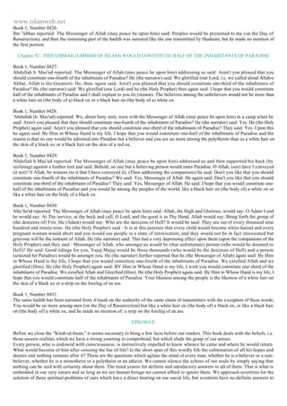 www.islamweb.net 
Book 1, Number 0426: 
Ibn 'Abbas reported: The Messenger of Allah (may peace be upon him) said: Peoples would be presented to me (on the Day of 
Resurrection), and then the remaining part of the hadith was narrated like the one transmitted by Hushaim, but he made no mention of 
the first portion. 
Chapter 92 : THIS UMMAH (UMMAH OF ISLAM) WOULD CONSTITUTE HALF OF THE INHABITANTS OF PARADISE 
Book 1, Number 0427: 
Abdullah b. Mas'ud reported: The Messenger of Allah (may peace be upon him) addressing us said: Aren't you pleased that you 
should constitute one-fourth of the inhabitants of Paradise? He (the narrator) said: We glorified (our Lord, i.e. we called aloud Allah-o 
Akbar, Allah is the Greatest). He, then, again said: Aren't you pleased that you should co nstitute one-third of the inhabitants of 
Paradise? He (the narrator) said: We glorified (our Lord) and he (the Holy Prophet) then again said: I hope that you would constitute 
half of the inhabitants of Paradise and I shall explain to you its (reason). The believers among the unbelievers would not be more than 
a white hair on (the body of a) black ox or a black hair on (the body of a) white ox. 
Book 1, Number 0428: 
'Abdullah (b. Mas'ud) reported: We, about forty men, were with the Messenger of Allah (may peace be upon him) in a camp when he 
said: Aren't you pleased that they should constitute one-fourth of the inhabitants of Paradise? He (the narrator) said: Yes. He (the Holy 
Prophet) again said: Aren't you pleased that you should constitute one-third of the inhabitants of Paradise? They said: Yes. Upon this 
he again said: By Him in Whose Hand is my life, I hope that you would constitute one-half of the inhabitants of Paradise and the 
reason is that no one would be admitted into Paradise but a believer and you are no more among the polytheists than as a white hair on 
the skin of a black ox or a black hair on the skin of a red ox. 
Book 1, Number 0429: 
Abdullah b Mas'ud reported: The Messenger of Allah (may peace be upon him) addressed us and then supported his back (by 
reclining) against a leather tent and said: Behold, no one but a believing person would enter Paradise. O Allah, (see) have I conveyed 
(it not)? 0 Allah, be witness (to it that I have conveyed it). (Then addressing the companions) he said: Don't you like that you should 
constitute one-fourth of the inhabitants of Paradise? We said: Yes, Messenger of Allah. He again said: Don't you like that you should 
constitute one-third of the inhabitants of Paradise? They said: Yes, Messenger of Allah. He said: I hope that you would constitute one-half 
of the inhabitants of Paradise and you would be among the peoples of the world, like a black hair on (the body of) a white ox or 
like a white hair on the body of a black ox. 
Book 1, Number 0430: 
Abu Sa'id reported: The Messenger of Allah (may peace be upon him) said: Allah, the High and Glorious, would say: O Adam I and 
he would say: At Thy service, at thy beck and call, O Lord, and the good is in Thy Hand. Allah would say: Bring forth the group of 
(the denizens of) Fire. He (Adam) would say: Who are the denizens of Hell? It would be said: They are out of every thousand nine 
hundred and ninety-nine. He (the Holy Prophet) said : It is at this juncture that every child would become white-haired and every 
pregnant woman would abort and you would see people in a state of intoxication, and they would not be in fact intoxicated but 
grievous will be the torment of Allah. He (the narrator) said: This had a very depressing effect upon them (upon the companions of the 
Holy Prophet) and they said : Messenger of Allah, who amongst us would be (that unfortunate) person (who would be doomed to 
Hell)? He said: Good tidings for you, Yajuj Majuj would be those thousands (who would be the denizens of Hell) and a person 
(selected for Paradise) would be amongst you. He (the narrator) further reported that he (the Messenger of Allah) again said: By Him 
in Whose Hand is thy life, I hope that you would constitute one-fourth of the inhabitants of Paradise. We extolled Allah and we 
glorified (Him). He (the Holy Prophet) again said: BY Him in Whose Hand is my life, I wish you would constitute one -third of the 
inhabitants of Paradise. We extolled Allah and Glorified (Him). He (the Holy Prophet) again said: By Him in Whose Hand is my life, I 
hope that you would constitute half of the inhabitants of Paradise. Your likeness among the people is the likeness of a white hair on 
the skin of a black ox or a strip on the foreleg of an ass. 
Book 1, Number 0431: 
The same hadith has been narrated from A'mash on the authority of the same chain of transmitters with the e xception of these words: 
You would be no more among men (on the Day of Resurrection) but like a white hair on (the body of) a black ox, or like a black hair 
on (the body of) a white ox, and he made no mention of: a strip on the foreleg of an ass. 
EPILOGUE 
Before we close the "Kitab-ul-Iman," it seems necessary to bring a few facts before our readers. This book deals with the beliefs, i.e. 
those unseen realities which we have a strong yearning to comprehend, but which elude the grasp of our senses. 
Every person, who is endowed with consciousness, is instinctively impelled to know whence he came and where he would return. 
What would become of him after crossing the bar of life? Is the short span of this wordly life the culmination of all his hopes and 
desires and nothing remains after it? These are the questions which agitate the mind of every man, whether he is a believer or a non-believer, 
whether he is a monotheist or a polytheist or an atheist. We cannot silence the echoes of our souls by simply saying that 
nothing can be said with certainty about them. The mind yearns for definite and satisfactory answers to all of them. That is what is 
embedded in our very nature and so long as we are human beings we cannot afford to ignore them. We approach scientists for the 
solution of these spiritual problems of ours which have a direct bearing on our social life, but scientists have no definite answers to 
 