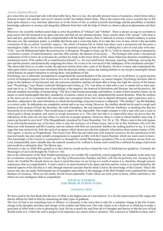 www.islamweb.net 
give since they are concerned only with observable facts, that is to say, the optically present source of sensation, which forms only a 
fraction of man's life and the vast sea of "unseen world" lies hidden before them. That is the reason why even a scientist has to fall 
back upon chance-a very imortant admission as to the limits of the so-called scientific knowledge and the possibility of another 
knowledge unknown to science and altogether different from that with the help of which we observe physical phenomena and their 
laws. 
Moreover, the scientific method cannot help us solve the problem of "whence" and "whither". There is always an urge in our hearts to 
peep across this life hemmed in by space and time and find out our ultimate destiny. Since science deals with "actual," with what is 
here and now, particularly what can be comprehended with the helpof senses, there is inherent in science a natural tendency to assure 
that man, too, like inanimate matter, is a bubble that bursts and a vision that fades. If we take this view of man, which is the inevitable 
conclusion of the so-called "scientific inquiry," the whole of human life in which man plays such a prominent role becomes a 
meaningless riddle, for he is denied the existence of spiritual yearning in him which is nothing but a sort of cruel joke with man. 
"Life," says Dr Muhammad Iqbal (Reconstruction of Religious Thought in Islam, pp 50-1), "with its intense feeling of spontaneity 
constitutes a centre of indetermination, and thus falls outside, the domain of necessity. . . The biologist who seeks a mechanical 
explanation of life is led to do so because he confines his study to the lower forms of life whose behaviour discloses resemblances to 
mechanical action. If he studies life as manifested in himself, i.e., his own mind freely choosing, rejecting, reflecting, surveying the 
past and the present, and dynarnically imagining the future. he is sure to be convinced of the inadequacy of his mechancal concepts." 
The observable facts or, in other words, the physical entities form only a part of the Reality. On how to know and comprehend the 
other parts which concern us more intimately than the physical entities. science has nothing definite to say except a meaningful silence 
which betrays its natural limitation in solving these vital problems of life. 
Psychology, too, is inherently incompetent to comprehend the unseen Realities of the universe. Life, as we all know. is a great mystery 
everrin its biological aspects; how mysterious it is in its spiritual and moral aspects, we cannot imagine. Psychology has been-able to 
grope in the darkness of unconscious and ,ub-conscious chambers and has not been able to bring into light the secrets of the human 
soul. "Psychology," says Waiter Leibrecht (Religion and Culture, p. 33), "can show us what man is not. It cannot tell us what man, 
each one of us, is. The legitimate aim of psychology is the negative, the removal of distortions and illusions, but not the positive, the 
full and complete knowledge of human being." The fact is that human knowledge and intellect, in spite of their boastful claims, are by 
nature so much handicapped that they, unaided by revelation, cannot in any way comprehend the unseen Realities. What the intellect 
at the most can do is to transform the sense-data into conceptual forms, but it has to depend ultimately upon experience and is, 
therefore, subjected to the same limitations to which the knowledge of pysical sciences is subjected. "The intellect," say Ibn Khaldun, 
is a correct scale. Its indications are completely certain and in no way wrong. However, the intellect should not be used to weigh such 
matters as the oneness of God, the Hereafter, the truth of prophecy, the real character of Divine Attributes, or anything else that lies 
beyond the level of the intellect. That would mean to aspire for the impossible. One might compare it with a man who sees a scale in 
which gold is being weighed, and wants to weigh mountains in it. This (the fact that it is impossible) does not prove that the 
indications of the scale are not true (when it is used for its proper purpose). However, there is a limit at which intellect must stop. It 
cannot go beyond its own level" (The Muqaddimah, translated by Franz Rosenthal, Vol. III. p. 38). What a man in the cold regions 
of an arid intellectualism can, at his best, infer is only the existence of a Prime Cause, but to far as His Attributes, His will, His 
behaviour with humanity and His Creation, and our relation with Him are concerned. Intellect has nothing positive to say. It is at this 
stage that man instinctively feels the need of an agency which shoure provide him authentic information about unseen rmuties of life. 
This agencv is known as Prophethoud. The Great Lord, Who has provided man with materiaf resources for the satisfaction of his 
macerial needs, has also made suitable arrangements to acquaint us fully with the Unseen Realities which our souls yearn to know. 
This knowledge of the Unseen is vouchsafed to us through His trusted Messengers (prophets).This is an immense savour from our 
Lord, immeasurably more valuable then the material resources for, without it, human souls would have suffered the pangs of privation 
and would have ultimately died. The Qur'an says: 
All praise is due to Allah.Who guided us to this.And we would not have found the way if Allah had not guided us. Certainly the 
Messengers of our Lord brought the Truth (vii. 43). 
Just as the information of the Holy Prophet pertaining to our worldly life is perfectly correct judged by any standard, in the same way 
his revelations concerning the Unseen. e.g. the Day of Resurrection, Paradise and Hell, will also be perfectly true. because he As 
Amin. the Truthful.We should, however, bear in mind that since we are living in a world of senses it is, therefore, through sensory 
experiences that we comprehend it. A man's mind is so much hemmed in by space and time and his vision is so much limited by the 
material aspects of his life that it is only through material concepts that his mind is led to the knowledge of the Unseen. That is the 
reason why one can easily find frequent use of metaphors and similes in the language of the Holy Prophet as be explained the Unseen 
Realities of existence. These are not myths, but the Great undeniable Truths which our souls yearn to know, affirm and believe. but 
which our own intelligence fails to comprehend 
KITAB AL-TAHARAH 
(THE BOOK OF PURIFICATION) 
INTRODUCTION 
We have read in the first Book that the love of Allah is the highest aim of a true believer. It is for the achievement of this single end 
that he affirms his faith in Him by renouncing all other types of godhood. 
The love of God is not something inert or lifeless; it is dynamic in the sense that it calls for a complete change in the life of man: 
change in his thoughts and ideas and change in his conduct and behaviour. One who claims to be a believer in Allah has to make a 
good deal of effort with a view to pleasing his :lord. He has to purify his soul from all evil thoughts and fancies so that the love of God 
should reside in it. Unless the soul is purged of all impurities one cannot achieve salvation. This is known as Tahdrah in Islam, and it 
 