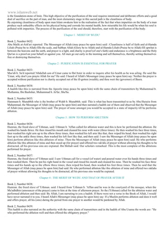www.islamweb.net 
is the foundation-stone of Imin. This high objective of the purification of the soul requires intentional and deliberate efforts and a good 
deal of sacrifice on the part of man, and the most elementary stage in this sacred path is the cleanliness of body. 
By enjoining cleanliness of body upon man Islam awakens him to the realisation of the fact that when impurities on the body of a man 
produce such unhealtby effects on his physical being and corrode his mental health, how miserable his life would be when his soul is 
polluted with impurities. The process of the purification of the soul should, therefore, start with the purification of the body. 
Chapter 1 : MERIT OF WUDU' 
Book 2, Number 0432: 
Abu Malik at-Ash'ari reported: The Messenger of Allah (may peace be upon him) said : Cleanliness is half of faith and al-Hamdu 
Liliah (Praise be to Allah) fills the scale, and Subhan Allah (Glory be to Allah) and al-Hamdu Liliah (Praise be to Allah) fill upwhat is 
between the heavens and the earth, and prayer is a light, and charity is proof (of one's faith) and endurance is a brightness and the Holy 
Qur'an is a proof on your behalf or against you. All men go out early in the morning and sell themselves, thereby setting themselves 
free or destroying themselves. 
Chapter 2 : PURIFICATION IS ESSENTIAL FOR PRAYER 
Book 2, Number 0433: 
Mus'ab b. Sa'd reported:'Abdullah son of Umar came to Ibn'Amir in order to inquire after his health as he was ailing. He said Ibn 
'Umar, why don't you prayto Allah for me? He said: I heard of Allah's Messenger (may peace be upon him) say: Neither the prayer is 
accepted without parification nor is charity accepted out of the ill-gotten (wealth), and thou wert the (governor) of Basra. 
Book 2, Number 0434: 
A hadith like this is narrated from the Apostle (may peace be upon him) with the same chain of transmitters by Muhammad b. 
Muthanna, Ibn Bashshar, Muhammad b. Ja'far, Shu'ba. 
Book 2, Number 0435: 
Hammam b. Munabbih who is the brother of Wahb b. Munabbih. said: This is what has been transmitted to us by Abu Huraira from 
Muhammad, the Messenger of Allah (may peace be upon him) and then narrated a hadith out of them and observed that the Messenger 
of Allah (may peace be upon him) said: The prayer of none amongst you would be accepted in a state of impurity till he performs 
ablution. 
Chapter 3 : HOW TO PERFORM ABLUTION 
Book 2, Number 0436: 
Humran, the freed slave of 'Uthman, said: Uthman b. 'Affan called for ablution water and this is how he performed the ablution. He 
washed his hands thrice. He then rinsed his mouth and cleaned his nose with water (three times). He then washed his face three times, 
then washed his right arm up to the elbow three times, then washed his left arm like that, then wiped his head; then washed his right 
foot up to the ankle three times, then washed his left foot like that, and then said: I saw the Messenger of Allah (may peace be upon 
him) perform ablution like this ablution of mine. Then the Messenger of Allah (may peace be upon him) said: He who performs 
ablution like this ablution of mine and then stood up (for prayer) and offered two rak'ahs of prayer without allowing his thoughts to be 
distracted, all his previous sins are expiated. Ibn Shihab said: Our scholars remarked: This is the most complete of the ablutions 
performed for prayer. 
Book 2, Number 0437: 
Humran, the freed slave of 'Uthman said: I saw Uthman call for a vessel (of water) and poured water over his hands three times and 
then washed them. Then he put his right hand in the vessel and rinsed his mouth and cleaned his nose. Then he washed his face three 
times and his hands up to the elbow three times; then wiped his head, then washed his feet three times. Then he said that the 
Messenger of Allah (may peace be upon him) had said: He who performed ablution like this ablution of mine and offered two raklahs 
of prayer without allowing his thoughts to be distracted, all his previous sins would be expiated. 
Chapter 4 : THE MERIT OF WUDU AND THAT OF PRAYER AFTER IT 
Book 2, Number 0438: 
Humran. the freed slave of 'Uthman. said: I heard from 'Uthman b. 'Affan and he was in the courtyard of the mosque, when the 
Mu'adhdhin (announcer of the prayer) came to him at the time of afternoon prayer. So the ('Uthman) called for the ablution water and 
performed ablution and then said: By Allah, I am narrating to you a hadith. If there were not a verse in the Book of Allah, I would 
have never narrated it to you. I heard Allah's Messenger (may peace be upon him) say: If a Muslim performs ablution and does it well 
and offers prayer, all his (sins) daring the period from one prayer to another would be pardoned by Allah. 
Book 2, Number 0439: 
This hadith is also narrated on the authority with the same chain of transmitters and in the hadith of Abu Usama the words are: "He 
who performed the ablution well and then offered the obligatory prayer." 
 