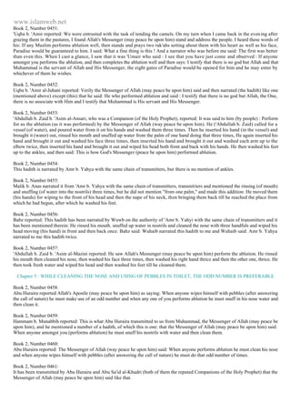 www.islamweb.net 
Book 2, Number 0451: 
'Uqba b. 'Amir reported: We were entrusted with the task of tending the camels. On my turn when I came back in the even ing after 
grazing them in the pastures, I found Allah's Messenger (may peace be upon him) stand and address the people. I heard these words of 
his: If any Muslim performs ablution well, then stands and prays two rak'ahs setting about them with his heart as well as his face, 
Paradise would be guaranteed to him. I said: What a fine thing is this ! And a narrator who was before me said: The first was better 
than even this. When I cast a glance, I saw that it was 'Umair who said : I see that you have just come and observed : If anyone 
amongst you performs the ablution, and then completes the ablution well and then says: I testify that there is no god but Allah and that 
Muhammad is the servant of Allah and His Messenger, the eight gates of Paradise would be opened for him and he may enter by 
whichever of them he wishes. 
Book 2, Number 0452: 
Uqba b. 'Amir al-Juhani reported: Verily the Messenger of Allah (may peace be upon him) said and then narrated (the hadith) like one 
(mentioned above) except (this) that he said: He who performed ablution and said : I testify that there is no god but Allah, the One, 
there is no associate with Him and I testify that Muhammad is His servant and His Messenger. 
Book 2, Number 0453: 
'Abdullah b. Zaid b. 'Asim al-Ansari, who was a Companion (of the Holy Prophet), reported: It was said to him (by people) : Perform 
for us the ablution (as it was performed) by the Messenger of Allah (way peace be upon him). He ('Abdullah b. Zaid) called for a 
vessel (of water), and poured water from it on his hands and washed them three times. Then he inserted his hand (in the vessel) and 
brought it (water) out, rinsed his mouth and snuffed up water from the palm of one hand doing that three times, He again inserted his 
hand and brought it out and washed his face three times, then inserted his hand and brought it out and washed each arm up to the 
elbow twice, then inserted his hand and brought it out and wiped his head both front and back with his hands. He then washed his feet 
up to the ankles, and then said: This is how God's Messenger (peace be upon him) performed ablution. 
Book 2, Number 0454: 
This hadith is narrated by Amr b. Yahya with the same chain of transmitters, but there is no mention of ankles. 
Book 2, Number 0455: 
Malik b. Anas narrated it from 'Amr b. Yahya with the same chain of transmitters, transmitters and mentioned the rinsing (of mouth) 
and snuffing (of water into the nostrils) three times, but he did not mention "from one palm," and made this addition: He moved them 
(his hands) for wiping to the front of his head and then the nape of his neck, then bringing them back till he reached the place from 
which he had begun, after which he washed his feet. 
Book 2, Number 0456: 
Babz reported: This hadith has been narrated by Wuwb on the authority of 'Amr b. Yahyi with the same chain of transmitters and it 
has been mentioned therein: He rinsed his mouth. snuffed up water in nostrils and cleaned the nose with three handfuls and wiped his 
head moving (his hand) in front and then back once. Bahz said: Wuhaib narrated this hadith to me and Wuhaib said: Amr b. Yahya 
narrated to me this hadith twice. 
Book 2, Number 0457: 
'Abdullah b. Zaid b. 'Asim al-Mazini reported: He saw Allah's Messenger (may peace be upon him) perform the ablution. He rinsed 
his mouth then cleaned his nose, then washed his face three times, then washed his right hand thrice and then the other one, thrice. He 
then took fresh water and wiped his head and then washed his feet till he cleaned them. 
Chapter 5 : WHILE CLEANING THE NOSE AND USING OF PEBBLES IN TOILET, THE ODD NUMBER IS PREFERABLE 
Book 2, Number 0458: 
Abu Huraira reported Allah's Apostle (may peace be upon him) as saying: When anyone wipes himself with pebbles (after answering 
the call of nature) he must make use of an odd number and when any one of you performs ablution he must snuff in his nose water and 
then clean it. 
Book 2, Number 0459: 
Hammam b. Munabbih reported: This is what Abu Huraira transmitted to us from Muhammad, the Messenger of Allah (may peace be 
upon him), and he mentioned a number of a hadith, of which this is one: that the Messenger of Allah (may peace be upon him) said: 
When anyone amongst you (performs ablution) he must snuff his nostrils with water and then clean them. 
Book 2, Number 0460: 
Abu Huraira reported: The Messenger of Allah (way peace he upon him) said: When anyone performs ablution he must clean his nose 
and when anyone wipes himself with pebbles (after answering the call of nature) he must do that odd number of times. 
Book 2, Number 0461: 
It has been transmitted by Abu Huraira and Abu Sa'id al-Khudri (both of them the reputed Companions of the Holy Prophet) that the 
Messenger of Allah (may peace be upon him) said like that. 
 