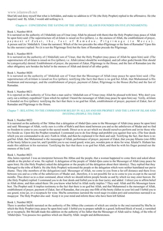 www.islamweb.net 
Shari'ah) and deny myself that what is forbidden, and make no addition to it? He (the Holy Prophet) replied in the affirmative. He (the 
inquirer) said: By Allah, I would add nothing to it. 
Chapter 6 : CONCERNING THE SAYING OF THE APOSTLE: ISLAM IS FOUNDED ON FIVE (FUNDAMENTS) 
Book 1, Number 0018: 
It is narrated on the authority of ('Abdullah) son of Umar (may Allah be pleased with them) that the Holy Prophet (may peace of Allah 
be upon him) said: (The superstructure of) al-Islam is raised on five (pillars), i.e. the oneness of Allah, the establishment of prayer, 
p a y m e n t o f Z a k a t , t h e , f a s t o f R a m a d a n , P i l g r i m a g e ( t o M e c c a ) . 
A person said (to 'Abdullah b. Umar the narrator): Which of the two precedes the other-Pilgrimage or the fasts of Rarnadan? Upon this 
he (the narrator) replied: No (it is not the Pilgrimage first) but the fasts of Ramadan precede the Pilgrimage. 
Book 1, Number 0019: 
It is narrated on the authority of ('Abdullah) son of 'Umar, that the Holy Prophet (may peace of Allah be upon him) said: (The 
superstructure of) al-Islam is raised on five (pillars), i.e. Allah (alone) should be worshipped, and (all other gods) beside Him should 
be (categorically) denied. Establishment of prayer, the payment of Zakat, Pilgrimage to the House, and the fast of Ramadan (are the 
other obligatory acts besides the belief in the oneness of Allah and denial of all other gods). 
Book 1, Number 0020: 
It is narrated on the authority of 'Abdullah son of 'Umar that the Messenger of Allah (may peace be upon him) said: (The 
superstructure of) al-Islam is raised on five (pillars), testifying (the fact) that there is no god but Allah, that Muhammad is His 
bondsman and messenger, and the establishment of prayer, payment of Zakat, Pilgrimage to the House (Ka'ba) and the fast of 
Ramadan. 
Book 1, Number 0021: 
It is reported on the authority of Ta'us that a man said to 'Abdullah son of 'Umar (may Allah be pleased with him). Why don't you 
carry out a military expedition? Upon which he replied: I heard the messenger of Allah (may peace be upon him) say: Verily, al-Islam 
is founded on five (pillars): testifying the fact that there is no god but Allah, establishment of prayer, payment of Zakat, fast of 
Ramadan and Pilgrimage to the House. 
Chapter 7 : RELATING TO THE COMMAND FOR BELIEF IN ALLAH AND HIS PROPHET AND THE LAWS OF ISLAM AND 
INVITING (PEOPLE TO) THEM 
Book 1, Number 0022: 
It is narrated on the authority of Ibn 'Abbas that a delegation of Abdul Qais came to the Messenger of Allah (may peace be upon him) 
and said: Messenger of Allah, verily ours is a tribe of Rabi'a and there stand between you and us the unbelievers of Mudar and we find 
no freedom to come to you except in the sacred month. Direct us to an act which we should ourselves perform and invite those who 
live beside us. Upon this the Prophet remarked: I command you to do four things and prohibit you against four acts. (The four deeds 
which you are commanded to do are): Faith in Allah, and then he explained it for them and said: Testifying the fact. that there is no 
god but Allah, that Muhammad is the messenger of Allah, performance of prayer, payment of Zakat, that you pay Khums (one-fifth) 
of the booty fallen to your lot, and I prohibit you to use round gourd, wine jars, wooden pots or skins for wine. Khalaf b. Hisham has 
made this addition in his narration: Testifying the fact that there is no god but Allah, and then he with his finger pointed out the 
oneness of the Lord. 
Book 1, Number 0023: 
Abu Jamra reported: I was an interpreter between Ibn Abbas and the people, that a woman happened to come there and asked about 
nabidh or the pitcher of wine. He replied: A delegation of the people of 'Abdul-Qais came to the Messenger of Allah (may peace be 
upon him). He (the Holy Prophet) asked the delegation or the people (of the delegation about their identity). They replied that they 
belonged to the tribe of Rabi'a. He (the Holy Prophet) welcomed the people or the delegation which were neither humiliated nor put to 
shame. They (the members of the delegation) said: Messenger of Allah, we come to you from a far-off distance and there lives 
between you and us a tribe of the unbelievers of Mudar and , therefore, it is not possible for us to come to you ex cept in the sacred 
months. Thus direct us to a clear command, about which we should inform people beside us and by which we may enter heaven. He 
(the Holy Prophet) replied: I command you to do four deeds and forbid you to do four (acts), and added : I direct you to affirm belief 
in Allah alone, and then asked them: Do you know what belief in Allah really implies ? They said: Allah and His Messenger know 
best. The Prophet said: It implies testimony to the fact that there is no god but Allah, and that Muhammad is the messenger of Allah, 
establishment of prayer, payment of Zakat, fast of Ramadan, that you pay one-fifth of the booty (fallen to your lot) and I forbid you to 
use gourd, wine jar, or a receptacle for wine. Shu'ba sometimes narrated the word naqir (wooden pot) and sometimes narrated it as 
muqayyar. The Holy Prophet also said : Keep it in your mind and inform those who have been left behind. 
Book 1, Number 0024: 
There is another hadith narrated on the authority of Ibn Abbas (the contents of which are similar to the one) narrated by Shu'ba in 
which the Holy Prophet (may peace be upon him) said: I forbid you to prepare nabidh in a gourd, hollowed block of wood, a varnished 
jar or receptacle. Ibn Mu'adh made this addition on the authority of his father that the Messenger of Allah said to Ashajj, of the tribe of 
'Abdul-Qais: You possess two qualities which are liked by Allah: insight and deliberateness. 
 