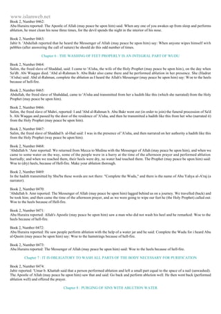www.islamweb.net 
Book 2, Number 0462: 
Abu Huraira reported: The Apostle of Allah (may peace be upon him) said. When any one of you awakes up from sleep and performs 
ablution, he must clean his nose three times, for the devil spends the night in the interior of his nose. 
Book 2, Number 0463: 
Jabir b. 'Abdullah reported that he heard the Messenger of Allah (may peace be upon him) say: When anyone wipes himself wit h 
pebbles (after answering the call of nature) he should do this odd number of times. 
Chapter 6 : THE WASHING OF FEET PROPERLY IS AN INTEGRAL PART OF WUDU 
Book 2, Number 0464: 
Salim, the freed slave of Shaddad, said: I came to 'A'isha, the wife of the Holy Prophet (may peace be upon him), on the day when 
Sa'db. Abi Waqqas died. 'Abd al-Rahman b. Abu Bakr also came there and he performed ablution in her presence. She (Hadrat 
'A'isha) said: Abd al-Rahman, complete the ablution as I heard the Allah's Messenger (may peace be upon him) say: Woe to the heels 
because of hell-fire. 
Book 2, Number 0465: 
Abdullah, the freed slave of Shahddad, came to 'A'isha and transmitted from her a hadith like this (which she narrated) from the Holy 
Prophet (may peace be upon him). 
Book 2, Number 0466: 
Salim, the freed slave of Mahri, reported: I and 'Abd al-Rahman b. Abu Bakr went out (in order to join) the funeral procession of Sa'd 
b. Abi Waqqas and passed by the door of the residence of 'A'isha, and then he transmitted a hadith like this from her who (narrated it) 
from the Holy Prophet (may peace be upon him). 
Book 2, Number 0467: 
Salim, the freed slave of Shaddad b. al-Had said: I was in the presence of 'A'isha, and then narrated on her authority a hadith like this 
from the Holy Prophet (way peace be upon him). 
Book 2, Number 0468: 
'Abdullah b. 'Amr reported: We returned from Mecca to Medina with the Messenger of Allah (may peace be upon him), and when we 
came to some water on the way, some of the people were in a hurry at the time of the afternoon prayer and performed ablution 
hurriedly; and when we reached them, their heels were dry, no water had touched them. The Prophet (may peace be upon him) said: 
Woe to (dry) heels, because of Hell-fire. Make your ablution thorough. 
Book 2, Number 0469: 
In the hadith transmitted by Shu'ba these words are not there: "Complete the Wudu," and there is the name of Abu Yahya al-A'raj (a 
narrator). 
Book 2, Number 0470: 
'Abdullah b. Amr reported: The Messenger of Allah (may peace be upon him) lagged behind us on a journey. We travelled (back) and 
be took him; and then came the time of the afternoon prayer, and as we were going to wipe our feet he (the Holy Prophet) called out: 
Woe to the heels because of Hell-fire. 
Book 2, Number 0471: 
Abu Huraira reported: Allah's Apostle (may peace be upon him) saw a man who did not wash his heel and he remarked: Woe to the 
heels because of hell-fire. 
Book 2, Number 0472: 
Abu Huraira reported: He saw people perform ablution with the help of a water jar and he said: Complete the Wudu for i heard Abu 
al-Qasim (may peace be upon him) say: Woe to the hamstrings because of hell-fire. 
Book 2, Number 0473: 
Abu Huraira reported: The Messenger of Allah (may peace be upon him) said: Woe to the heels because of hell-fire. 
Chapter 7 : IT IS OBLIGATORY TO WASH ALL PARTS OF THE BODY NECESSARY FOR PURIFICATION 
Book 2, Number 0474: 
Jabir reported: 'Umar b. Khattab said that a person performed ablution and left a small part equal to the space of a nail (unwashed). 
The Apostle of Allah (may peace be upon him) saw that and said: Go back and perform ablution well. He then went back (performed 
ablution well) and offered the prayer. 
Chapter 8 : PURGING OF SINS WITH ABLUTION WATER 
 