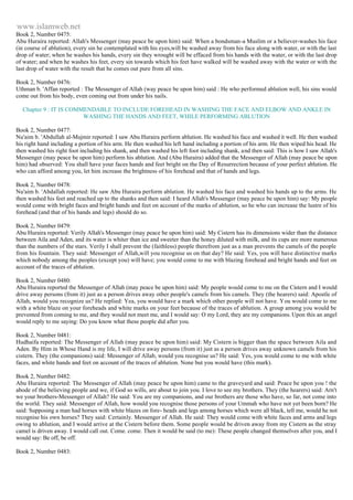 www.islamweb.net 
Book 2, Number 0475: 
Abu Huraira reported: Allah's Messenger (may peace be upon him) said: When a bondsman-a Muslim or a believer-washes his face 
(in course of ablution), every sin he contemplated with his eyes,will be washed away from his face along with water, or with the last 
drop of water; when he washes his hands, every sin they wrought will be effaced from his hands with the water, or with the last drop 
of water; and when he washes his feet, every sin towards which his feet have walked will be washed away with the water or with the 
last drop of water with the result that he comes out pure from all sins. 
Book 2, Number 0476: 
Uthman b. 'Affan reported : The Messenger of Allah (way peace be upon him) said : He who performed ablution well, his sins would 
come out from his body, even coming out from under his nails. 
Chapter 9 : IT IS COMMENDABLE TO INCLUDE FOREHEAD IN WASHING THE FACE AND ELBOW AND ANKLE IN 
WASHING THE HANDS AND FEET, WHILE PERFORMING ABLUTION 
Book 2, Number 0477: 
Nu'aim b. 'Abdullah al-Mujmir reported: I saw Abu Huraira perform ablution. He washed his face and washed it well. He then washed 
his right hand including a portion of his arm. He then washed his left hand including a portion of his arm. He then wiped his head. He 
then washed his right foot including his shank, and then washed his left foot including shank, and then said: This is how I saw Allah's 
Messenger (may peace be upon him) perform his ablution. And (Abu Huraira) added that the Messenger of Allah (may peace be upon 
him) had observed: You shall have your faces hands and feet bright on the Day of Resurrection because of your perfect ablution. He 
who can afford among you, let him increase the brightness of his forehead and that of hands and legs. 
Book 2, Number 0478: 
Nu'aim b. 'Abdallah reported: He saw Abu Huraira perform ablution. He washed his face and washed his hands up to the arms. He 
then washed his feet and reached up to the shanks and then said: I heard Allah's Messenger (may peace be upon him) say: My people 
would come with bright faces and bright hands and feet on account of the marks of ablution, so he who can increase the lustre of his 
forehead (and that of his hands and legs) should do so. 
Book 2, Number 0479: 
Abu Huraira reported: Verily Allah's Messenger (may peace be upon him) said: My Cistern has its dimensions wider than the distance 
between Aila and Aden, and its water is whiter than ice and sweeter than the honey diluted with milk, and its cups are more numerous 
than the numbers of the stars. Verily I shall prevent the (faithless) people therefrom just as a man prevents the camels of the people 
from his fountain. They said: Messenger of Allah,will you recognise us on that day? He said: Yes, you will have distinctive marks 
which nobody among the peoples (except you) will have; you would come to me with blazing forehead and bright hands and feet on 
account of the traces of ablution. 
Book 2, Number 0480: 
Abu Huraira reported the Messenger of Allah (may peace be upon him) said: My people would come to me on the Cistern and I would 
drive away persons (from it) just as a person drives away other people's camels from his camels. They (the hearers) said: Apostle of 
Allah, would you recognize us? He replied: Yea, you would have a mark which other people will not have. You would come to me 
with a white blaze on your foreheads and white marks on your feet because of the traces of ablution. A group among you would be 
prevented from coming to me, and they would not meet me, and I would say: O my Lord, they are my companions. Upon this an angel 
would reply to me saying: Do you know what these people did after you. 
Book 2, Number 0481: 
Hudhaifa reported: The Messenger of Allah (may peace be upon him) said: My Cistern is bigger than the space between Aila and 
Aden. By Him in Whose Hand is my life, I will drive away persons (from it) just as a person drives away unknown camels from his 
cistern. They (the companions) said: Messenger of Allab, would you recognise us? He said: Yes, you would come to me with white 
faces, and white hands and feet on account of the traces of ablution. None but you would have (this mark). 
Book 2, Number 0482: 
Abu Huraira reported: The Messenger of Allah (may peace be upon him) came to the graveyard and said: Peace be upon you ! the 
abode of the believing people and we, if God so wills, are about to join you. I love to see my brothers. They (the hearers) said: Arn't 
we your brothers-Messenger of Allah? He said: You are my companions, and our brothers are those who have, so far, not come into 
the world. They said: Messenger of Allah, how would you recognise those persons of your Ummah who have not yet been born? He 
said: Supposing a man had horses with white blazes on fore- heads and legs among horses which were all black, tell me, would he not 
recognise his own horses? They said: Certainly. Messenger of Allah. He said: They would come with white faces and arms and legs 
owing to ablution, and I would arrive at the Cistern before them. Some people would be driven away from my Cistern as the stray 
camel is driven away. I would call out. Come. come. Then it would be said (to me): These people changed themselves after you, and I 
would say: Be off, be off. 
Book 2, Number 0483: 
 