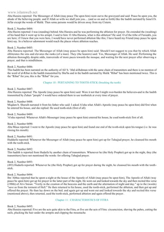 www.islamweb.net 
Abu Huraira reported: The Messenger of Allah (may peace The upon him) went out to the graveyard and said: Peace be upon you, the 
abode of the believing people. and If Allah so wills we shall join you.... (and so on and so forth) like the hadith narrated by Isma'il b. 
Ja'far except the words of Malik: Then some persons would be driven away from my Cistern. 
Book 2, Number 0484: 
Abu Hazim reported: I was (standing) behind Abu Huraira and he was performing the ablution for prayer. He extended the (washing) 
of his hand that it went up to his armpit. I said to him: O Abu Huraira, what is this ablution? He said: O of the tribe of Faruukh, you 
are here; if I knew that you were here, I would have never performed ablution like this; I have heard my Friend (may peace be upon 
him) say. In a believer adornment would reach the places where ablution reaches. 
Book 2, Number 0485: 
Abu Huraira reported: The Messenger of Allah (may peace be upon him) said: Should I not suggest to you that by which Allah 
obliterates the sins and elevates the ranks (of a man). They (the hearers) said: Yes, Messenger of Allah. He said: Performing the 
ablution thoroughly despite odds, tranverside of more paces towards the mosque, and waiting for the next prayer after observing a 
prayer, and that is mindfulness. 
Book 2, Number 0486: 
This hadith has been narrated on the authority of Ali' b. 'Abd al-Rahman with the same chain of transmitters and there is no mention of 
the word of al-Ribat in the hadith transmitted by Shu'ba and in the badith narrated by Malik "Ribat" has been mentioned twice. This is 
the "Ribat" for you, this is the "Ribat" for you. 
Chapter 10 : PERTAINING TO TOOTH-STICK (brushing the teeth) 
Book 2, Number 0487: 
Abu Huraira reported: The Apostle (may peace be upon him) said: Were it not that I might over-burden the believers-and in the hadith 
transmitted by Zuhair "people"-I would have ordered them to use toothstick at every time of prayer. 
Book 2, Number 0488: 
Miqdam b. Shuraih narrated it from his father who said: I asked A'isha what Allah's Apostle (may peace be upon him) did first when 
he entered his house, and she replied: He used tooth-stick (first of all). 
Book 2, Number 0489: 
'A'isha reported: Whenever Allah's Messenger (may peace be upon him) entered his house, he used tooth-stick first of all. 
Book 2, Number 0490: 
Abu Musa reported: I went to the Apostle (may peace be upon him) and found one end of the tooth-stick upon his tongue (i.e. he was 
rinsing his mouth). 
Book 2, Number 0491: 
Huddaifa reported: Whenever the Messenger of Allah (may peace be upon him) got up for Tahajjud prayer, he cleansed his mouth 
with the tooth-stick. 
Book 2, Number 0492: 
This hadith is reported from Hudaifa by another chain of transmitters. Whenever he (the Holy Prophet) got up in the night, they (the 
transmitters) have not mentioned the words: for offering Tahajjud prayer. 
Book 2, Number 0493: 
(493) Hudaifa reported: Whenever he (the Holy Prophet) got up for prayer during the night, he cleansed his mouth with the tooth-stick. 
Book 2, Number 0494: 
Ibn 'Abbas reported that he spent a night at the house of the Apostle of Allah (may peace be upon him), The Apostle of Allah (way 
peace be upon him) got up for prayer in the latter part of the night. He went out and looked towards the sky and then recited this verse 
(190th) of AI-i-'Imran: "Verily in the creation of the heavens and the earth and the alternation of night and day." up to the (words) 
"save us from the torment of Hell." He then returned to his house, used the tooth-stick, performed the ablution, and then got up and 
offered the prayer. He than lay down on the bed. and again got up and went out and looked towards the sky and recited this verse 
(mentioned above), then returned, used the tooth-stick, performed ablution and again offered the prayer. 
Chapter 11 : CHARACTERISTICS OF FITRA 
Book 2, Number 0495: 
Abu Huraira reported: Five are the acts quite akin to the Fitra, or five are the acts of Fitra: circumcision, shaving the pubes, cutting the 
nails, plucking the hair under the armpits and clipping the moustache. 
 