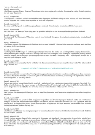 www.islamweb.net 
Book 2, Number 0496: 
Abu Huraira reported: Five are the acts of fitra: circumcision, removing the pubes, clipping the moustache, cutting the nails, plucking 
the hair under the armpits. 
Book 2, Number 0497: 
Anas reported: A time limit has been prescribed for us for clipping the moustache, cutting the nails, plucking hair under the armpits, 
shaving the pubes, that it should not be neglected far more than forty nights. 
Book 2, Number 0498: 
Ibn Umar said: The Apostle of Allah (may peace be upon him) said: Trim closely the moustache, and let the beard grow. 
Book 2, Number 0499: 
Ibn Umar said : The Apostle of Allah (may peace be upon him) ordered us to trim the moustache closely and spare the beard. 
Book 2, Number 0500: 
Ibn Umar said: The Messenger of Allah (may peace be opon him) said: Act against the polytheists, trim closely the moustache and 
grow beard. 
Book 2, Number 0501: 
Abu Huraira reported: The Messenger of Allah (may peace be upon him) said: Trim closely the moustache, and grow beard, and thus 
act against the fire-worshippers. 
Book 2, Number 0502: 
'A'isha reported: The Messenger of Allah (may peace be npon him) said: Ten are the acts according to fitra : clipping the moustache, 
letting the beard grow, using the tooth-stick, snuffing water in the nose, cutting the nails, washing the finger joints, plucking the hair 
under the armpits, shaving the pubes and cleaning one's private parts with water. The narrator said : I have forgotten the tenth, but it 
may have been rinsing the mouth. 
Book 2, Number 0503: 
This hadith has been narrated by Mus'ab b. Shaiba with the same chain of transmitters except for these words: "His father said : I 
forgot the tenth one." 
Chapter 12 : HOW TO CLEANSE ONESELF AFTER RELIEVING ONESELF 
Book 2, Number 0504: 
Salman reported that it was said to him: Your Apostle (may peace be upon him) teaches you about everything, even about excrement. 
He replied: Yes, he has forbidden us to face the Qibla at the time of excretion or urination, or cleansing with right hand or with less 
than three pebbles, or with dung or bone. 
Book 2, Number 0505: 
Salman said that (one among) the polytheists remarked: I see that your friend even teaches you about the excrement. He replied; Yes, 
he has in fact forbidden us that anyone amongst us should cleanse himself with his right hand, or face the Qibla. He has forbidden the 
use of dung or bone for it, and he has also instructed us not to use less than three pebbles (for this purpose). 
Book 2, Number 0506: 
Jabir reported: The Messenger of Allah (may peace be upon him) forbade the use of bone or the droppings of camels for wiping (after 
excretion). 
Book 2, Number 0507: 
Abu Ayyub reported: The Apostle of Allah (may peace be upon him) said: Whenever you go to the desert, neither turn your face nor 
turn your back towards the Qibla while answering the call of nature, but face towards the east or the west. Abu Ayyub said: When we 
came to Syria we found that the latrines already built there were facing towards the Qibla. We turned our faces away from them and 
begged forgiveness of the Lord. He said: Yes. 
Book 2, Number 0508: 
Abu Huraira said:When any one amongst you squats for answering the call of nature, he should neither turn his face towards the Qibla 
nor turn his back towards it. 
Book 2, Number 0509: 
Wasi' b. Habban reported: I was offering my prayer in the mosque and Abdullah b. Umar was sitting there reclining with his back 
towards the Qibla. After completing my prayer. I went to him from one side. Abdullah said: People say when you go to the latrine, 
you should neither turn your face towards the Qibla nor towards Bait-ul-Maqdis. 'Abdullah said (farther) : I went up to the roof of the 
house and saw the Messenger of Allah (may peace be upon him) squatting on two bricks for relieving himself with his face towards 
Bait-al-Maqdis. 
 