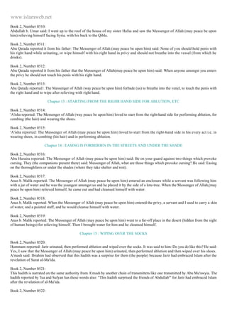 www.islamweb.net 
Book 2, Number 0510: 
Abdullah b. Umar said: I went up to the roof of the house of my sister Hafsa and saw the Messenger of Allah (may peace be upon 
him) relieving himself facing Syria. with his back to the Qibla. 
Book 2, Number 0511: 
Abu Qatada reported it from his father: The Messenger of Allah (may peace be upon him) said: None of you should hold penis with 
his right hand while urinating, or wipe himself with his right hand in privy and should not breathe into the vessel (from which he 
drinks). 
Book 2, Number 0512: 
Abu Qatada reported it from his father that the Messenger of Allah(may peace be upon him) said: When anyone amongst you enters 
the privy he should not touch his penis with his right hand. 
Book 2, Number 0513: 
Aba Qatada reported : The Messenger of Allah (way peace be upon him) forbade (us) to breathe into the venel, to touch the penis with 
the right hand and to wipe after relieving with right hand. 
Chapter 13 : STARTING FROM THE RIGHR HAND SIDE FOR ABLUTION, ETC 
Book 2, Number 0514: 
'A'isha reported: The Messenger of Allah (way peace be upon him) loved to start from the right-hand side for performing ablution, for 
combing (the hair) and wearing the shoes. 
Book 2, Number 0515: 
'A'isha reported: The Messenger of Allah (may peace be upon him) loved to start from the right-hand side in his every act i.e. in 
wearing shoes, in combing (his hair) and in performing ablution. 
Chapter 14 : EASING IS FORBIDDEN IN THE STREETS AND UNDER THE SHADE 
Book 2, Number 0516: 
Abu Huraira reported: The Messenger of Allah (may peace be upon him) said: Be on your guard against two things which provoke 
cursing. They (the companions present there) said: Messenger of Allah, what are those things which provoke cursing? He said: Easing 
on the thoroughfares or under the shades (where they take shelter and rest). 
Book 2, Number 0517: 
Anas b. Malik reported: The Messenger of Allah (may peace be upon him) entered an enclosure while a servant was following him 
with a jar of water and he was the youngest amongst us and he placed it by the side of a lote-tree. When the Messenger of Allah,(may 
peace be upon him) relieved himself, he came out and had cleansed himself with water. 
Book 2, Number 0518: 
Anas b. Malik reported: When the Messenger of Allah (may peace be upon him) entered the privy, a servant and I used to carry a skin 
of water, and a pointed staff, and he would cleanse himself with water. 
Book 2, Number 0519: 
Anas b. Malik reported: The Messenger of Allah (may peace be upon him) went to a far-off place in the desert (hidden from the sight 
of human beings) for relieving himself. Then I brought water for him and he cleansed himself. 
Chapter 15 : WIPING OVER THE SOCKS 
Book 2, Number 0520: 
Hummam reported: Jarir urinated, then performed ablution and wiped over the socks. It was said to him: Do you do like this? He said: 
Yes, I saw that the Messenger of Allah (may peace be upon him) urinated, then performed ablution and then wiped over his shoes. 
A'mash said: Ibrahim had observed that this hadith was a surprise for them (the people) because Jarir had embraced Islam after the 
revelation of Surat al-Ma'ida. 
Book 2, Number 0521: 
This hadith is narrated on the same authority from A'mash by another chain of transmitters like one transmitted by Abu Mu'awyia. The 
hadith reported by 'Isa and Sufyan has these words also: "This hadith surprised the friends of Abdullab'" for Jarir had embraced Islam 
after the revelation of al-Ma'ida. 
Book 2, Number 0522: 
 