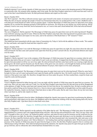 www.islamweb.net 
Hudhaifa reported: I was with the Apostle of Allah (may peace be upon him) when he came to the dumping ground of filth belonging 
to a particular tribe. He urinated while standing, and I went aside. He (the Holy Prophet) asked me to come near him and I went so 
near to him that I stood behind his heels. He then performed ablution and wiped over his socks. 
Book 2, Number 0523: 
Abu Wa'il reported : Abu Musa inflicted extreme rigour upon himself in the matter of urination and urinated in a bottle and said: 
When the skin of anyone amongst the people of Israel was besmeared with urine, he cut that portion with a cutter. Hudhaifa said: I 
wish that'your friend should not inflict such an extreme rigour. I and the Messenger of Allah (may peace be upon him) were going 
together till we reached the dumping ground of filth behind an enclosure. He stood up as one among you would stand up. and he 
urinated, I tried to turn away from him, but he beckoned to me, so I went to him and I stood behind him, till he had relieved himself. 
Book 2, Number 0524: 
The son of Mughira b. Shu'ba reported: The Messenger of Allah (may peace be upon him) went out for relieving himself. Mughira 
went with him carrying a jug full of water. When he (the Holy Prophet) came back after relieving himself, he poured water over him 
and he performed ablution and wiped over his socks; and in the narration of Ibn Rumh there is "till" instead of "when". 
Book 2, Number 0525: 
This hadith has been transmitted with the same chain of transmitters by Yahya b. Sa'id with the addition of these words: "He washed 
his face and hands, and wiped his head and then wiped his socks." 
Book 2, Number 0526: 
Mughira b. Shu'ba reported: I was with the Messenger of Allah (may peace be upon him) one night. He came down (from the ride) and 
relieved himself. He then came and I poured water upon him from the jar that I carried with me. He performed ablution and wiped 
over his socks. 
Book 2, Number 0527: 
Mughira b. Shu'ba reported: I was in the company of the Messenger of Allah (may peace be upon him) on a journey when he said : 
Mughira take hold of this jar (of water). I took hold of it and I went out with him. (I stopped but) the Messenger of Allah (may peace 
be upon him) proceeded on till he was out of my sight. He relieved himself and then came back and he was wearing a tight-sleeved 
Syrian gown. He tried to get his forearms out. but the sleeve of the gown was very narrow, so he brought his hands out from under the 
gown. I poured water over (his hands) and he performed ablution for prayer, then wiped over his socks and prayed. 
Book 2, Number 0528: 
Mughira b. Shu'ba reported: The Messenger of Allah (may peace be upon him) went out for relieving himself. When he came back I 
brought for him a jar (of water) and poured water upon his hands and He washed his face. He tried to wash his forearms, but as the 
(sleeves of the) gown were tight. He, therefore, brought them out from under the gown. He then washed them, wiped his head, and 
wiped his socks and then prayed. 
Book 2, Number 0529: 
'Urwa b. Mughira reported his father having said: I was one night with the Apostle of Allah (may peace be upon him) on a journey. He 
said to me: Have you any water with you? I said: Yes. He (the Holy Prophet) came down from his ride and went on till he disappeared 
in the darkness of night. He then came back and I poured water for him from the jar. He washed his face, He had a woollen gown on 
him and he could not bring out his forearms from it (i.e. from its sleeves) and consequently he brought them out from under his gown. 
He washed his forearms, wiped over his head. I then bent down to take off his socks. But he said: Leave them, for my feet were clean 
when I put them in, and he only wiped over them. 
Book 2, Number 0530: 
'Urwah al Mughira reported it from his father: He(Mughira) helped the Apostle (may peace be upon him) in performing the ablution, 
and he performed it and wiped over his shoes. He (Mughira) said to him (about the washing of the feet after putting them off), but he 
(the Holy Prophet) said : I put them (feet) in when these were clean. 
Chapter 16 : WIPING (OVER) THE FORELOCK AND TURBAN 
Book 2, Number 0531: 
'Urwa b. al Mughira b. Shu'ba reported it on the authority of his father that he said : The Messenger of Allah (may peace be upon him) 
lagged behind (in a journey) and I also lagged behind along with him. After having relieved himself he said : Have you any water with 
you ? I brought to him a jar of water ; he washed his palms, and face, and when he tried to get his forearms out (he could not) for the 
sleeve of the gown was tight. He, therefore, brought them out from under the gown and, throwing it over his shoulders, he washed his 
forearm. He then wiped his forelock and his turban and his socks. He then mounted and I also mounted (the ride) and came to the 
people. They had begun the prayer with 'Abd ar-Rabmin b. 'Anf leading them and had completed a rak'a. When he perceived the 
presence of the Apostle of Allah (may peace be upon him) he began to retire. He (the Holy Prophet) signed to him to continue and 
offered prayer along with them. Then when he had pronounced the salutation, the Apostle (may peace be upon him) got up and I also 
got up with him, and we offered the rak'a which had been finished before we came. 
 