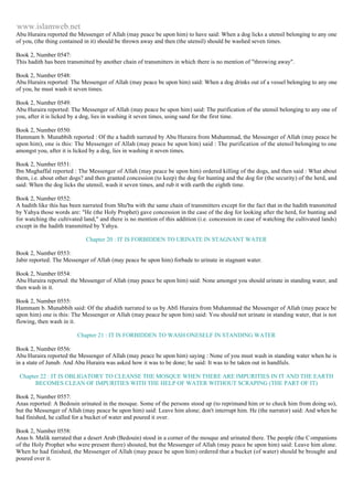 www.islamweb.net 
Abu Huraira reported the Messenger of Allah (may peace be upon him) to have said: When a dog licks a utensil belonging to any one 
of you, (the thing contained in it) should be thrown away and then (the utensil) should be washed seven times. 
Book 2, Number 0547: 
This hadith has been transmitted by another chain of transmitters in which there is no mention of "throwing away". 
Book 2, Number 0548: 
Abu Huraira reported: The Messenger of Allah (may peace be upon him) said: When a dog drinks out of a vessel belonging to any one 
of you, he must wash it seven times. 
Book 2, Number 0549: 
Abu Huraira reported: The Messenger of Allah (may peace be upon him) said: The purification of the utensil belonging to any one of 
you, after it is licked by a dog, lies in washing it seven times, using sand for the first time. 
Book 2, Number 0550: 
Hammam b. Munabbih reported : Of the a hadith narrated by Abu Huraira from Muhammad, the Messenger of Allah (may peace be 
upon him), one is this: The Messenger of Allah (may peace be upon him) said : The purification of the utensil belonging to one 
amongst you, after it is licked by a dog, lies in washing it seven times. 
Book 2, Number 0551: 
Ibn Mughaffal reported : The Messenger of Allah (may peace be upon him) ordered killing of the dogs, and then said : What about 
them, i.e. about other dogs? and then granted concession (to keep) the dog for hunting and the dog for (the security) of the herd, and 
said: When the dog licks the utensil, wash it seven times, and rub it with earth the eighth time. 
Book 2, Number 0552: 
A hadith like this has been narrated from Shu'ba with the same chain of transmitters except for the fact that in the hadith transmitted 
by Yahya those words are: "He (the Holy Prophet) gave concession in the case of the dog for looking after the herd, for hunting and 
for watching the cultivated land," and there is no mention of this addition (i.e. concession in case of watching the cultivated lands) 
except in the hadith transmitted by Yahya. 
Chapter 20 : IT IS FORBIDDEN TO URINATE IN STAGNANT WATER 
Book 2, Number 0553: 
Jabir reported: The Messenger of Allah (may peace be upon him) forbade to urinate in stagnant water. 
Book 2, Number 0554: 
Abu Huraira reported: the Messenger of Allah (may peace be upon him) said: None amongst you should urinate in standing water, and 
then wash in it. 
Book 2, Number 0555: 
Hammam b. Munabbih said: Of the ahadith narrated to us by Abfi Huraira from Muhammad the Messenger of Allah (may peace be 
upon him) one is this: The Messenger or Allah (may peace be upon him) said: You should not urinate in standing water, that is not 
flowing, then wash in it. 
Chapter 21 : IT IS FORBIDDEN TO WASH ONESELF IN STANDING WATER 
Book 2, Number 0556: 
Abu Huraira reported the Messenger of Allah (may peace be upon him) saying : None of you must wash in standing water when he is 
in a state of Junub. And Abu Huraira was asked how it was to be done; he said: It was to be taken out in handfuls. 
Chapter 22 : IT IS OBLIGATORY TO CLEANSE THE MOSQUE WHEN THERE ARE IMPURITIES IN IT AND THE EARTH 
BECOMES CLEAN OF IMPURITIES WITH THE HELP OF WATER WITHOUT SCRAPING (THE PART OF IT) 
Book 2, Number 0557: 
Anas reported: A Bedouin urinated in the mosque. Some of the persons stood up (to reprimand him or to check him from doing so), 
but the Messenger of Allah (may peace be upon him) said: Leave him alone; don't interrupt him. He (the narrator) said: And when he 
had finished, he called for a bucket of water and poured it over. 
Book 2, Number 0558: 
Anas b. Malik narrated that a desert Arab (Bedouin) stood in a corner of the mosque and urinated there. The people (the C ompanions 
of the Holy Prophet who were present there) shouted, but the Messenger of Allah (may peace be upon him) said: Leave him alone. 
When he had finished, the Messenger of Allah (may peace be upon him) ordered that a bucket (of water) should be brought and 
poured over it. 
 