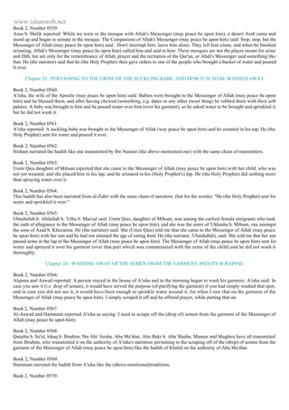 www.islamweb.net 
Book 2, Number 0559: 
Anas b. Malik reported: While we were in the mosque with Allah's Messenger (may peace be upon him), a desert Arab came and 
stood up and began to urinate in the mosque. The Companions of Allah's Messenger (may peace be upon him) said: Stop, stop, but the 
Messenger of Allah (may peace be upon him) said : Don't interrupt him; leave him alone. They left him a lone, and when he finished 
urinating, Allah's Messenger (may peace be upon him) called him and said to him: These mosques are not the places meant for urine 
and filth, but are only for the remembrance of Allah, prayer and the recitation of the Qur'an, or Allah's Messenger said something like 
that. He (the narrator) said that he (the Holy Prophet) then gave orders to one of the people who brought a bucket of water and poured 
It over. 
Chapter 23 : PERTAINING TO THE URINE OF THE SUCKLING BABE, AND HOW IT IS TO BE WASHED AWAY 
Book 2, Number 0560: 
A'isha, the wife of the Apostle (may peace be upon him) said: Babies were brought to the Messenger of Allah (may peace be upon 
him) and he blessed them, and after having chewed (something, e.g. dates or any other sweet thing) he rubbed there with their soft 
palates. A baby was brought to him and he passed water over him (over his garment), so he asked water to be brought and sprinkled it, 
but he did not wash it. 
Book 2, Number 0561: 
A'isha reported: A suckling babe was brought to the Messenger of Allah (way peace be upon him) and he urinated in his tap. He (the 
Holy Prophet) sent for water and poured it over. 
Book 2, Number 0562: 
Hisham narrated the hadith like one transmitted by Ibn Numair (the above mentioned one) with the same chain of transmitters. 
Book 2, Number 0563: 
Umm Qais daughter of Mihsan reported that she came to the Messenger of Allah (may peace be upon him) with her child. who was 
not yet weaned, and she placed him in his lap; and he urinated in his (Holy Prophet's) lap. He (the Holy Prophet) did nothing more 
than spraying water over it. 
Book 2, Number 0564: 
This hadith has also been narrated from al-Zuhri with the same chain of narrators. (but for the words): "He (the Holy Prophet) sent for 
water and sprinkled it over." 
Book 2, Number 0565: 
Ubaidullah b. Abdullah b. 'Utba b. Mas'ud said: Umm Qais, daughter of Mihsan, was among the earliest female emigrants who took 
the oath of allegiance to the Messenger of Allah (may peace be upon him), and she was the sister of 'Ukkasha b. Mihsan, one amongst 
the sons of Asad b. Khuzaima. He (the narrator) said: She (Umm Qais) told me that she came to the Messenger of Allah (may peace 
he upon him) with her son and he had not attained the age of eating food. He (the narrator, 'Ubaidullah), said: She told me that her son 
passed urine in the lap of the Messenger of Allah (may peace be upon him). The Messenger of Allah (may peace be upon him) sent for 
water and sprayed it over his garment (over that part which was contaminated with the urine of the child) and he did not wash it 
thoroughly. 
Chapter 24 : WASHING AWAY OF'THE SEMEN FROM THE GARMENT AND ITS SCRAPING 
Book 2, Number 0566: 
Alqama and Aswad reported: A person stayed in the house of A'isha and in the morning began to wash his garment. A'isha said: In 
case you saw it (i.e. drop of semen), it would have served the purpose (of purifying the garment) if you had simply washed that spot; 
and in case you did not see it, it would have been enough to sprinkle water around it, for when I saw that on the garment of the 
Messenger of Allah (may peace be upon him). I simply scraped it off and he offered prayer, while putting that on. 
Book 2, Number 0567: 
Al-Aawad and Hammam reported A'isha as saying: I used to scrape off the (drop of) semen from the garment of the Messenger of 
Allah (may peace be upon him). 
Book 2, Number 0568: 
Qutaiba b. Sa'id, Ishaq b. Ibrahim, Ibn Abi 'Aruba, Abu Ma'shar, Abu Bakr b. Abu Shaiba, Mansur and Mughira have all transmitted 
from Ibrahim, who transmitted it on the authority of A'isha's narration pertaining to the scraping off of the (drop) of semen from the 
garment of the Messenger of Allah (may peace be upon him) like the hadith of Khalid on the authority of Abu Ma'shar. 
Book 2, Number 0569: 
Hammam narrated the hadith from A'isha like the (above-mentioned)traditions. 
Book 2, Number 0570: 
 