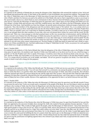 www.islamweb.net 
Book 1, Number 0025: 
It is reported on the authority of Qatada that one among the delegates of the 'Abdul-Qais tribe narrated this tradition to him. Sa'id said 
that Qatada had mentioned the name of Abu Nadra on the authority of Abu Sa'id Khudri who narrated this tradition: That people from 
the- tribe of 'Abdul-Qais came to the Messenger of Allah (may peace be upon him) and said: Messenger of Allah, we belong to the 
tribe of Rabi'a and there live between you and us the unbelievers of the Mudar tribe and we find it impossible to come to you except in 
the sacred months; direct us to a deed which we must communicate to those who have been left behind us and by doing which we may 
enter heaven. Upon this the Messenger of Allah (may peace be upon him) said: I enjoin upon you four (things) and forbid you to do 
four (things): worship Allah and associate none with Him, establish prayer, pay Zakat, and observe the fast of Ramadan, and pay the 
fifth part out of the booty. And I prohibit you from four (things): dry gourds, green-coloured jars, hollowed stumps of palm-trees, and 
receptacles. They (the members of the delegation) said: Do you know what al-naqir is? He replied: Yes, it is a stump which you 
hollow out and in which you throw small dates.Sa'id said: He (the Holy Prophet) used the word tamar (dates). (The Holy Prophet then 
added): Then you sprinkle water over it and when its ebullition subsides, you drink it (and you are so intoxicated) that one amongst 
you, or one amongst them (the other members of your tribe, who were not present there) strikes his cousin with the sword. He (the 
narrator) said: There was a man amongst us who had sustained injury on this very account due to (intoxication), and he told that he 
tried to conceal it out of shame from the Messenger of Allah (may peace be upon him). I, however, inquired from the Messenger of 
Allah (it we discard those utensils which you have forbidden us to use), then what type of vessels should be used for drink? He (the 
Holy Prophet) replied: In the waterskin the mouths of which are tied (with a string). They (again) said: Prophet of Allah, our land 
abounds in rats and water-skins cannot remain preserved. The holy Prophet of Allah (may peace be upon him) said: (Drink in water-skins) 
even if these arenibbled by rats. And then (addressing) al-Ashajj of 'Abdul-Qais he said: Verily, you possess two such qualities 
which Allah loves: insight and deliberateness. 
Book 1, Number 0026: 
It is narrated on the authority of Abu Said al-Khudri that when the delegation of the tribe of Abdul-Qais came to the Prophet of Allah 
(may peace be upon him), (its members) said: Apostle of Allah, may God enable us to lay down our lives for you, which beverage is 
good for us? He (the Prophet) said: (Not to speak of beverages, I would lay stress) that you should not drink in the wine jars. They 
said: Apostle of Allah, may God enable us to lay down our lives for you, do you know what al-naqir is? He (the Holy Prophet) replied: 
Yes, it is a stump which you hollow out in the middle, and added : Do not use gourd or receptacle (for drink). Use water-skin the 
mouth of which is tied with a thong (for this purpose). 
Chapter 8 : CALLING PEOPLE TO TESTIFICATIONS AND THE CANONS OF ISLAM 
Book 1, Number 0027: 
It is reported on the authority of Ibn 'Abbas that Mu'adh said: The Messenger of Allah sent me (as a governor of Yemen) and (at the 
time of departure) instructed me thus: You will soon find yourself in a community one among the people of the Book, so first call 
them to testify that there is no god but Allah, that I (Muhammad) am the messenger of Allah, and if they accept this, then tell them 
Allah has enjoined upon them five prayers during the day and the night and if they accept it, then tell them that Allah has made Zakat 
obligatory for them that it should be collected from the rich and distributed among the poor, and if they agree to it don't pick up (as a 
share of Zakat) the best of their wealths. Beware of the supplication of the oppressed for there is no barrier between him and Allah. 
Book 1, Number 0028: 
It is narrated on the authority of Ibn 'Abbas that when the Messenger of Allah (may peace be upon him) sent Mu'adh towards Yemen 
(as governor) he said to him: Verily you would reach a community of the people of the Book, the very first thing to which you should 
call them is the worship of Allah, may His Glory be Magnificent, and when they become fully aware of Allah, instruct them that He 
has enjoined five prayers on them during the day and the night, and when the begin observing it, then instruct them that verily Allah 
has made Zakat obligatory for them which would be collected from the wealthy amongst them and distributed to their needy ones, and 
when they submit to it, then collect it from them and avoid (the temptation) of selecting the best (items) of their riches. 
Chapter 9 : COMMAND FOR FIGHTING AGAINST THE PEOPLE SO LONG AS THEY DO NOT PROFESS THAT THERE IS 
NO GOD BUT ALLAH AND MUHAMMAD IS HIS MESSENGER 
Book 1, Number 0029: 
It is narrated on the authority of Abu Huraira that when the Messenger of Allah (may peace be upon him) breathed his last and Abu 
Bakr was appointed as his successor (Caliph), those amongst the Arabs who wanted to become apostates became apostates. 'Umar b. 
Khattab said to Abu Bakr: Why would you fight against the people, when the Messenger of Allah declared : I have been directed to 
fight against people so long as they do not say: There is no god but Allah, and he who professed it was granted full protection of his 
property and life on my behalf except for a right? His (other) affairs rest with Allah. Upon this Abu Bakr said: By Allah, I would 
definitely fight against him who severed prayer from Zakat, for it is the obligation upon the rich. By Allah, I would fight against them 
even to secure the cord (used for hobbling the feet of a camel) which they used to give to the Messenger of Allah (as zakat) but now 
they have withheld it. Umar b. Khattab remarked: By Allah, I found nothing but the fact that Allah had opened the heart of Abu Bakr 
for (perceiving the justification of) fighting (against those who refused to pay Zakat) and I fully recognized that the (stand of Abu 
Bakr) was right. 
Book 1, Number 0030: 
 