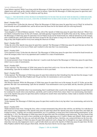 www.islamweb.net 
Umm Salama reported: While I was lying with the Messenger of Allah (may peace be upon him) in a bed cover I menstruated, so I 
slipped away and I took up the clothes (which I wore) in menses. Upon this the Messenger of Allah (may peace be upon him) said : 
Have you menstruated ? I said: Yes. He called me and I lay down 
Chapter 2 : THE MENSTRUATING WOMAN IS PERMITTED TO WASH THE HEAD OF HER HUSBAND, COMB HIS HAIR, 
AND HER LEFT-OVER AS CLEAN, AND ONE IS PERMITTED TO RECLINE IN HER LAP AND RECITE THE QUR'AN 
Book 3, Number 0582: 
It is reported from 'A'isha that she observed: When the Messenger of Allah (may peace be upon him) was in I'tikaf, he inclined his 
head towards me and I combedhis hair, and he did not enter the house but for the natural calls (for relieving himself). 
Book 3, Number 0583: 
'Amra daughter of 'Abd al-Rahman reported : 'A'isha, wife of the Apostle of Allah (may peace be upon him) observed : When I was 
(in I'tikaf), I entered the house for the call of nature, and while passing I inquired after the health of the sick (in the. family), and when 
the Messenger of Allah (may peace be upon him) was (in I'tikaf), he put out his head towards me, while he himself was in the mosque, 
and I combed his hair; and he did not enter the house except for the call of nature so long as he was In I'tikaf; and Ibn Rumh stated: As 
long as they (the Prophet and his wives) were among the observers of I'tikaf. 
Book 3, Number 0584: 
'A'isha, the wife of the Apostle (may peace he upon him), reported: The Messenger of Allah (may peace be upon him) put out from the 
mosque his head for me as he was in I'tikaf, and I washed it in the state that I was menstruating. 
Book 3, Number 0585: 
'Urwa reported it from 'A'isha that she observed: The Messenger of Allah (may peace be upon him) inclined his head towards me 
(from the mosque) while I was in my apartment and I combed it in a state of menstruation. 
Book 3, Number 0586: 
Al-Aswad narrated it from 'A'isha that she observed : I used to wash the head of the Messenger of Allah (may peace be upon him), 
while I was in a state of menstruation. 
Book 3, Number 0587: 
'A'isha reported: The Messenger of Allah (may peace be upon him) said to me: Get me the mat from the mosque. I said: I am 
menstruating. Upon this he remarked: Your menstruation is not in your hand. 
Book 3, Number 0588: 
'A'isha reported: The Messenger of Allah (may peace be upon him) ordered me that I should get him the mat from the mosque. I said: 
I am menstruating. He (the Holy Prophet) said: Do get me that, for menstruation is not in your hand. 
Book 3, Number 0589: 
Abu Huraira reported: While the Messenger of Allah (may peace be upon him) was in the mosque, he said: O 'A'isha, get me that 
garment. She said: I am menstruating. Upon this he remarked: Your menstruation is not in your hand, and she, therefore, got him that. 
Book 3, Number 0590: 
'A'isha reported: I would drink when I was menstruating, then I would hand it (the vessel) to the Apostle (may peace be upon him) and 
he would put his mouth where mine had been, and drink, and I would eat flesh from a bone when I was menstruating, then hand it 
over to the Apostle (may peace be upon him) and he would put his mouth where mine had been. Zuhair made no mention of (the Holy 
Prophet's) drinking. 
Book 3, Number 0591: 
'A'isha reported: The Messenger of Allah (may peace be upon him) would recline in my lap when I was menstruating, and recite the 
Qur'an. 
Book 3, Number 0592: 
Thabit narrated it from Anas: Among the Jews, when a woman menstruated, they did not dine with her, nor did they live with them in 
their houses; so the Companions of the Apostle (may peace be upon him) asked The Apostle (may peace be upon him), and Allah, the 
Exalted revealed: "And they ask you about menstruation; say it is a pollution, so keep away from woman during menstruation" to the 
end (Qur'an, ii. 222). The Messenger of Allah (may peace be upon him) said: Do everything except intercourse. The Jews heard of that 
and said: This man does not want to leave anything we do without opposing us in it. Usaid b. Hudair and Abbad b. Bishr came and 
said: Messenger of Allah, the Jews say such and such thing. We should not have, therefore, any contactwith them (as the Jews do). 
The face of the Messenger of Allah (way peace be upon him) underwent such a change that we thought he was angry with them, but 
when they went out, they happened to receive a gift of milk which was sent to the Apostle of Allah (may peace be upon him). He (the 
Holy Prophet) called for them and gave them drink, whereby they knew that he was not angry with them. 
Chapter 3 : ON AL-MADHI 
 