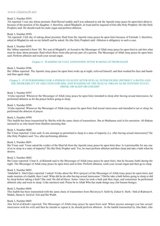 www.islamweb.net 
Book 3, Number 0593: 
'Ali reported: I was one whose prostatic fluid flowed readily and I was ashamed to ask the Apostle (may peace be upon him) about it, 
because of the position of his daughter. I, therefore, asked Miqdad.b. al-Asad and he inquired of him (the Holy Prophet). He (the Holy 
Prophet) said: He should wash his male organ and perform ablution. 
Book 3, Number 0594: 
'Ali reported: I felt shy of asking about prostatic fluid from the Apostle (may peace be upon him) because of Fatimah. I, therefore, 
asked al-Miqdad (to ask on my behalf) and he asked. He (the Holy Prophet) said: Ablution is obligatory in such a case. 
Book 3, Number 0595: 
Ibn 'Abbas reported it from 'Ali: We sent al-Miqdad b. al-Aswad to the Messenger of Allah (may peace be upon him) to ask him what 
must be done about prostatic fluid which flows from (the private part of) a person. The Messenger of Allah (may peace be upon him) 
said: Perform ablution and wash your sexual organ. 
Chapter 4 : WASHING OF FACE AND HANDS AFTER WAKING UP FROM SLEEP 
Book 3, Number 0596: 
Ibn 'Abbas reported: The Apostle (may peace be upon him) woke up at night; relieved himself, and then washed his face and hands 
and then again slept. 
Chapter 5 : IT IS PERMISSIBLE FOR A PERSON TO SLEEP AFTER SEXUAL INTERCOURSE (WITHOUT A BATH) AND 
THE DESIRABILITY OF ABLUTION FOR HIM, AND WASHING OF THE SEXUAL ORGAN AS HE INTENDS TO FAT, 
DRINK, OR SLEEP OR COHABIT 
Book 3, Number 0597: 
'A'isha reported: Whenever the Messenger of Allah (may peace be upon him) intended to sleep after having sexual intercourse, he 
performed ablution as for the prayer before going to sleep. 
Book 3, Number 0598: 
'A'isha reported: Whenever the Messenger of Allah (may peace be upon him) had sexual intercourse and intended to eat or sleep, he 
performed the ablution of prayer. 
Book 3, Number 0599: 
This hadith has been transmitted by Shu'ba with the same chain of transmitters. Ibn at-Muthanna said in his narration: AI-Hakam 
narrated to us who heard from Ibrahim narrating that. 
Book 3, Number 0600: 
Ibn 'Umar reported: Umar said: Is one amongst us permitted to sleep in a state of impurity (i.e. after having sexual intercourse)? He 
(the Holy Prophet) said: Yes, after performing ablution. 
Book 3, Number 0601: 
Ibn 'Umar said: 'Umar asked the verdict of the Shari'ah from the Apostle (may peace be upon him) thus: Is it permissible for any one 
of us to sleep in a state of impurity? He (the Holy Prophet said: Yes, he must perform ablution and then sleep and take a bath when he 
desires. 
Book 3, Number 0602: 
Ibn Umar reported: Umar b. al-Khattab said to the Messenger of Allah (may peace be upon him), that he became Junbi during the 
night. The Messenger of Allah (may peace be upon him) said to him: Perform ablution, wash your sexual organ and then go to sleep. 
Book 3, Number 0603: 
'Abdullah b. Abu'l-Qais reported: I asked 'A'isha about the Witr (prayer) of the Messenger of Allah (may peace be upon him) and 
made mention of a hadith, then I said: What did he do after having sexual intercourse ? Did he take a bath before going to sleep or did 
he sleep before taking a bath? She said: He did all these. Some- times he took a bath and then slept, and sometimes he performed 
ablution only and went to sleep. I (the narrator) said: Praise be to Allah Who has made things easy (for human beings). 
Book 3, Number 0604: 
This hadith has been transmitted with the same chain of transmitters from Mu'awyia b. Salih by Zuhair b. Harb, 'Abd al-Rahman b. 
Mahdi, Harun b. Sa'id al-'Aili and Ibn Wahb. 
Book 3, Number 0605: 
Abu Sa'id al-Khudri reported: The Messenger of Allah (may peace be upon him) said: When anyone amongst you has sexual 
intercourse with his wife and then he intends to repeat it, he should perform ablution . In the hadith transmitted by Abu Bakr. (the 
 