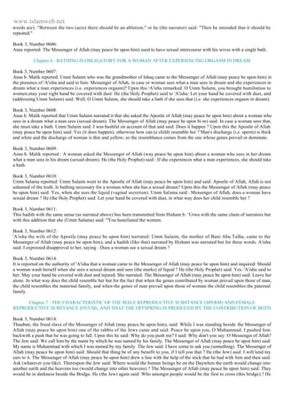 www.islamweb.net 
words are): "Between the two (acts) there should be an ablution," or he (the narrator) said: "Then he intended that it should be 
repeated." 
Book 3, Number 0606: 
Anas reported: The Messenger of Allah (may peace be upon him) used to have sexual intercourse with his wives with a single bath. 
Chapter 6 : BATHING IS OBLIGATORY FOR A WOMAN AFTER EXPERIENCING ORGASM IN DREAM 
Book 3, Number 0607: 
Anas b. Malik reported: Umm Sulaim who was the grandmother of Ishaq came to the Messenger of Allah (may peace be upon him) in 
the presence of 'A'isha and said to him: Messenger of Allah, in case or woman sees what a man sees in dream and she experiences in 
dream what a man experiences (i.e. experiences orgasm)? Upon this 'A'isha remarked: O Umm Sulaim, you brought humiliation to 
women;may your right hand be covered with dust. He (the Holy Prophet) said to 'A'isha: Let your hand be covered with dust, and 
(addressing Umm Sulaim) said: Well, O Umm Sulaim, she should take a bath if she sees that (i.e. she experiences orgasm in dream). 
Book 3, Number 0608: 
Anas b. Malik reported that Umm Sulaim narrated it that she asked the Apostle of Allah (may peace be upon him) about a woman who 
sees in a dream what a man sees (sexual dream). The Messenger of Allah (may peace be upon bi m) said: In case a woman sees that, 
she must take a bath. Umm Sulaim said: I was bashful on account of that and said: Does it happen ? Upon this the Apostle of Allah 
(may peace be upon him) said: Yes (it does happen), otherwise how can (a child) resemble her ? Man's discharge (i.e. sperm) is thick 
and white and the discharge of woman is thin and yellow; so the resemblance comes from the one whose genes prevail or dominate. 
Book 3, Number 0609: 
Anas b. Malik reported : A woman asked the Messenger of Allah (way peace be upon him) about a woman who sees in her dream 
what a man sees in his dream (sexual dream). He (the Holy Prophet) said : If she experiences what a man experiences, she should take 
a bath. 
Book 3, Number 0610: 
Umm Salama reported: Umm Sulaim went to the Apostle of Allah (may peace be upon him) and said: Apostle of Allah, Allah is not 
ashamed of the truth. Is bathing necessary for a woman when she has a sexual dream? Upon this the Messenger of Allah (may peace 
be upon him) said: Yes, when she sees the liquid (vaginal secretion). Umm Salama said : Messenger of Allah, does a woman have 
sexual dream ? He (the Holy Prophet) said: Let your hand be covered with dust, in what way does her child resemble her ? 
Book 3, Number 0611: 
This hadith with the same sense (as narrated above) bus been transmitted from Hisham b. ‘Urwa with the same chain of narrators but 
with this addition that she (Umm Salama) said: "You humiliated the women. 
Book 3, Number 0612: 
'A'isha the wife of the Apostle (may peace be upon him) narrated: Umm Sulaim, the mother of Bani Abu Talha, came to the 
Messenger of Allah (may peace be upon him), and a hadith (like that) narrated by Hisham was narrated but for these words. A'isha 
said: I expressed disapproval to her, saying : Does a woman see a sexual dream ? 
Book 3, Number 0614: 
It is reported on the authority of 'A'isha that a woman came to the Messenger of Allah (may peace be upon him) and inquired: Should 
a woman wash herself when she sees a sexual dream and sees (the marks) of liquid ? He (the Holy Prophet) said: Yes. 'A'isha said to 
her: May your hand be covered with dust and injured. She narrated: The Messenger of Allah (may peace be upon him) said: Leave her 
alone. In what way does the child resemble her but for the fact that when the genes contributed by woman prevail upon those of man, 
the child resembles the maternal family, and when the genes of man prevail upon those of woman the child resembles the paternal 
family. 
Chapter 7 : THE CHARACTERISTIC OF THE MALE REPRODUCTIVE SUBSTANCE (SPERM) AND FEMALE 
REPRODUCTIVE SUBSTANCE (OVUM), AND THAT THE OFFSPRING IS PRODUCED BY THE CONTRIBUTION OF BOTH 
Book 3, Number 0614: 
Thauban, the freed slave of the Messenger of Allah (may peace be upon him), said: While I was standing beside the Messenger of 
Allah (may peace be upon him) one of the rabbis of the Jews came and said: Peace be upon you, O Muhammad. I pushed him 
backwith a push that he was going to fall. Upon this he said: Why do you push me? I said: Why don't you say: O Messenger of Allah? 
The Jew said: We call him by the name by which he was named by his family. The Messenger of Allah (may peace be upon him) said: 
My name is Muhammad with which I was named by my family. The Jew said: I have come to ask you (something). The Messenger of 
Allah (may peace be upon him) said: Should that thing be of any benefit to you, if I tell you that ? He (the Jew) said: I will lend my 
ears to it. The Messenger of Allah (may peace be upon him) drew a line with the help of the stick that he had with him and then said: 
Ask (whatever you like). Thereupon the Jew said: Where would the human beings be on the Daywhen the earth would change into 
another earth and the heavens too (would change into other heavens) ? The Messenger of Allah (may peace be upon him) said: They 
would be in darkness beside the Bridge. He (the Jew) again said: Who amongst people would be the first to cross (this bridge).? He 
 