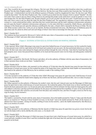 www.islamweb.net 
said: They would be the poor amongst the refugees. The Jew said: What would constitute their breakfast when they would enter 
Paradise? He (the Holy Prophet) replied: A caul of the fish-liver. He (the Jew) said. What would be their food alter this ? He (the Holy 
Prophet) said : A bullockwhich was fed in the different quarters of Paradise would be slaughtered for t hem. He (the Jew) said: What 
would be their drink ? He (the Holy Prophet) said: They would be given drink from the fountain which is named "Salsabil". He (the 
Jew) said: I have come to ask you about a thing which no one amongst the people on the earth knows except an apostle or one or two 
men besides him. He (the Holy Prophet) said: Would it benefit you if I tell you that? He (the Jew) said: I would lend ears to that. He 
then said: I have come to ask you about the child. He (the Holy Prophet) said: The reproductive substance of man is white and that of 
woman (i.e. ovum central portion) yellow, and when they have sexual intercourse and the male's substance (chromosomes and genes) 
prevails upon the female's substance (chromosomes and genes), it is the male child that is created by Allah's Decree, and when the 
substance of the female prevails upon the substance contributed by the male, a female child is formed by the Decree of Allah. The Jew 
said: What you have said is true; verily you are an Apostle. He then returned and went away. The Messenger of Allah(may peace be 
upon him) said: He asked me about such and such things of which I have had no knowledge till Allah gave me that. 
Book 3, Number 0615: 
This tradition has been narrated by Mu'awyia b. Salim with the same chain of transmitters except for the words: I was sitting beside 
the Messenger of Allah" and some other minor alterations. 
Chapter 8 : BATHING AFTER SEXUAL INTERCOURSE OR SEMINAL EMISSION 
Book 3, Number 0616: 
'A'isha reported: When Allah's Messenger (may peace be upon him) bathed because of sexual intercourse, he first washed his hands: 
he then poured water with his right hand on his left hand and washed his private parts. He then performed ablution as is done for 
prayer'. He then took some water and put his fingers and moved them through the roots of his hair. And when he found that these had 
been properly mois- tened, then poured three handfuls on his head and then poured water over his body and subsequently washed his 
feet. 
Book 3, Number 0617: 
This hadith is narrated by Abu Kuraib. Ibn Numair and others, all on the authority of Hisham with the same chain of transmitters, but 
in their narration these words are not there: "washed his feet." 
Book 3, Number 0618: 
Hisham narrated it from his father, who narrated it on the authority of 'A'isha that when the Apostle (may peace be upon him) took a 
bath because of sexual inter-course, he first washed the palms of his hands three times, and then the whole hadith was transmitted like 
that based on the authority of Abu Mu'awyia, but no mention is made of the washing of feet. 
Book 3, Number 0619: 
'Urwa has narrated it on the authority of 'A'isha that when Allah's Messenger (may peace be upon him) took a bath because of sexual 
intercourse, he first washed his hands before dipping one of them into the basin, and then performed ablu- tion as is done for prayer. 
Book 3, Number 0620: 
Ibn 'Abbas reported it on the authority of Maimuna, his mother's sister, that she said: I placed water near the Messenger of Allah (may 
peace be upon him) to take a bath because of sexual intercourse. He washed the palms of his bands twice or thrice and then put his 
hand In the basin and poured water over his private parts and washed them with his left hand. He then struck his hand against the earth 
and rubbed it with force and then performed ablution for the prayer and then poured three handfuls of water on his head and then 
washed his whole body after which he moved aside from that place and washed his feet, and then I brought a towel (so that he may 
wipe his body). but he returned it. 
Book 3, Number 0621: 
This hadith is narrated by A'mash with the same chain of transmitters, but in the hadith narrated by Yahya b. Yahya and Abu Kuraib 
there is no mention of: "Pouring of three handfuls of water on the head." and in the hadith narrated by Waki' all the features of 
ablution have been recorded : rinsing (of mouth), snuffing of water (in the nostrils) ; and in the hadith transmitted by Abu Mu'awyia, 
there is no mention of a towel. 
Book 3, Number 0622: 
Ibn Abbas narrated It on the authority of Maimuna that the Apostle of Allah (may peace be upon him) was given a towel, but he did 
not rub (his body) with it, but he did like this with water, i.e. he shook it off. 
Book 3, Number 0623: 
'A'isha reported: When the Messenger of Allah (may peace be upon him) took a bath because of sexual intercourse, he called for a 
vessel and took a handful of water from it and first (washed) the right side of his head, then left, and then took a handful (of water) and 
poured it on his head. 
 