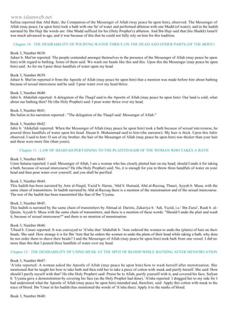 www.islamweb.net 
Safina reported that Abd Bakr, the Companion of the Messenger of Allah (way peace be upon him), observed: The Messenger of 
Allah (may peace.1)e upon him) took a bath with one Sa' of water and performed ablution with one Mudd (of water); and in the hadith 
narrated by Ibn Hujr the words are: One Mudd sufficed for his (Holy Prophet's) ablution. And Ibn Hujr said that (his Shaikh) Isma'il 
was much advanced in age, and it was because of this that he could not fully rely on him for this tradition. 
Chapter 10 : THE DESIRABILITY OF POURTNG WATER THRICE ON THE HEAD AND OTHER PARTS (OF THE BODY) 
Book 3, Number 0638: 
Jubair b. Mut'im reported: The people contended amongst themselves in the presence of the Messenger of Allah (may peace be upon 
him) with regard to bathing. Some of them said: We wash our heads like this and this. Upon this the Messenger (may peace be upon 
him) said: As for me I pour three handfuls of water upon my head. 
Book 3, Number 0639: 
Jubair b. Mut'im reported it from the Apostle of Allah (may peace be upon him) that a mention was made before him about bathing 
because of sexual intercourse and he said: I pour water over my head thrice. 
Book 3, Number 0640: 
Jabir b. Abdullah reported: A delegation of the Thaqif said to the Apostle of Allah (may peace be upon him): Our land is cold; what 
about our bathing then? He (the Holy Prophet) said: I pour water thrice over my head. 
Book 3, Number 0641: 
Ibn Salim in his narration reported : "The delegation of the Thaqif said: Messenger of Allah." 
Book 3, Number 0642: 
Jabir b. 'Abdullah reported: When the Messenger of Allah (may peace be upon him) took a bath because of sexual inte rcourse, he 
poured three handfuls of water upon his head. Hasan b. Muhammad said to him (the narrator): My hair is thick. Upon this Jabir 
observed. I said to him: O son of my brother, the hair of the Messenger of Allah (may peace be upon him) was thicker than your hair 
and these were more fine (than yours). 
Chapter 11 : LAW OF SHARI'AH PERTAINING TO THE PLAITED HAIR OF THE WOMAN WHO TAKES A BATH 
Book 3, Number 0643: 
Umm Salama reported: I said: Messenger of Allah, I am a woman who has closely plaited hair on my head; should I undo it for taking 
a bath, because of sexual intercourse? He (the Holy Prophet) said: No, it is enough for you to throw three handfuls of water on your 
head and then pour water over yourself, and you shall be purified. 
Book 3, Number 0644: 
This hadith has been narrated by Amr al-Naqid, Yazid b. Harun, 'Abd b. Humaid, Abd al-Razzaq, Thauri, Ayyub b. Musa, with the 
same chain of transmitters. In hadith narrated by Abd al-Razzaq there is a mention of the menstruation and of the sexual intercourse. 
The rest of the hadith has been transmitted like that of Ibn 'Uyaina. 
Book 3, Number 0645: 
This hadith is narrated by the same chain of transmitters by Ahmad al. Darimi, Zakariya b. 'Adi, Yazid, i.e.' Ibn Zurai', Rauh b. al- 
Qasim, Ayyub b. Musa with the same chain of transmitters, and there is a mention of these words: "Should I undo the plait and wash 
it, because of sexual intercourse?" and there is no mention of menstruation. 
Book 3, Number 0646: 
'Ubaid b. Umair reported: It was conveyed to 'A'isha that 'Abdullah b. 'Amr ordered the women to undo the (plaits) of hair on their 
heads. She said: How strange it is for Ibn 'Amr that he orders the women to undo the plaits of their head while taking a bath; why does 
he not order them to shave their beads? I and the Messenger of Allah (may peace be upon him) took bath from one vessel. I did no 
more than this that I poured three handfuls of water over my head. 
Chapter 12 : THE DESIRABILITY OF USING MUSK AT THE SPOT OF BLOOD WHILE BATHING AFTER MENSTRUATION 
Book 3, Number 0647: 
'A'isha reported: A woman asked the Apostle of Allah (may peace be upon him) how to wash herself after menstruation. She 
mentioned that he taught her how to take bath and then told her to take a piece of cotton with musk and purify herself. She said: How 
should I purify myself with that? He (the Holy Prophet) said: Praise be to Allah, purify yourself with it, and covered his face, Sufyan 
b. 'Uyaina gave a demonstration by covering his face (as the Holy Prophet had done). 'A'isha reported: I dragged her to my side for I 
had understood what the Apostle of Allah (may peace be upon him) intended and, therefore, said: Apply this cotton with musk to the 
trace of blood. Ibn 'Umar in his hadith (has mentioned the words of 'A'isha thus): Apply it to the marks of blood. 
Book 3, Number 0648: 
 