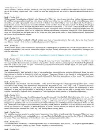 www.islamweb.net 
'A'isha reported: A woman asked the Apostle of Allah (may peace be upon him) how he should wash herself after the menstrual 
period. He (the Holy Prophet) said: Take a cotton with musk and purity yourself, and the rest of the hadith was narrated like that of 
Sufyan. 
Book 3, Number 0650: 
'A'isha reported: Asma (daughter of Shakal) asked the Apostle of Allah (may peace be upon him) about washing after menstruation. 
He said: Everyone amongst you should use water (mixed with the leaves of) the lote-tree and cleanse herself well, and then pour water 
on her head and rub it vigorously till it reaches the roots of the hair. Then she should pour water on it. Afterwards she should take a 
piece of cotton smeared with musk and cleanse herself with it. Asma' said: How should she cleanse herself with the help of that? Upon 
this he (the Apostle of Allah) observed: Praise be to Allah, she should cleanse herself. 'A'isha said in a subdued tone that she should 
apply it to the trace of blood. She (Asma) then further asked about bathing after sexual intercourse. He (the Holy Prophet) said: She 
should take water and cleanse herself well or complete the ablution and then (pour water) on her head and rub it till it reaches the roots 
of the hair (of her) head and then pour water on her. 'A'isha said: How good are the women of Ansar (helpers) that their shyness does 
not prevent them from learning religion. 
Book 3, Number 0650: 
This hadith is narrated by 'Ubaidullah b. Mu'adh with the same chain of transmitters (but for the words) that he (the Holy Prophet) 
said: Cleanse yourself with it, and he covered (his face on account of shyness). 
Book 3, Number 0651: 
'A'isha reported: Asma' b. Shakal came to the Messenger of Allah (may peace be upon him) and said: Messenger of Allah, how one 
amongst us should take a bath after the menstruation, and the rest of the hadith is the same and there is no mention of bathing because 
of sexual intercourse. 
Chapter 13 : THE WOMAN WHO HAS A PROLONGED FLOW OF BLOOD, HER BATHING AND PRAYER 
Book 3, Number 0652: 
'A'isha reported: Fatimah b. Abu Hubaish came to the Apostle (may peace be upon him) and said: I am a woman whose blood keeps 
flowing (even after the menstruation period). I am never purified ; should I, therefore, abandon prayer? He (the Holy Prophet) said: 
Not at all, for that is only a vein, and is not a menstruation, so when menstruation comes, abandon prayer, and when it ends wash the 
blood from yourself and then pray. 
Book 3, Number 0653: 
The hadith narrated by Waki' and with its chain of narrators has been transmitted on the authority of Hisham b. 'Urwa, but in the 
hadith narrated by Qutaiba on the authority of Jarir, the words are: "There came Fatimah b. Abu Hubaish, b. 'Abd al-Muttalib b. Asad, 
and she was a woman amongst us," and in the hadith of Hammid b. Zaid there is an addition of these words: "We abandoned 
mentioning him." 
Book 3, Number 0654: 
'A'isha reported: Umm Habiba b. Jahsh thus asked for a verdict from the Messenger of Allah (may peace be upon him): I am a woman 
whose blood keeps flowing (after the menstrual period).He (the Holy Prophet) said: That is only a vein, so take a bath and offer 
prayer; and she took a bath at the time of every prayer. Laith b. Sa'd said: Ibn Shihab made no mention that the Messenger of Allah 
(may peace be upon him) had ordered her to take a bath at the time of every prayer, but she did it of her own accord. And in the 
tradition transmitted by Ibn Rumh there is no mention of Umm Habiba (and there is mention of the daughter of Jahsh only.) 
Book 3, Number 0655: 
'A'isha, the wife of the Messenger of Allah (may peace be upon him)reported: Umm Habiba b. Jahsh who was the sister -in-law of the 
Messenger of Allah (may peace be upon him) and the wife of 'Abd al-Rahman b. Auf, remained mustahada for seven years, and she, 
therefore, asked for the verdict of Shari'ah from the Messenger of Allah (may peace be upon him) about it The Messenger of Allah 
(may peace be upon him) said: This is not menstruation, but (blood from) a vein: so bathe yourself and offer prayer. 'A'isha said: She 
took a bath in the wash-tub placed in the apartment of her sister Zainab b. Jahsh, till the redness of the blood came over the water. Ibn 
Shihab said: I narrated it to Abu Bakr b. 'Abd al-Rahman b. al-Harith b. Hisham about it who observed: May Allah have mercy on 
Hinda! would that she listened to this verdict. By Lord, she wept for not offering prayer. 
Book 3, Number 0656: 
This hadith has been thus reported by another chain of transmitters: Umm Habiba b. Jahsh came to the Messenger of Allah (may peace 
be upon him) and she had been a mustahada for seven years, and the rest of the hadith was narrated like that of 'Amr b. al-Harith up to 
the words: "There came the redness of the blood over water." and nothing was narrated beyond it. 
Book 3, Number 0657: 
The hadith has been narrated by 'A'isha through another chain of transmitters (in these words): I The daughter of jahsh had been 
mustabida for seven years," and the rest of the hadith is the same (as mentioned above). 
Book 3, Number 0658: 
 
