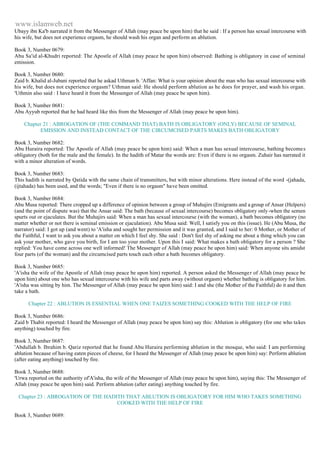 www.islamweb.net 
Ubayy ibn Ka'b narrated it from the Messenger of Allah (may peace be upon him) that he said : If a person has sexual intercourse with 
his wife, but does not experience orgasm, he should wash his organ and perform an ablution. 
Book 3, Number 0679: 
Abu Sa'id al-Khudri reported: The Apostle of Allah (may peace be upon him) observed: Bathing is obligatory in case of seminal 
emission. 
Book 3, Number 0680: 
Zaid b. Khalid al-Jubani reported that he askad Uthman b. 'Affan: What is your opinion about the man who has sexual intercourse with 
his wife, but does not experience orgasm? Uthman said: He should perform ablution as he does for prayer, and wash his organ. 
'Uthmin also said : I have heard it from the Messenger of Allah (may peace be upon him). 
Book 3, Number 0681: 
Abu Ayyub reported that he had heard like this from the Messenger of Allah (may peace be upon him). 
Chapter 21 : ABROGATION OF (THE COMMAND THAT) BATH IS OBLIGATORY (ONLY) BECAUSE OF SEMINAL 
EMISSION AND INSTEAD CONTACT OF THE CIRCUMCISED PARTS MAKES BATH OBLIGATORY 
Book 3, Number 0682: 
Abu Huraira reported: The Apostle of Allah (may peace be upon him) said: When a man has sexual intercourse, bathing becomes 
obligatory (both for the male and the female). In the hadith of Matar the words are: Even if there is no orgasm. Zuhair has narrated it 
with a minor alteration of words. 
Book 3, Number 0683: 
This hadith is narrated by Qatida with the same chain of transmitters, but with minor alterations. Here instead of the word -(jahada, 
(ijtahada) has been used, and the words; "Even if there is no orgasm" have been omitted. 
Book 3, Number 0684: 
Abu Musa reported: There cropped up a difference of opinion between a group of Muhajirs (Emigrants and a group of Ansar (Helpers) 
(and the point of dispute was) that the Ansar said: The bath (because of sexual intercourse) becomes obligatory only -when the semen 
spurts out or ejaculates. But the Muhajirs said: When a man has sexual intercourse (with the woman), a bath becomes obligatory (no 
matter whether or not there is seminal emission or ejaculation). Abu Musa said: Well, I satisfy you on this (issue). He (Abu Musa, the 
narrator) said: I got up (and went) to 'A'isha and sought her permission and it was granted, and I said to her: 0 Mother, or Mother of 
the Faithful, I want to ask you about a matter on which I feel shy. She said : Don't feel shy of asking me about a thing which you can 
ask your mother, who gave you birth, for I am too your mother. Upon this I said: What makes a bath obligatory for a person ? She 
replied: You have come across one well informed! The Messenger of Allah (may peace be upon him) said: When anyone sits amidst 
four parts (of the woman) and the circumcised parts touch each other a bath becomes obligatory. 
Book 3, Number 0685: 
'A'isha the wife of the Apostle of Allah (may peace be upon him) reported. A person asked the Messenger of Allah (may peace be 
upon him) about one who has sexual intercourse with his wife and parts away (without orgasm) whether bathing is obligatory for him. 
'A'isha was sitting by him. The Messenger of Allah (may peace be upon him) said: I and she (the Mother of the Faithful) do it and then 
take a bath. 
Chapter 22 : ABLUTION IS ESSENTIAL WHEN ONE TAIZES SOMETHING COOKED WITH THE HELP OF FIRE 
Book 3, Number 0686: 
Zaid b Thabit reported: I heard the Messenger of Allah (may peace be upon him) say this: Ablution is obligatory (for one who ta kes 
anything) touched by fire. 
Book 3, Number 0687: 
'Abdullah b. Ibrahim b. Qariz reported that he found Abu Huraira performing ablution in the mosque, who said: I am performing 
ablution because of having eaten pieces of cheese, for I heard the Messenger of Allah (may peace be upon him) say: Perform ablution 
(after eating anything) touched by fire. 
Book 3, Number 0688: 
'Urwa reported on the authority of'A'isha, the wife of the Messenger of Allah (may peace be upon him), saying this: The Messenger of 
Allah (may peace be upon him) said. Perform ablution (after eating) anything touched by fire. 
Chapter 23 : ABROGATION OF THE HADITH THAT ABLUTION IS OBLIGATORY FOR HIM WHO TAKES SOMETHING 
COOKED WITH THE HELP OF FIRE 
Book 3, Number 0689: 
 
